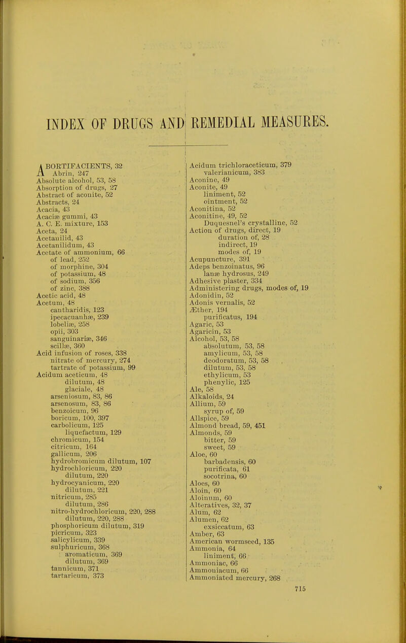 INDEX OF DRUGS AND REMEDIAL MEASURES, ABORTIFACIENTS, 32 Abi-iii, 2'17 Absolute alcohol, 53, 58 Absorption of drugs, 27 Abstract of acouite, 52 Abstracts, 24 Acacia, 43 Acaciffi gummi, 43 A. C. E. mixture, 153 Aceta, 24 Acetauilid, 43 Acetanilidum, 43 Acetate of ammonium, 66 of lead, 252 of morphine, 304 of potassium, 48 of sodium, 356 of zinc, 388 Acetic acid, 48 Acetum, 48 cautharidis, 123 ipecacuanhre, 239 lobeliaj, 258 opii, 303 sanguinarisB, 346 scillfE, 360 Acid infusion of roses, 338 nitrate of mercury, 274 tartrate of potassium, 99 Acidum aceticum, 48 dilutum, 48 glaciale, 48 arseniosum, 83, 86 arsenosum, 83, 86 benzoicura, 96 boricum, 100, 397 carbolicum, 125 liquefactum, 129 chromicum, 154 citricum, 164 gallicum, 206 hydrobromicum dilutum, 107 hydrochloricum, 220 dilutum, 220 hydrocyanicum, 220 dilutum, 221 nitricum, 285 dilutum, 286 nitro-hydrochloricum, 220, 288 dilutum, 220, 288 phosphoricum dilutum, 319 picricum, 323 salicylicum, 339 sulphuricum, 368 aromaticum, 369 dilutum, 369 tannicum, 371 tartaricum, 373 Acidum trichloraceticum, 379 valeriauicum, 383 Aconine, 49 Aconite, 49 liniment, 52 ointment, 52 Acouitina, 52 Acouitine, 49, 52 Duquesnel's crystalline, 52 Action of drugs, direct, 19 duration of, 28 indirect, 19 modes of, 19 Acupuncture, 391 Adeps beuzoinatus, 96 lanse hydrosus, 249 Adhesive plaster, 334 Administering drugs, modes of, 19 Adonidin, 52 Adonis vernalis, 52 ^ther, 194 purificatus, 194 Agaric, 53 Agaricin, 53 Alcohol, 53, 58 absolutura, 53, 58 amylicum, 53, 58 deodoratum, 53, 58 dilutum, 53, 58 ethylicum, 53 phenylic, 125 Ale, 58 Alkaloids, 24 Allium, 59 syrup of, 59 Allspice, 59 Almond bread, 59, 451 Almonds, 59 bitter, 59 sweet, 59 Aloe, 60 barbadensis, 60 purificata, 61 socotrina, 60 Aloes, 60 Aloin, 60 Aloiuum, 60 Alteratives, 32, 37 Alum, 62 Alumen, 62 exsiccatum, 63 Amber, 63 American wormseed, 135 Ammonia, 64 liniment, 66 Ammoniac, 66 Ammoniacum, 66 Ammoniated mercury, 268