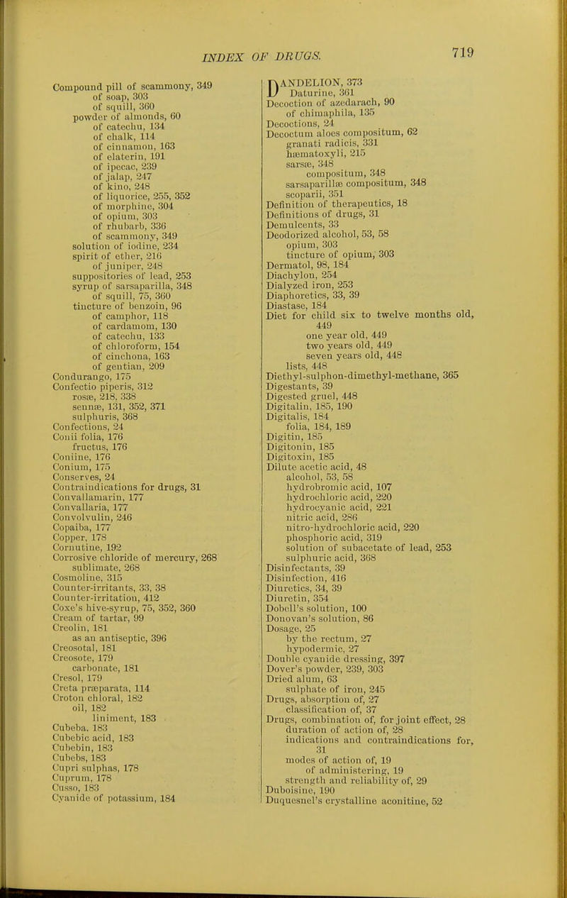 Compound pill of scammony, 349 of soap, 303 of squill, 360 powder of almonds, 60 of catechu, 134 of chalk, 114 of cinnaniou, 163 of elatcriii, 191 of ipecac, 239 of jalap, 247 of kino, 248 of liquorice, 255, 352 of morphine, 304 of opium, 303 of rhubarb, 336 of scammony, 349 solution of iodine, 234 spirit of etlicr, 216 of juniper, 248 suppositories of lead, 253 syrup of sarsaparilla, 348 of squill, 75, 360 tincture of benzoin, 96 of camphor, 118 of cardamom, 130 of catechu, 133 of cliloroform, 154 of cinchona, 163 of gentian, 209 Condurango, 175 Confectio piperis, 312 roste, 218. 338 sennas, 131, 352, 371 sulphuris, 368 Confections, 24 Conii folia, 176 fructus, 176 Coniine, 176 Conium, 175 Conserves, 24 Contraindications for drugs, 31 Convailamarin, 177 Convallaria, 177 Convolvulin, 246 Copaiba, 177 Copper, 178 Cornutine, 192 Corrosive chloride of mercury, 268 sublimate, 268 Cosmoline, 315 Counter-irritants, 33, 38 Counter-irritation, 412 Coxe's hive-syrup, 75, 352, 360 Cream of tartar, 99 Creolin, 181 as an antiseptic, 396 Creosotal, 181 Creosote, 179 carbonate, 181 Cresol, 179 Creta prajparata, 114 Croton chloral, 182 oil, 182 liniment, 183 ■ Cubeba. 183 Cubebic acid, 183 Cubcbin, 183 Cubebs, 183 (Jupri sulphas, 178 Cuprum, 178 Cusso, 183 Cyanide of potassium, 184 DANDELION, 373 Daturine, 361 Decoction of azedarach, 90 of chimaphila, 135 Decoctions, 24 Decoctum aloes corapositum, 62 granati radicis, 331 hiematoxyli, 215 sarsffi, 348 compositum, 348 sarsaparilltB compositum, 348 scoparii, 351 Definition of therapeutics, 18 Definitions of drugs, 31 Demulcents, 33 Deodorized alcohol, 53, 58 opium, 303 tincture of opium, 303 Dermatol, 98, 184 Diachylon, 254 Dialyzed iron, 253 Diaphoretics, 33, 39 Diastase, 184 Diet for child six to twelve months old, 449 one year old, 449 two years old, 449 seven years old, 448 lists, 448 Diethyl-sulphon-dimethyl-methane, 365 Digestants, 39 Digested gruel, 448 Digitaliu, 185, 190 Digitalis, 184 folia, 184, 189 Digitin, 185 Digitonin, 185 Digitoxin, 185 Dilute acetic acid, 48 alcohol, 53, 58 hydrobromic acid, 107 hydrochloric acid, 220 hydrocyanic acid, 221 nitric acid, 286 nitro-hydrochloric acid, 220 phosphoric acid, 319 solution of subacetate of lead, 253 sulphuric acid, 368 Disinfectants, 39 Disinfection, 416 Diuretics, 34, 39 Diuretin, 354 Doboll's solution, 100 Donovan's solution, 86 Dosage, 25 by the rectum, 27 hypodermic, 27 Double cyanide dressing, 397 Dover's powder, 239, 303 Dried alum, 63 sulphate of iron, 245 Drugs, absorption of, 27 classification of, 37 Drugs, combination of, for joint efifect, 28 duration of action of, 28 indications and contraindications for, 31 modes of action of, 19 of administering, 19 strength and reliability of, 29 Duboisinc, 190 Duqucsnol's crystalline aconitine, 52