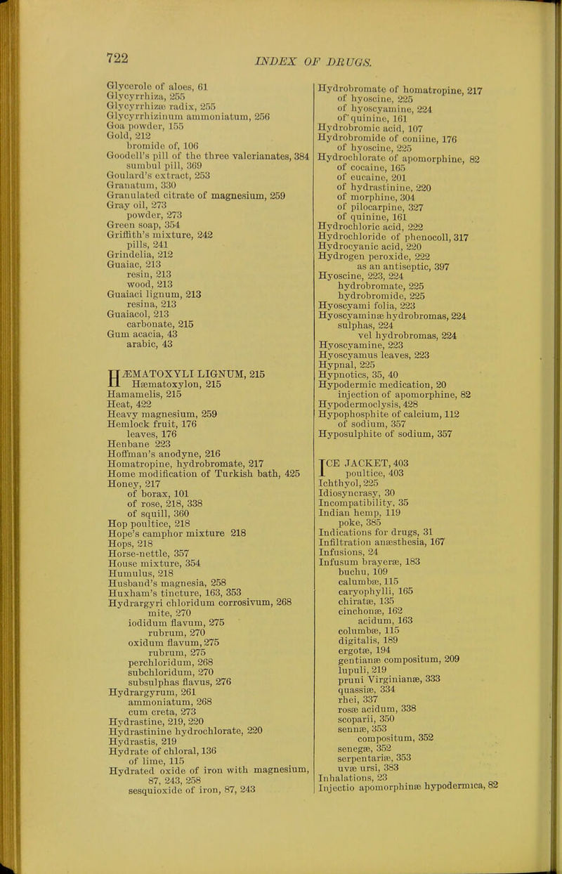 Glycorolo of aloes, 61 Glycyrrhizii, '255 Glycyrrluziu radix, 2r)5 Glycyrrhizinuiu ammonlatum, 256 Goa powdor, 155 Gold, 212 broiiiido of, 106 Goodell's pill of the three valerianates, 384 sunibul pill, 369 Goulard'H extract, 253 Granatiiin, 330 Granulated citrate of magnesium, 259 Gray oil, 273 powder, 273 Green soap, 354 Griffith's mixture, 242 pills, 241 Grindelia, 212 Guaiac, 213 resin, 213 wood, 213 Guaiaci liguum, 213 resiua, 213 Guaiacol, 213 carbonate, 215 Gum acacia, 43 arable, 43 HiEMATOXYLI LIGNUM, 215 Hsematoxylon, 215 Hamamelis, 215 Heat, 422 Heavy magnesium, 259 Hemlock fruit, 176 leaves, 176 Henbane 223 Hoffman's anodyne, 216 Homatropine, hydrobromate, 217 Home modification of Turkish bath, 425 Honey, 217 of borax, 101 of rose, 218, 338 of squill, 360 Hop potiltice, 218 Hope's camphor mixture 218 Hops, 218 Horse-nettle, 357 House mixture, 354 Humulus, 218 Husband's magnesia, 258 Huxham's tincture, 163, 353 Hydrargyri chloridum corrosivum, 268 mite, 270 iodidum flavum, 275 rubrum, 270 oxidum flavum, 275 rubrum, 275 perchloridum, 268 subchloridum, 270 subsulphas flavus, 276 Hydrargyrum, 261 ammoniatum, 268 cum creta, 273 Hydrastine, 219, 220 Hydrastinine hydrochlorate, 220 Hydrastis, 219 Hydrate of chloral, 136 of lime, 115 Hydrated oxide of iron with magnesium, 87, 243, 258 sesquioxide of iron, 87, 243 Hydrobromate of homatropine, 217 of hyoscine, 225 of hyoscyamine, 224 of quinine, 161 Hydrobroinic acid, 107 Hydrobroniido of coniine, 176 of hyoscine, 225 Hydrochlorate of apomorphine, 82 of cocaine, 165 of eucaine, 201 of hydrastinine, 220 of morphine, 304 of pilocarpine, 327 of quinine, 161 Hydrochloric acid, 222 Hydrochloride of phenocoll, 317 Hydrocyanic acid, 220 Hydrogen peroxide, 222 as an antiseptic, 397 Hyoscine, 223, 224 hydrobromate, 225 hydrobromide, 225 Hyoscyami folia, 223 HyoscyaminiE hydrobromas, 224 sulphas, 224 vel hydrobromas, 224 Hyoscyamine, 223 Hyoscyamus leaves, 223 Hypnal, 225 Hypnotics, 35, 40 Hypodermic medication, 20 injection of apomorphine, 82 Hypodermoclysis, 428 Hypophosphite of calcium, 112 of sodium, 357 Hyposulphite of sodium, 357 TCE JACKET, 403 J- poultice, 403 Ichthyol,225 Idiosyncrasy, 30 Incompatibility, 35 Indian hemp, 119 poke, 385 Indications for drugs, 31 Infiltration anaesthesia, 167 Infusions, 24 Infusum brayerse, 183 buchu, 109 calumbffi, 115 caryophylli, 165 chiratsB, 135 cinchonse, 162 aoidum, 163 colnmbEe, 115 digitalis, 189 ergotse, 194 gentianse compositum, 209 lupuli, 219 pruni VirginiansB, 333 quassise, 334 rhei, 337 rosfB acidum, 338 scoparii, 350 sennse, 353 compositum, 352 senegsB, 352 serpentarifE, 353 uvfe ursi, 383 Inhalations, 23 Injectio apomorphince hypodermica, 82