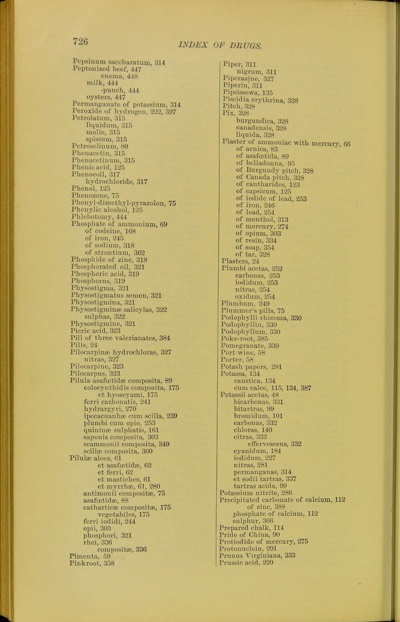 INDEX OF DRUGS. Pepsinum saccharatum, 314 Poptouizod beef, 447 enema, 448 milk, 444 -punch, 444 oysters, 447 Permangiuiato of potassium, 314 Peroxide of liydrogen, 222, 397 Petrolatum, 3i5 liquidum, 315 molle, 315 spissum, 315 Pctro.selinum, 80 Plicnacetin, 315 Plicnat'ctiuum, 315 Phenicacid, 125 Plienocoll, 317 hydrochloride, 317 Phenol, 125 Phenozoue, 75 Phcnyl-dimethyl-pyrazolon, 75 Phcnylic alcohol, 125 Phlebotomy, 444 Phosphate of ammonium, 69 of codeine, 168 of iron, 245 of sodium, 318 of strontium, 362 Phosphide of zinc, 318 Phosphorated oil, 321 Phosphoric acid, 319 Phosphorus, 319 Physostigma, 321 Physostigmatus semen, 321 Physostigmina, 321 Physostigminte salicylas, 322 sulphas, 322 Physostigmine, 321 Picric acid, 323 Pill of three valerianates, 384 Pills, 24 Pilocarpinse hydrochloras, 327 nitras, 327 Pilocarpine, 323 Pilocarpus, 323 Pilula asafcetidsB composita, 89 colocynthidis composita, 175 et hyoscyami, 175 ferri cai;bonatis, 241 hydrargyri, 270 ipecacuanhffi cum scilla, 239 plumbi cum opio, 253 quininsB sulpliatis, 161 saponis composita, 303 scammonii composita, 349 scillfe composita, 360 Pilulse aloes, 61 et asafcetidse, 62 et ferri, 62 et mastiches, 61 et myrrhse, 61, 280 antimonii compositse, 75 asafcetidse, 88 catharticsB compositse, 175 vegetabiles, 175 ferri iodidi, 244 opii, 303 phosphori, 321 rhei, 336 compositse, 336 Pimenta, 59 Pinkroot, 358 Piper, 311 nigrum, 311 Piperazino, 327 Piperin', 311 Pipsissewa, 135 Piscidia erythrina, 328 Pitch, 328 Pix, 328 burgundica, 328 canadensis, 328 liquida, 328 Plaster of ammoniac with mercuiy, 66 of arnica, 83 of asafoutida, 89 of belladonna, 95 of Burgundy pitch, 328 of Canada pitch, 328 of cantharides, 123 of capsicum, 125 of iodide of lead, 253 of iron, 246 of lead, 254 of menthol, 313 of mercury, 274 of opium, 303 of resin, 334 of soap, 354 of tar, 328 Plasters, 24 Plumbi acetas, 252 carbouas, 253 iodidum, 253 nitras, 254 oxidum, 254 Plumbum, 249 Plummer's pills, 75 Podophylli rhizoma, 330 Podophyllin, 330 Podophyllum, 330 Poke-root, 385 Pomegranate, 330 Port wine, 58 Porter, 58 Potash papers, 281 Potassa, 134 caustica, 134 cum calce, 115, 134, 387 Potassii acetas, 48 bicarbonas, 331 bitartras, 99 bromidum, 101 carbon as, 332 chloras, 140 citras, 332 elTervescens, 332 cyanidum, 184 iodidum, 227 nitras, 281 permanganas, 314 et sodii tartras, 337 tartras acida, 99 Potassium nitrite, 286 Precipitated carbonate of calcium, 112 of zinc, 388 phosphate of calcium, 112 sulphur, 366 Prepared chalk, 114 Pride of China, 90 Protiodide of mercury, 275 Protonuclein, 291 Prunus Virgiuiana, 333 Prussic acid, 220