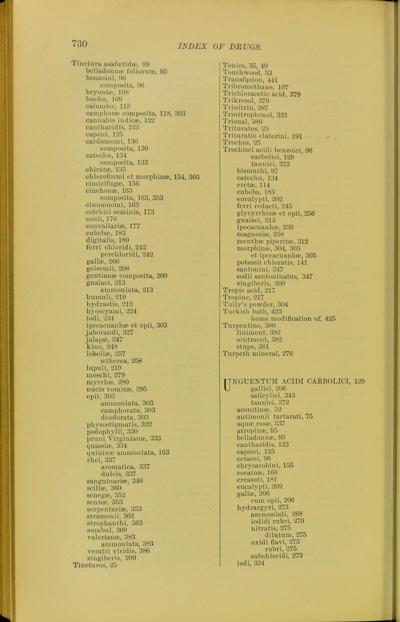 Tiuctura asafcotidro, 89 bclladoniiai foliorum, 95 bouzoiui, 9() couiposita, 9G bryoniai, lOH bucliii, 109 caluiiib:i!, 115 cainpliorio composita, 118, 303 caiuuU)is iiidicffi, 122 cautliaridis, 123 capsici, 125 cardaiuomi, 130 composita, 130 catechu, 134 composita, 133 chiratte, 135 cblorofoimi et morphinse, 154, 305 ciniicifugtE, 156 cinclioiia;, 163 composita, 163, 353 ciniiauiomi, 163 colcliici seminis, 173 coiiii, 176 couvallarise, 177 cubebaj, 183 digitalis, 189 ferri cbloridi, 242 percbloridi, 242 gallaj, 206 gelsemii, 208 gentiauffi composita, 209 guaiaci, 213 ammoniata, 213 humuli, 219 hydrastis, 219 hvoscyami, 224 iodi, 23-1 ipecacuanlise et opii, 303 jaborandi, 327 jalapse, 247 kino, 248 lobeliffi, 257 fetberea, 258 lupuli, 219 moschi, 279 myrrba}, 280 nucis vomicae, 295 opii, 303 ammoniata, 303 campborata, 303 deodorata, 303 pbysostigmatis, 322 podopbylli, 330 pruni Virginianse, 333 quassiro, 334 quiuinse ammoniata, 163 rhei, 337 aromatica, 337 dulcis, 337 sanguinarise, 346 scillse, 360 senegse, 352 sennse, 353 serpen tariae, 353 stramonii, 362 stropbanthi, 363 sumbiil, 369 valerianse, 383 ammoniata, 383 veratri viridis, 386 zingiberis, 209 Tinctures, 25 Tonics, 35, 40 Touchwood, 53 Tnuislusiou, 441 Tribromcthane, 107 Trichhinicutic acid, 379 Ti ikresol, 379 'I'rinitrin, 287 Tiinitroiiheuol, 323 Trional, 380 Triturates, 25 Trituratio elaterini, 191 Troclies, 25 Trochisci acidi benzoici, 96 carbolici, 129 tannici, 372 bisrautlii, 97 catecliu, 134 cretai, 114 cubeba, 183 eucalypti, 202 ferri redacti, 245 glycyrrbizse et opii, 256 guaiaci, 213 ipecacuanbae, 239 magnesias, 258 mentbffi piperita;, 312 morphinte, 304, 305 et ipecacuanbae, 305 potassii chloratis, 141 sautonini, 347 sodii santoninatus, 347 zingiberis, 209 Tropic acid, 217 Tropine, 217 Tully's powder, 304 Turkish bath, 423 home modification of, 425 Turpentine, 380 liniment, 382 ointment, 382 stupe, 381 Turpetb mineral, 276 UNGUENTUM ACIDI CAEBOLICI, 129 gallici, 206 salicylici, 343 tannici, 372 aconitiufe. 52 antimonii tartarati, 75 aquae rosae, 337 atropinae, 95 belladonnaj, 95 cautliaridis, 123' capsici, 125 cetacei, 96 cbrysarobini, 155 cocainEe, 168 creasoti, 181 eucalypti, 202 gallaj, 206 cum opii, 206 hydrargyri, 273 amnioniati, 268 iodidi rubri, 270 nitratis, 275 dilutum, 275 oxidi flavi, 275 rubri, 275 subchloridi, 273 iodi, 334