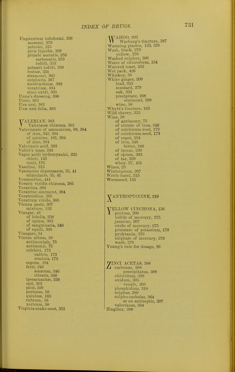 Uugueiitum iodoformi, 236 mezerei, 279 petrolei, 315 pieis liqiiidas, 329 plumbi acetatis, 253 carbouatis, 253 iodidi, 253 potassii iodidi, 230 resinte, 334 stramonii. 362 sulphuris, 367 terebinthiuse, 382 verati'inse, 384 zinci oxidi, 305 Unna's dressing, 306 Ursiu, 383 Uva ursi, 383 Uvse ursi folia, 383 YALERIAN, 383 V Valerianae rhizoma, 383 Valerianate of ammonium, 69, 384 of iron, 245, 384 of quinine, 161, 384 of zinc, 384 Valerianic acid, 383 Vallet's mass, 242 Vapor acidi hydrocyanici, 222 cblori, 142 couii, 176 Vaseline, 315 Vasomotor depressants, 35, 41 stimulants, 35, 41 Venesection, 444 Veratri viridis rhizoma, 385 Veratrina, 384 Veratrine ointment, 384 Veratroidiue, 385 Veratrum viride, 385 Vienna paste, 387 mixture, 153 Vinegar, 48 of lobelia, 258 of opium, 303 of sanguinaria, 346 of squill, 360 Vinegars, 24 Vinum album, 58 antimoniale, 75 antimonii, 75 colchici, 173 radicis, 173 seminis, 173 ergotse, 194 ferri, 246 amarum, 246 citratis, 246 ipecacuanbse, 239 opii, 303 picis, 329 portense, 58 quininae, 163 rubrum, 58 xericum, 58 Virginia snake-root, 353 WAHOO, 202 Warburg's tincture, 387 Warming plaster, 123, 328 Wash, black, 270 yellow, 276 Washed sulphur, 366 Water of chloroform, 154 Watered toast, 452 Wet pack, 426 Whiskey, 58 White ginger, 209 lead, 253 mustard, 279 oak, 334 precipitate, 268 ointment, 268 wine, 58 Whytt's tincture, 163 Wild cherry, 333 Wine, 58 of antimony, 75 of citrate of iron, 246 of colchicum-root, 173 of colchicum-seed, 173 of ergot, 194 of iron, 246 bitter, 246 of ipecac, 239 of opium, 303 of tar, 329 whey, 57, 451 Wines, 25 Wintergreen, 207 Witch-hazel, 215 Wormseed, 135 ^ANTHOPUCCINE, 219 YELLOW CINCHONA, 156 gentian, 208 iodide of mercury, 275 jasmine, 207 oxide of mercury, 275 prussiate of potassium, 178 pyoktanin, 276 sulphate of mercury, 276 wash, 276 Young's rule for dosage, 26 ZINCI ACETAS, 388 carbonas, 388 prtecipitatus, 388 chloridum, 388 oxidum, 305 venale, 305 phosphidum, 318 sulphas, 389 sulpho-carbolas, 364 as an antiseptic, 397 valerianas, 384 Zingiber, 209