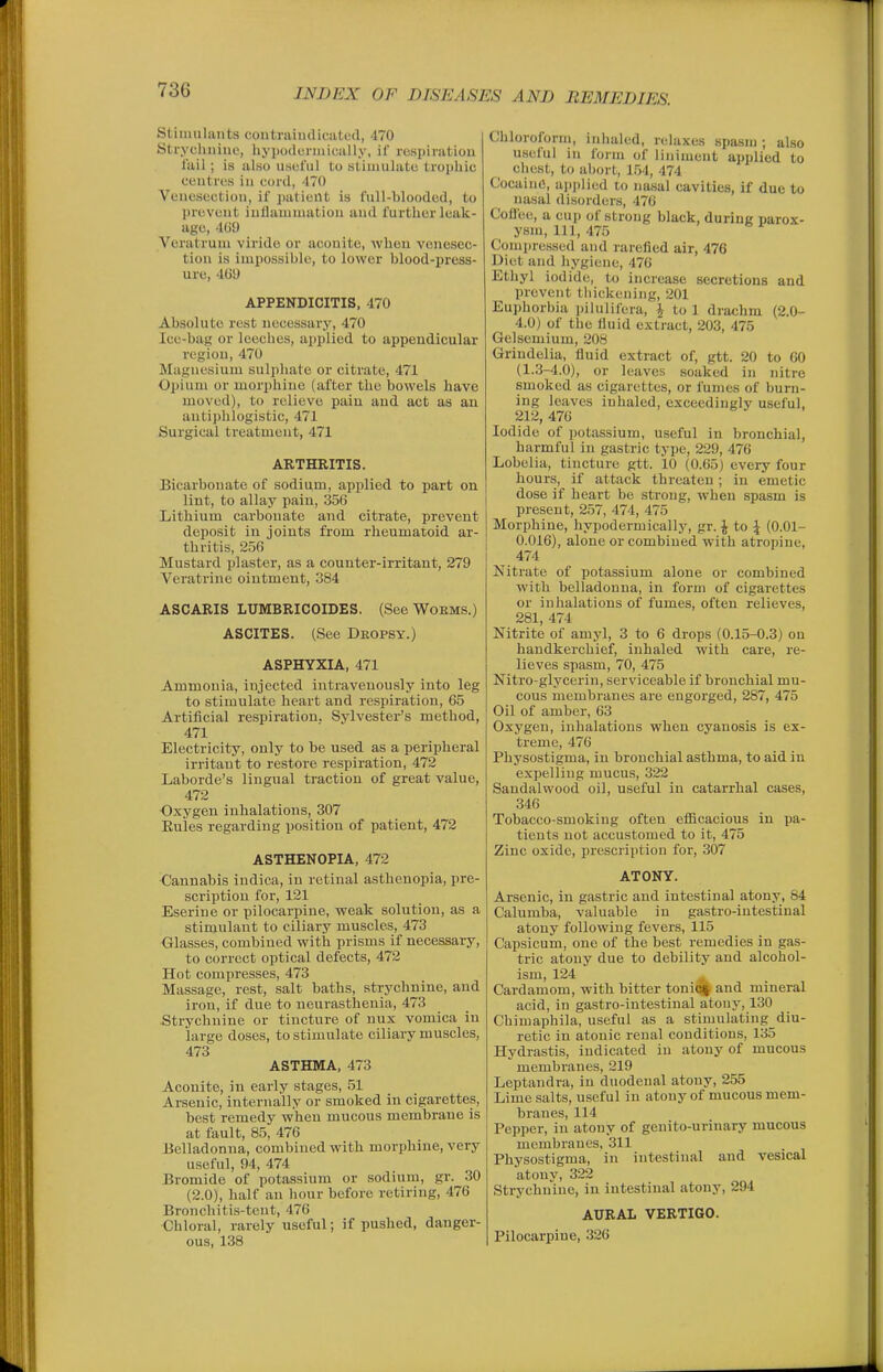 Stiimilants coutruiiulif.iitL'd, 470 Strycluiiiie, hyiiodcniiicully, if respiration fail; is also usoful to stimulate trophic ceutrus in cord, 470 Venesection, if ])atieUt is full-blooded, to prevent iutlauimation and further leak- age, 469 Veratruni virido or aconite, when venesec- tion is impossible, to lower blood-press- ure, 4(j!> APPENDICITIS, 470 Absolute rest necessary, 470 Ice-bag or leeches, applied to appendicular region, 470 Magnesium sulphate or citrate, 471 0]iium or morphine (after the bowels have moved), to relieve pain and act as an antiphlogistic, 471 Surgical treatment, 471 ARTHRITIS. Bicarbonate of sodium, applied to part on lint, to allay pain, 356 Lithium carbonate and citrate, prevent deposit in joints from rheumatoid ar- thritis, 256 Mustard plaster, as a counter-irritant, 279 Veratrine ointment, 384 ASCARIS LUMBRICOIDES. (See WoKMS.) ASCITES. (See Deopsy.) ASPHYXIA, 471 Ammonia, injected intravenously into leg to stimulate heart and respiration, 65 Artificial respiration. Sylvester's method, 471 Electricity, only to be used as a peripheral irritant to restore respiration, 472 Laborde's lingual traction of great value, 472 Oxygen inhalations, 307 Rules regarding position of patient, 472 ASTHENOPIA, 472 Cannabis indica, in retinal asthenopia, pre- scription for, 121 Eserine or pilocarpine, weak solution, as a stimulant to ciliary muscles, 473 Glasses, combined with prisms if necessary, to correct optical defects, 472 Hot compresses, 473 Massage, rest, salt baths, strychnine, and iron, if due to neurasthenia, 473 .Strychnine or tincture of nux vomica in large doses, to stimulate ciliary muscles, 473 ASTHMA, 473 Aconite, in early stages, 51 Arsenic, internally or smoked in cigarettes, best remedy when mucous membrane is at fault, 85, 476 Belladonna, combined with morphine, very useful, 94, 474 Bromide of potassium or sodium, gr. 30 (2.0), half an hour before retiring, 476 Bronchiti.s-tcnt, 476 Chloral, rarely useful; if pushed, danger- ous, 138 Chloroform, inhaled, relaxes spasm; also useful in form of liniment applied to chest, to abort, 1.54, 474 Cocaine, applied to nasal cavities, if due to nasal disorders, 476 Cofiee, a cup of strong black, during parox- ysm, 111, 475 Compressed and rarefied air, 476 Diet and hygiene, 476 Ethyl iodide, to increase secretions and prevent thickening, 201 Euphorbia iiilulifera, J to 1 drachm (2.0- 4.0) of the fluid extract, 203, 475 Gelsemium, 208 Grindelia, fluid extract of, gtt. 20 to GO (1.3-4.0), or leaves soaked in nitre smoked as cigarettes, or fumes of burn- ing leaves inhaled, exceedingly useful, 212, 476 Iodide of potassium, useful in bronchial, harmful in gastric type, 229, 476 Lobelia, tincture gtt. 10 (0.65) every four hours, if attack threaten; in emetic dose if heart be strong, when spasm is present, 2.57, 474, 475 Morphine, hypodermicallj', gr. \ io \ (0.01- 0.016), alone or combined with atropine, 474 Nitrate of potassium alone or combined with belladonna, in form of cigarettes or inhalations of fumes, often relieves, 281, 474 Nitrite of amyl, 3 to 6 drops (0.15-0.3) on handkerchief, inhaled with care, re- lieves spasm, 70, 475 Nitro-glycerin, serviceable if bronchial mu- cous membranes are engorged, 287, 475 Oil of amber, 63 Oxygen, inhalations when cyanosis is ex- treme, 476 Physostigma, in bronchial asthma, to aid in expelling mucus, 322 Sandalwood oil, useful in catarrhal cases, 346 Tobacco-smoking often efficacious in pa- tients not accustomed to it, 475 Zinc oxide, prescription for, 307 ATONY. Arsenic, in gastric and intestinal atony, 84 Calumba, valuable in gastro-iutestinal atony following fevers, 115 Capsicum, one of the best remedies in gas- tric atony due to debility and alcohol- ism, 124 ^ Cardamom, with bitter toni(% and mineral acid, in gastro-intestinal atony, 130 Chimaphila, useful as a stimulating diu- retic in atonic renal conditions, 135 Hydrastis, indicated in atony of mucous membranes, 219 Leptandra, in duodenal atony, 255 Lime salts, useful in atony of mucous mem- branes, 114 Pepper, in atony of genito-urinary mucous membranes, 311 Physostigma, in intestinal and vesical atony, 322 Strychnine, in intestinal atony, 294 AURAL VERTIGO. Pilocarpine, 326