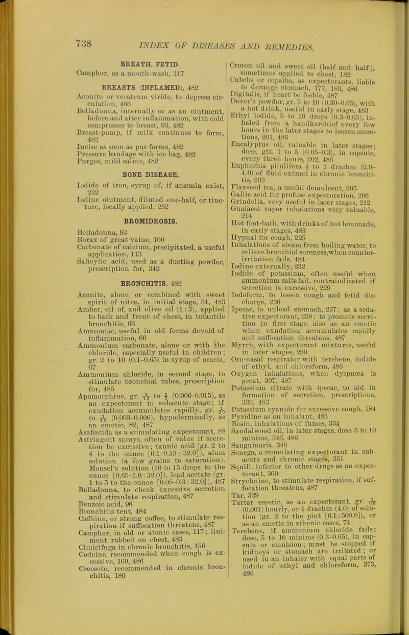 BREATH, FETID. Camphor, as a moutli-wash, 117 BREASTS (INFLAMED), 482 Aconite or vcnitnmi viridu, to depress cir- culiitioii, 4()(i Belladonna, internally or as an ointment, before and after inllanimation, with cold compresses to breast, 93, 482 Breast-pnmp, if milk continues to form, 482 Incise as soon as pus forms, 482 Pressure bandage with ice bag, 482 Purges, mild saline, 482 BONE DISEASE. Iodide of iron, syrup of, if anaemia exist, 232 Iodine ointment, diluted one-half, or tinc- ture, locally applied, 232 BROMIDROSIS. Belladonna, 93 Borax of great value, 100 Carbonate of calcium, precipitated, a useful application, 113 Salicylic acid, used as a dusting powder, prescription for, 342 BRONCHITIS, 482 Aconite, alone or combined with sweet spirit of nitre, in initial stage, 51, 483 Amber, oil of, and olive oil (1:3), applied to back and front of chest, in infantile bronchitis, 63 Ammoniac, useful in old forms devoid of inflammation, 66 Ammonium carbonate, alone or with the chloride, especially useful in children ; gi'. 2 to 10 (0.1-0.65) in syrup of acacia, 67 Ammonium chloride, in second stage, to stimulate bronchial tubes, prescription for, 485 Apomorphine, gr. \ (0.006-0.015), as an expectorant in subacute stage; if exudation accumulates rapidly, gr. ^ to ^ (0.003-0.006), hypodermicaliy, as an emetic, 82, 487 Asafoetida as a stimulating expectorant, 88 Astringent sprays, often of value if secre- tion be excessive; tannic acid (gr. 2 to 4 to the ounce [0.1-0.15:32.0]), alum solution (a few grains to saturation). Monsel's solution (10 to 15 drops to the ounce [0.65-1.0: 32.0]), lead acetate (gr. 1 to 5 to the ounce [0.05-0.3 : 32.0]), 487 Belladonna, to check excessive secretion and stimulate respiration, 487 Benzoic acid, 96 Bronchitis tent, 484 Caffeine, or strong coffee, to stimulate res- piration if suflocation threatens, 487 Camphor, in old or atonic cases, 117; lini- ment rubbed on chest, 483 Cimicifuga in chronic bronchitis, 156 Codeine, recommended when cough is ex- cessive, 169, 486 Creosote, recommended in chronic bron- chitis, 180 Croton oil and sweet oil (half and half), sometimes applied to chest, 182 Cubebs or copaiba, as expectorants, liable to derange stomach, 177, 183, 486 Digitalis, if heart be feeble, 487 Dover's powder, gr. 5 to 10 (0.30-0.05), with a hot drink, useful in early stage, 483 Ethyl iodide, 5 to 10 drops (0.3-0.65), in- haled from a liaiidkerchief every few hours in the later stages to loosen secre- tions, 201, 486 Eucalyptus oil, valuable in later stages; dose, gtt. 1 to 5 (0.0.5-0.3), in capsule, every three hours, 202, 486 Euphorbia pilulifera i to 1 drachm (2.0- 4.0) of fluid extract in chronic bronchi- tis, 203 Flaxseed tea, a useful demulcent, 205 Gallic acid for profuse expectoration, 206 Grindelia, very useful in later stages, 212 Guaiacol vapor inhalations very valuable, 214 Hot foot-hath, with drinks of hot lemonade, in early stages, 483 Hypnal for cough, 225 Inhalations of steam from boiling water, to relieve bronchial soreness,when counter- irritation fails, 484 Iodine externally, 232 Iodide of potassium, often useful when ammonium salts fail, contraindicated if secretion is excessive, 229 Iodoform, to lessen cough and fetid dis- charge, 236 Ipecac, to unload stomach, 237; as a seda- tive expectorant, 238; to promote secre- tion in first stage, also as an emetic when exudation accumulates rapidly and suffocation threatens, 487 Myrrh, with expectorant mixtures, useful in later stages, 280 Oro-nasal respirator with terebene, iodide of ethyl, and chloroform, 486 Oxygen inhalations, when dyspnoea is great, 307, 487 Potassium citrate with ipecac, to aid in formation of secretion, prescriptions, 332, 483 Potassium cyanide for excessive cough, 184 Pyridine as an inhalant, 485 Eesin, inhalations of fumes, 334 Sandalwood oil, in later stages, dose 5 to 10 minims, 346, 486 Sanguinaria, 346 Senega, a stimulating expectorant in sub- acute and chronic stages, 351 Squill, inferior to other drugs as an expec- torant, 360 Strychnine, to stimulate respiration, if suf- focation threatens, 487 Tar, 329 Tartar emetic, as an expectorant, gr. (0.001) hourly, or 1 drachm (4.0) of solu- tion (gr. 2 to the pint [0.1:500.0]), or as an emetic in sthenic cases, 74 Terebene, if ammonium chloride fails; dose, 5 to 10 minims (0.3-0.65), in cap- sule or emulsion; must be stopped if kidneys or stomach are irritated ; or used in an inhaler with equal parts of iodide of ethyl and chloroform, 373, 486