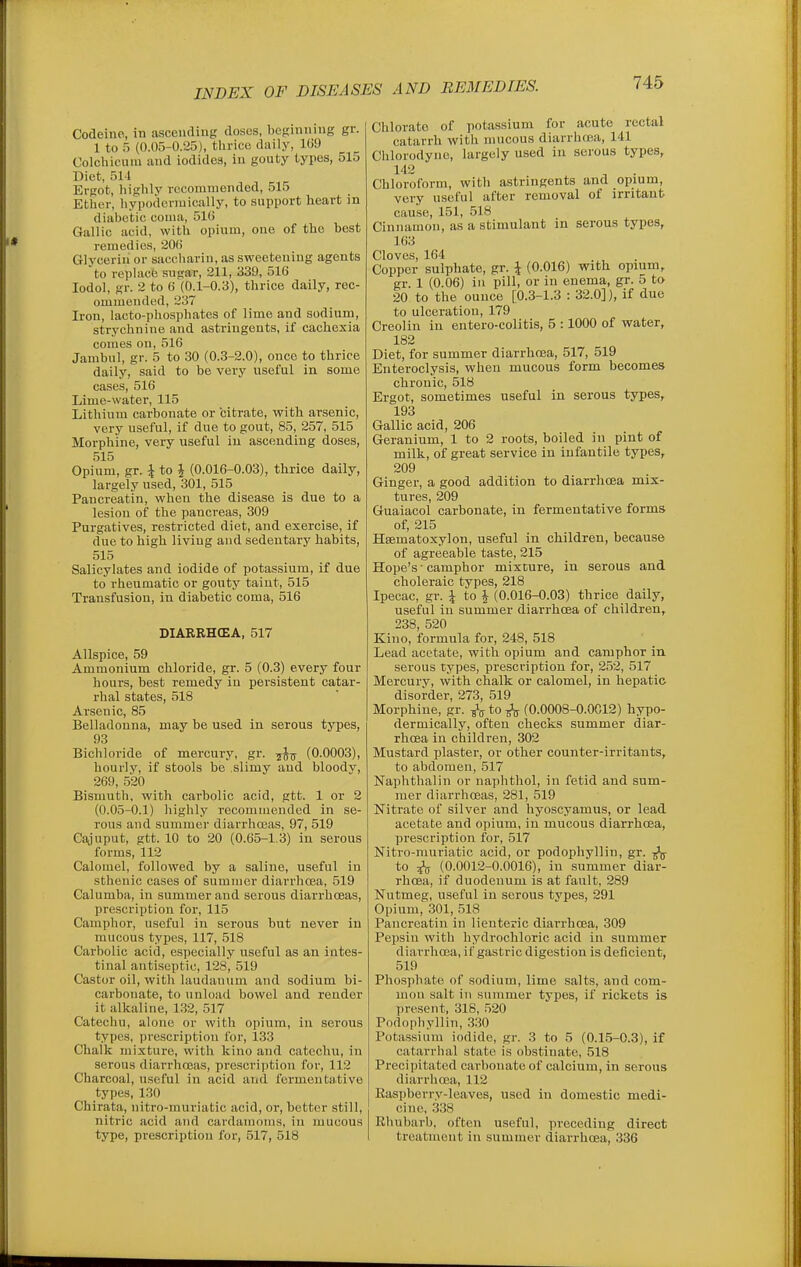 Codeine, in ascending doses, beginning gr. 1 to 5 (0.05-0.25), thrice daily, 109 Colchicuiu and iodidea, in gouty types, 515 Diet, 511 Ergot, highly recommended, 515 Ether, hypodcrmically, to support heart in diabetic coma, 510 Gallic acid, with opium, one of the best remedies, 200 Glycerin or saccharin, as sweetening agents to replactJ sugar, 211, 339, 516 lodol, gr. 2 to 6 (0.1-0.3), thrice daily, rec- ommended, 237 Iron, lacto-phosphates of lime and sodium, strychnine and astringents, if cachexia comes on, 516 Jambul, gr. 5 to 30 (0.3-2.0), once to thrice daily, said to be very useful in some cases, 516 Lime-water, 115 Lithium carbonate or citrate, with arsenic, very useful, if due to gout, 85, 257, 515 Morphine, very useful in ascending doses, 515 Opium, gr. J to J (0.016-0.03), thrice daily, largely used, 301, 515 Pancreatin, when the disease is due to a lesion of the pancreas, 309 Purgatives, restricted diet, and exercise, if due to high living and sedentary habits, 515 Salicylates and iodide of potassium, if due to rheumatic or gouty taint, 515 Transfusion, in diabetic coma, 516 DIARRHCEA, 517 Allspice, 59 Ammonium chloride, gr. 5 (0.3) every four hours, best remedy in persistent catar- rhal states, 518 Arsenic, 85 Belladonna, may be used in serous types, 93 Bichloride of mercury, gr. -^-^ (0.0003), hourly, if stools be slimy and bloody, 269, 520 Bismuth, with carbolic acid, gtt. 1 or 2 (0.05-0.1) highly recommended in se- rous and summer diarrhceas, 97, 519 Cajuput, gtt. 10 to 20 (0.65-1,3) in serous forms, 112 Calomel, followed by a saline, useful in sthenic cases of summer diarrhcEa, 519 Galumba, in summer and serous diarrhoeas, prescription for, 115 Camphor, useful in serous but never in mucous types, 117, 518 Carbolic acid, especially useful as an intes- tinal antiseptic, 128, 519 Castor oil, with laudanum and sodium bi- carbonate, to unload bowel and render it alkaline, 132, 517 Catechu, alone or with opium, in serous types, prescription for, 133 Chalk mixture, with kino and catechu, in serous diarrhoeas, prescription for, 112 Charcoal, useful in acid and fermentative types, 130 Chirata, nitro-muriatic acid, or, better still, nitric acid and cardamoms, in mucous type, prescription for, 517, 518 Chlorate of potassium for acute rectal catarrh with mucous diarrlnea, 141 Chlorodync, largely used in serous types, 142 Chloroform, with astringents and opium, very useful after removal of irritant cause, 151, 518 Cinnamon, as a stimulant in serous types, 163 Cloves, 164 . , . Copper sulphate, gr. \ (0.016) with opium, gr 1 (0.06) in pill, or in enema, gr. 5 to 20 to the ounce [0.3-1.3 : 32.0]), if due to ulceration, 179 Creolin in entero-colitis, 5 :1000 of water, 182 Diet, for summer diarrha3a, 517, 519 Enteroclysis, when mucous form becomes chronic, 518 Ergot, sometimes useful in serous types, 193 Gallic acid, 206 Geranium, 1 to 2 roots, boiled in pint of milk, of great service in infantile types, 209 Ginger, a good addition to diarrhcEa mix- tures, 209 Guaiacol carbonate, in fermentative forms of, 215 Heematoxylon, useful in children, because of agreeable taste, 215 Hope's-camphor mixture, in serous and choleraic types, 218 Ipecac, gr. \ to \ (0.016-0.03) thrice daily, useful in summer diarrhoea of children, 238, 520 Kino, formula for, 248, 518 Lead acetate, with opium and camphor in serous types, prescription for, 252, 517 Mercury, with chalk or calomel, in hepatic disorder, 273, 519 Morphine, gr. -^^ to (0.0008-0.0C12) hypo- dermically, often checks summer diar- rhoea in children, 302 Mustard plaster, or other counter-irritants, to abdomen, 517 Naphthalin or naphthol, in fetid and sum- mer diarrhoeas, 281, 519 Nitrate of silver and hyoscyamus, or lead acetate and opium, in mucous diarrhoea, prescription for, 517 Nitro-muriatic acid, or podophyllin, gr. ^ to ^ (0.0012-0.0016), in summer diar- rhoea, if duodenum is at fault, 289 Nutmeg, useful in serous types, 291 Opium, 301, .518 Pancreatin in lienteric diarrhoea, 309 Pepsin with hydrochloric acid in summer diarrhcEa, if gastric digestion is deficient, 519 Phosphate of sodium, lime salts, and com- mon salt ill summer types, if rickets is present, 318, 520 Podophyllin, 330 Potassium iodide, gr. 3 to 5 (0.15-0.3), if catarrhal state is obstinate, 518 Precipitated carbonate of calcium, in serous diarrhoea, 112 Easpberry-lcaves, used in domestic medi- cine, 338 Rhubarb, often useful, preceding direct treatment in summer diarrhoea, 336