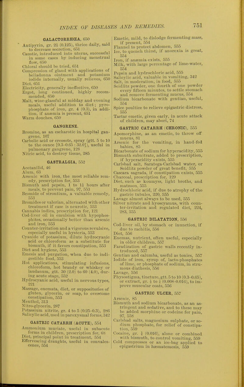 GALACTORRHCEA, 650 * Antipyrin, gr. (0.125), thrico daily, said to decrease socrotion, 651 Caustic, introduced into uterus, successful in some cases by inducing menstrual flow, 650 Chloral should be tried, 651 Compression of gland with applications of belladonna ointment and potassium iodide internally, usually relievos, 650 Diet. 051 Electricity, generally ineffective, 650 Ergot, long continued, highly recom- mended, 650 Malt, wine-glassful at midday and evening meals, useful addition to diet; pyro- phosphate of iron, gr. 4 (0.3), in addi- tion, if ansemia is present, 651 Warm douches, 650 GANGRENE. Bromine, as an escharotic in hospital gan- grene, 107 Carbolic acid or creosote, spray (gtt. 5 to 10 to the ounce [0.3-0.65 : 32.0]), useful in pulmonary gangrene, 128 Nitric acid, to destroy tissue, 285 6A3TRALGIA, 552 Acetanilid, 46 Alum, 63 Arsenic with iron, the most reliable rem- edy, prescription for, 553 Bismuth and pepsin, 1 to li hours after meals, to prevent pain, 97, 553 Bromide of strontium, a valuable remedy, 553 Bromides or valerian, alternated with other treatment if case is neurotic, 553 Cannabis indica, prescription for, 121 Cod-liver oil in emulsion with liypophos- phites, occasionally better than arsenic and iron, 553 Counter-irritation and a vigorous revulsive, especially useful in hysteria, 553 Cyanide of potassium, dilute hydrocyanic acid or chloroform as a substitute for bismuth, if it favors constipation, 553 Diet and hygiene, 553 Emesis and purgation, when due to indi- gestible food, 553 Hot applications, stimulating infusions, chloioform, hot brandy or whiskey or laudanum, gtt. 30 (2.0) to 60 (4.0), dur- ing acute stage, 552 Hydrocyanic acid, useful in nervous types, Massage, enemata, diet, or suppositories of gluten, glycerin, or soap, to overcome constipation, 553 Menthol, 313 Nitro-glyccrin, 287 Potassium nitrite, gr. 4 to 5 (0.25-0.3), 286 Salicylic acid, used in paroxysmal forms, 342 GASTRIC CATARRH (ACUTE), 554 Ammonium muriate, useful in subacute forms in children, prescription for, 68 Diet, principal point in treatment, 554 EfFcrvescing draughts, useful in convales- cence, 554 Emetic, mild, to dislodge fermenting mass, if present, 554 Flannel to protect abdomen, 555 Ice, to quench thirst, if anorexia is great, 554 Iron, if anajmia exists, 555 Milk, with large percentage of lime-water, 554 Pepsin and hydrochloric acid, 555 Salicylic acid, valuable in vomiting, 342 Salt, in moderation, in food, 555 Seidlitz; powder, one fourth of one powder every fifteen minutes, to settle stomach and remove fermenting mucus, 554 Sodium bicarbonate with gentian, useful, 554 Spice poultice to relieve epigastric distress, 555 Tartar emetic, given early, in acute attack of children, may abort, 74 GASTRIC CATARRH (CHRONIC), 555 Apomorphine, as an emetic, to throw off mucus, 81 Arsenic for the vomiting, in hand-fed babies, 85 Bicarbonate of sodium for hyperacidity, 555 Bismuth subnitrate, added to prescription, if hyperacidity exists, 555 Carlsbad salt, Saratoga-Carlsbad water, or Seidlitz powder of great benefit, 555 Cascara sagrada, if constipation exists, 555 Charcoal, prescription for, 129 Diet, such as koumyss, light broths, and matzoon, 555 Hydrochloric acid, if due to atrophy of the gastric tubules, 220, 555 Lavage almost always to be used, 555 Silver nitrate and hyoscyamus, with coun- ter-irritation and regulated diet, 224, 283, 555 GASTRIC DILATATION, 556 Cod-liver oil, by stomach or inunction, if due to rachitis, 556 Diet, 556 Enemas, nutrient, often useful, especially in older children, 557 Faradization of gastric walls recently in- troduced, 557 Gentian and calumba, useful as tonics, 557 Iodide of iron, syrup of, lacto-phosphates of lime, or phosphate of sodium, in stru- mous diathesis, 556 Lavage. 556 Physostigma, tincture, gtt. 5 to 10 (0.3-0.65), or extract, gr. 4 to (0.008-0.016), to im- prove muscular coats, 556 GASTRIC ULCER, 557 Arsenic, 85 Bismuth and sodium bicarbonate, as an as- tringent and sedative, and to these may be added morphine or codeine for paiii, 97, 558 Carlsbad salts, magnesium sulphate, or so- dium phosphate, for relief of constipa- tion, 559 Cocaine, gr. .j (0.016), alone or combined Willi bismuth, to control vomiting, 559 Cold compresses or an ice-bag applied to epigastrium in hajmateinesis, 559