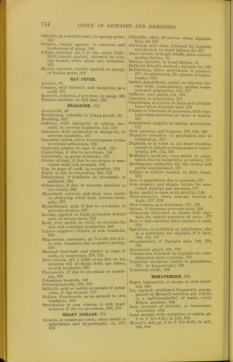 Catechu, as a mouth-wasli, for spongy gurus, 133 Cocaine, locally applied, in soreness and tenderness of gums, 1()6 Iodine, solution (gr. 1 to tlie ounce [0.05: :j2.0j, locally ai)jilied, followed by rins- ing mouth, when gums are retracted, 283 Myrrh, tincture, locally applied, to spongy or tender gums, 280 HAY FEVER. Arsenic, 85 Cocaine, with bismuth and morphine, as a snufl, 167 Eesorcin, solution, 2 per cent., in spray, 335 Terpiue hydrate, in full dose, 374 HEADACHE, 571. Acetanilid, 46 Belladonna, valuable in young people, 95 Bleeding, 572 Catfeiue, with antipyrin or sodium bro- mide, in nervous headache. 111, 572 Camphor, with acetanilid or antipyrin, in nervous headache, 117 Cannabis indica, when at menopause or due to retinal asthenopia, 120 Capsicum plaster to nape of neck, 125 Cimicifuga, if due to eye-strain, 156 Colchicum, in gouty headache, 573 Croton chloral, if due to eye-strain or asso- ciated with sick stomach, 182 Cup, to nape of neck, in congestion, 572 Ergot, if due to congestion, 193, 572 Eucalyptus, if headache be rheumatic or malarial, 202 Gelsemium, if due to nervous troubles or eye-strain, 208 Horseback exercise and sleep very useful in obtaining relief from nervous head- ache, 572 Hydrobromic acid, if due to eye-strain in nervous women, 107 Ice-bag, applied to head, or leeches behind ears, in severe cases, 572 Kola, very useful in elixir or tincture for sick and neuralgic headaches, 249 Liquor magnesii citratis, in sick headache, 259 Magnesium carbonate, gr. 5 to 60 (0.3-4.0), in sick headache due to gastric acidity, 259 Mustard foot-bath and plaster to nape of neck, in congestion, 279, 572 Nux vomica, gtt. 1 (0.05) every five or ten minutes till 10 drops (0.65) are taken, in sick headache, 295 Phenacetin, if due to eye-strain or neural- gia, 316 Potassium bromide, 103 Prescriptions for, 572, 573 Salicylic acid or iodide or acetate of potas- sium, if due to gout, 572 Sodium bicarbonate, as an antacid in sick headache, 356 Strychnine or nux vomica, in sick head- aches or if due to eye-strain, 295, 572 HEART DISEASE, 573 Aconite or veratrum viride, often useful in palpitation and hypertrophy, 51, 577, 578 Adonidin, often of service when digitalis lails, 52, 576 Ammonia and ether, followed by digitalis and iilcoliol, in Iieart failure, 65, 577 Amy] nitrite, in single whill's, often relieves cardiac failure, 70 Barium ciiloi'idc, in heart failure, 91 Batlis by Scliott's metliod ; formula for, 580 Belladonna, wh(!ii arliytiimia is j)resent, 577; in jialpitation, 93 ; plaster in hyper- trophy, .578 Cactus grandilloris, useful in valvular dis- ease with incompetency, cardiac weak- ness and palpitation, 110, 577 Cafi'eine, very useful. 111, .578 Camphor in jialpitation, 117 Cimicifuga, as a tonic in fatty and irritable heart when digitalis fails, 156 Citrate or bitartrate of potassium with digi- talis when secretion of urine is scanty, 577 Convallaria majalis, in cardiac arhythmia, 177 Diet, exercise, and hygiene, .578, 579, 580 Digestive remedies, in palpitation due to indigestion, 577 Digitalis, to be tried in all heart troubles, except in simple or compensatory hyper- trophy, 188, 574, 576 Hoffman's anodyne, very useful in palpi- tation due to indigestion or tobacco, 217 Hydragogue cathartics for the dropsy and portal engorgement, 577 Iodides to relieve tension in fatty heart, 579 Iron in palpitation due to anajmia, 577 Iron, arsenic, and simple bitters for asso- ciated debility and anosmia, 577 Kola, useful in cases with debility, 249 Nitro-glycerin, when arterial tension is high, 577, 579 Nux vomica, as a stimulant, 577, 579 Opium, if dj'spncja prevents sleep, 302 Potassium bitartrate or citrate with digi- talis for scanty secretion of urine, 577 Eest in bed essential when aconite is used, 579 Sparteine, in arythmia or palpitation, also as a substitute for digitalis, if it fails, 350, 576, 577 Strophanthus, if digitalis fails, 369, 576, 578 Suprarenal gland, 369, 579 Venesection followed by digitalis for over- distended right ventricle, 577 Veratrine ointment, locally in palpitation, 577; in hypertrophy, 578 Veratrum viride, 386 HEMATEIVIESIS, 584 Ergot, hamamelis, or ipecac, in slow bleed- ing, 584 Ice, cracked, swallowed frequently, accom- panied by Monsel's solution, gtt. 3 (0.15) in a haif-tumblerful, of water, every fifteen minutes, 584 Iron, tincture of chloride, or turpentine, internally, 584 Lead acetate with morphine or opium, gr. 2 to 3 (0.1-0.15), in pill, 584 Monsel's salt, gr. 2 to 3 (0.1-0.15), in piU, 244, 584