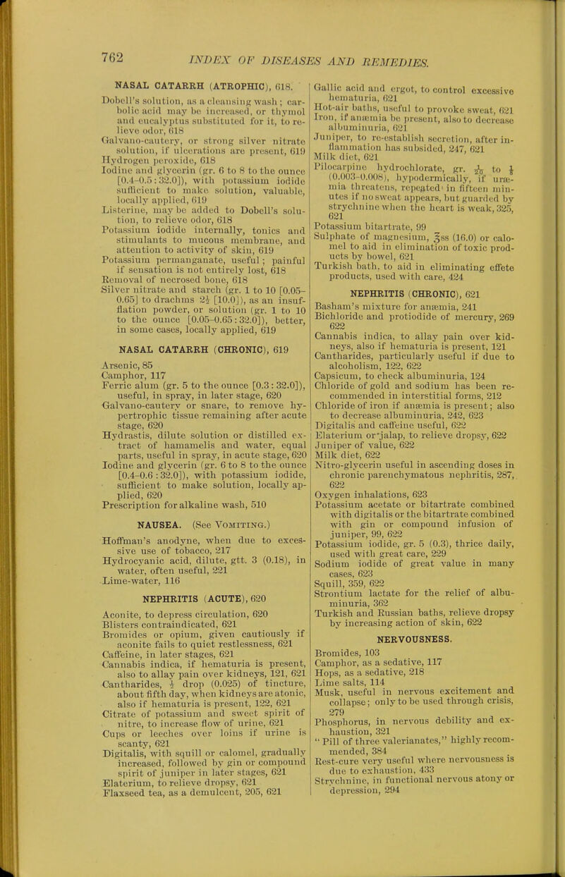 NASAL CATARRH (ATROPHIC), 618. Dobell's solution, ixs a cIcansiuK wash ; car- bolic acid maybe increased, or tliyiuol and eucalyptus substituted for it, to re- lieve odor, til8 Galvano-cautery, or strong silver nitrate solution, if ulcerations are present, 61!) Hydrogen peroxide, 618 Iodine and glycerin (gr. 6 to 8 to the ounce [0.4-0.5:3^.0]), with iiotas.sium iodide sudicient to make solution, valuable, locally applied, 610 Listerine, maybe added to Dobell's solu- tion, to relieve odor, 618 Potassium iodide internally, tonics and stimulants to mucous membrane, and attention to activity of skin, 619 Potassium permanganate, useful ; painful if sensation is not entirely lost, 618 Eemoval of necrosed bone, 618 Silver nitrate and starch (gr. 1 to 10 [0.05- 0.65J to drachms 2i [lO.OJ), as an insuf- flation powder, or solution (gr. 1 to 10 to the ounce [0.0.5-0.65:32.0]), better, in some cases, locally applied, 619 NASAL CATARRH (CHRONIC), 619 Arsenic, 85 Camphor, 117 Ferric alum (gr. 5 to the ounce [0.3: 32.0]), useful, in spray, in later stage, 620 Galvano-caxitery or snare, to remove hy- pertrophic tissue remaining after acute stage, 620 Hydrastis, dilute solution or distilled e.v- tract of hamamelis and water, equal parts, useful in spray, in acute stage, 620 Iodine and glycerin (gr. 6 to 8 to the ounce [0.4-0.6:32.0]), with potassium iodide, sufficient to make solution, locally ap- plied, 620 Prescription for alkaline wash, 510 NAUSEA. (See Vomiting.) Hoffman's anodyne, when due to exces- sive use of tobacco, 217 Hydrocyanic acid, dilute, gtt. 3 (0.18), in water, often useful, 221 Lime-water, 116 NEPHRITIS (ACUTE), 620 Aconite, to depress circulation, 620 Blisters contraindicated, 621 Bromides or opium, given cautiously if aconite fails to quiet restlessness, 621 Caffeine, in later stages, 621 Cannabis indica, if hematuria is present, also to allay pain over kidneys, 121, 621 Cantharides, i drop (0.025) of tincture, about fifth day, when kidneys are atonic, also if hematuria is present, 122, 621 Citrate of pota.ssium and sweet spirit of nitre, to increase flow of urine, 621 Cups or leeches over loins if urine is scanty, 621 Digitalis, with squill or calomel, gradually increased, followed by gin or compound spirit of juniper in later stages, 621 Elaterium, to relieve dropsy, 621 Flaxseed tea, as a demulcent, 205, 621 Gallic acid and ergot, to control excessive hematuria, 621 Hot-air baths, useful to provoke sweat, 621 Iron, if aiiseniia be present, also to decrease albuminuria, 621 Juniper, to re-establish secretion, after in- flammation has subsided, 247, 621 Milk diet, 621 Pilocari)ine hydrochlorate, gr. J-^ to 1 (0.003-0.008), liypodermically, if ursi- mia threatens, repeated'in fifteen min- utes if no sweat appears, but guarded by strychnine when the heart is weak, 32.5, 621 Potassium bitartrate, 99 Sulphate of magnesium, ,^ss (16.0) or calo- mel to aid in elimination of toxic prod- ucts by bowel, 621 Turkish bath, to aid in eliminating effete products, used with care, 424 NEPHRITIS (CHRONIC), 621 Basham's mixture for anajmia, 241 Bichloride and protiodide of mercury, 269 622 Cannabis indica, to allay pain over kid- neys, also if hematuria is present, 121 Cantharides, particularly useful if due to alcoholism, 122, 622 Capsicum, to check albuminuria, 124 Chloride of gold and sodium has been re- commended in interstitial forms, 212 Chloride of iron if anaemia is present; also to decrease albuminuria, 242, 623 Digitalis and caffeine useful, 622 Elaterium or'jalap, to relieve dropsy, 622 Juniper of value, 622 Milk diet, 622 Nitro-glycerin useful in ascending doses in chronic parenchymatous nephritis, 287, 622 Oxygen inhalations, 623 Potassium acetate or bitartrate combined with digitalis or the bitartrate combined with gin or compound infusion of juniper, 99, 622 Potassium iodide, gr. 5 (0.3), thrice daily, used with great care, 229 Sodium iodide of great value in many cases, 623 Squill, 359, 622 Strontium lactate for the relief of albu- minuria, 362 Turkish and Eussiau baths, relieve dropsy by increasing action of skin, 622 NERVOUSNESS. Bromides, 103 Camphor, as a sedative, 117 Hops, as a sedative, 218 Lime salts, 114 Musk, useful in nervous excitement and collapse; only to be used through crisis, 279 Phosphorus, in nervous debility and ex- haustion, 321  Pill of three valerianates, highly recom- mended, 384 Rest-cure very useful where nervousness is due to exhaustion, 4.33 Strychnine, in functional nervous atony or depression, 294