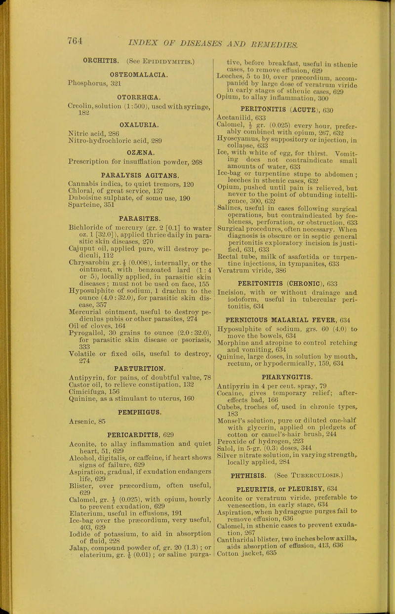 ORCHITIS. (See Epididymitis.) OSTEOMALACIA. Phosphorus, 321 OTORRHCEA. Creolin, solution (1:50U), used withsyringo, 182 OXALURIA. Nitric acid, 286 Nitro-hydrochloric acid, 289 OZ.SNA. Prescription for insufflation powder, 268 PARALYSIS AGITANS. Cannabis indica, to quiet tremors, 120 Chloral, of great service, 1.37 Duboisine sulphate, of some use, 190 Sparteine, 351 PARASITES. Bichloride of mercury (gr. 2 [0.1] to water oz. 1 [32.0]), applied thrice daily in para- sitic skin diseases, 270 Cajuput oil, applied pure, will destroy pe- diculi, 112 Chrysarobin gr. ^ (0.008), internally, or the ointment, with benzoated lard (1:4 or 5), locally applied, in parasitic skin diseases ; must not be used on face, 155 Hyposulphite of sodium, 1 drachm to the ounce (4.0 : 32.0), for parasitic skin dis- ease, 357 Mercurial ointment, useful to destroy pe- diculus pubis or other parasites, 274 Oil of cloves, 164 Pyrogallol, 30 grains to ounce (2.0:32.0), for parasitic skin disease or psoriasis, 333 Volatile or fixed oils, useful to destroy, 274 PARTURITION. Antipyrin, for pains, of doubtful value, 78 Castor oil, to relieve constipation, 132 Cimicifuga, 156 Quinine, as a stimulant to uterus, 160 PEMPHIGUS. Arsenic, 85 PERICARDITIS, 629 Aconite, to allay inflammation and quiet heart, 51, 629 Alcohol, digitalis, or cafieine, if heart shows signs of failure, 629 Aspiration, gradual, if exudation endangers life, 629 Blister, over prsecordium, often useful, 629 Calomel, gr. \ (0.025), with opium, hourly to prevent exudation, 629 Elaterium, useful in efl'usions, 191 Ice-bag over the prsecordium, very useful, 403, 629 Iodide of potassium, to aid in absorption of fluid, 228 Jalap, compound powder of, gr. 20 (1.3); or elaterium, gr. \ (0.01); or saline purga- tive, before breakfast, useful in sthenic cases, to remove efl'usion, 629 Leeciies, 5 to 10, over prfficonliuin, accom- panied by large dose of veratruiu viride in early stages of sthenic ciuse.s, 629 Opium, to alhiy inflammation, 300 PERITONITIS (ACUTE), 630 Acetanilid, 633 Calomel, \ gr. (0.025) every hour, prefer- ably combined with opium, 267, 6.32 Hyoscyanms, by suppository or injection, in collapse, 633 Ice, with white of egg, for thirst. Vomit- ing does not coiitraindicate small amounts of water, 633 Ice-bag or turi)entine stupe to abdomen ; leeches in sthenic cases, 632 Opium, pushed until pain is relieved, but never to the point of obtunding intelli- gence, 300, 632 Salines, useful in cases following surgical operations, but contraiudicated by fee- bleness, perforation, or obstruction, 633 Surgical procedures, often neces.sary. When diagnosis is obscure or in septic general peritonitis exploratory incision is justi- fied, 631, 6.33 Eectal tube, milk of asafoetida or tui'pen- tine injections, in tympanites, 633 Veratrum viride, 386 PERITONITIS (CHRONIC), 633 Incision, with or without drainage and iodoform, useful in tubercular peri- tonitis, 634 PERNICIOUS MALARIAL FEVER, 634 Hyposulphite of sodium, grs. 60 (4.0) to move the bowels, 634 Morphine and atropine to control retching and vomiting, 634 Quinine, large doses, in solution by mouth,. rectum, or hypodermically, 159, 634 PHARYNGITIS. Antipyrin in 4 per cent, spray, 79 Cocaine, gives temporary relief; after- eSects bad, 166 Cubebs, troches of, used in chronic tvpes^ 183 Monsel's solution, pure or diluted one-half with glycerin, applied on pledgets of cotton or camel's-hair brusli, 244 Peroxide of hydrogen, 223 Salol, in 5-gr. (0.3) doses, 344 Silver nitrate solution, in varying strength,, locally applied, 284 PHTHISIS. (See Tuberculosis.) PLEURITIS, or PLEURISY, 634 Aconite or veratrum viride, preferable to- venesection, in early stage, 6.34 Aspiration, when hydragogue purges fail io remove efl'usion, 636 Calomel, in sthenic cases to prevent exuda- tion, 267 Cantharidal blister, two inches below axilla, aids absorption of efl'usion, 413, 636 Cotton jacket, 635