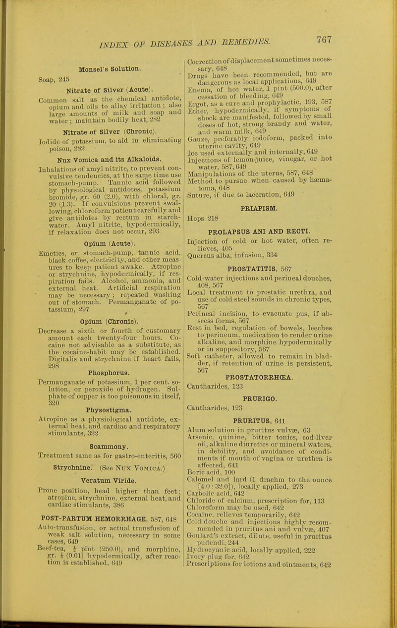 Monsel's Solution. Soap, 245 Nitrate of SUver (Acute). Cominou salt as the cliiiuiical antidote, opium aiul oils to allay irritation ; also large amounts of milk and soap and water ; maintain bodily heat, 282 Nitrate of Silver (Chronic). Iodide of potassium, to aid in climiuiating poison, 282 Nux Vomica and its Alkaloids. Inhalations of amyl nitrite, to prevent con- vulsive tendencies, at the same time use stomach-pump. Tannic acid followed by physiological antidotes, potassium bromide, gr. 60 (2.0), with chloral, gr. 20 (1.3). If convulsions prevent swal- lowing, chloroform patient carefully and give antidotes by rectum in starch- water. Amyl nitrite, hypodermically, if relaxation does not occur, 293 Opium (Acute). Emetics, or stomach-pump, tannic acid, black coffee, electricity, and other meas- ures to keep patient awake. Atropine or strychnine, hypodermically, if res- piration fails. Alcohol, ammonia, and external heat. Artificial respiration may be necessary; repeated washing out of stomach. Permanganate of po- tassium, 297 Opium (Chronic). Decrease a sixth or fourth of customary amount each twenty-four hours. Co- caine not advisable as a substitute, as the cocaine-habit may be established. Digitalis and strychnine if heart fails, 298 Phosphorus. Permanganate of potassium, 1 per cent, so- lution, or peroxide of hydrogen. Sul- phate of copper is too poisonous in itself, 320 Physostigma. Atropine as a physiological antidote, ex- ternal heat, and cardiac and respiratory stimulants, 322 Scammony. Treatment same as for gastro-enteritis, 560 Strychnine. (See Nux Vomica.) Veratum Vlride. Prone position, head higher than feet; atropine, strychnine, external heat, and cardiac stimulants, 386 POST-PARTUM HEMORRHAGE, 587, 648 Auto-transfusion, or actual transfusion of weak .salt solution, necessary in some cases, 649 Beef-tea, i pint (250.0), and morphine, gr. A (0.01) hypodermically, after reac- tion is cstablislied. 649 Correction of displacement sometimes neces- sary, 648 Drugs have been recommended, but are dangerous as local application.s, 649 Enema, of hot water, 1 pint (500.0), after ce-ssation of bleeding, 649 Ergot, as a cure and prophylactic, 193, .)87 Ether, hypodermically, if symptoms of shock are manifested, followed by small doses of hot, strong brandy and water, and warm milk, 649 Gauze, preferably iodoform, packed into uterine cavity, (i49 Ice used externally and internally, 649 Injections of lemon-juice, vinegar, or hot water, 587,649 Manipulations of the uterus, 587, 648 Method to pursue when caused by haema- toma, 648 Suture, if due to laceration, 649 PRIAPISM. Hops 218 PROLAPSUS ANI AND RECTI. Injection of cold or hot water, often re- lieves, 405 Quercus alba, infusion, 334 PROSTATITIS, 567 Cold-water injections andperineal douches, 408, 567 Local treatment to prostatic urethra, and use of cold steel sounds iu chronic types, 567 Perineal incision, to evacuate pus, if ab- scess forms, 567 Eest in bed, regulation of bowels, leeches to perineum, medication to render urine alkaline, and morphine hypodermically or in suppository, 567 Soft catheter, allowed to remain in blad- der, if retention of urine is persistent, 567 PROSTATORRHCEA. Cantharides, 123 PRURIGO. Cantharides, 123 PRURITUS, 641 Alum solution in pruritus vulvae, 63 Ar.senic, quinine, bitter tonics, cod-liver oil, alkaline diuretics or mineral waters, in debility, and avoidance of condi- ments if mouth of vagina or urethra is affected, 641 Boric acid, 100 Calomel and lard (1 drachm to the ounce [4.0 : .32.0]), locally applied, 273 Carbolic acid, 642 Chloride of calcium, prescription for, 113 Chlorolbrni may be used, 642 Cocaine, relieves temporarily, 642 Cold douche and injections highly recom- mended in pruritus ani and vuivaj, 407 Goulard's extract, dilute, useful in pruritus piulendi, 244 Hydrocyanic acid, locally applied, 222 Ivory plug for, 642 Prescriptions for lotions and ointments, 642