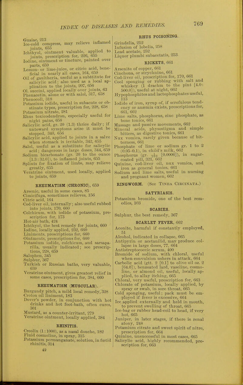 Ice-cold compress, may relievo inflamed joints, 655 T J * Ichthyol, ointment valuable, applied to joints, prescription for, 226, 655 Iodine, ointment or tincture, painted over parts, 659 ., v Lemon- or lime-juice, or citric acid, bene- ficial in nearly all cases, 164, 659 Oil of gaulthoria, useful as a substitute for salicylic acid; also used as a local ap- plica'tion to the joints, 207, 656 01. succini, applied locally over joints,_63 Pheuacetin, alone or with salol, 317, 658 Phenocoll, 318 Potassium iodide, useful in subacute or ob- stinate types, prescription for, 228, 658 Potassium nitrate, 281 Ehus toxicodendron, especially useful for nisht pains, 658 Salicylic acid, gr. 20 (1.3) thrice daily; if untoward symptoms arise it must be stopped, 310, 656 Salicylic acid, applied to joints in a salve when stomach is irritable, 342, 655 Salol, useful as a substitute for salicylic acid ; dangerous in large doses, .344, 659 Sodium bicarbonate (gr. 20 to the ounce [1.3 : 32.0]), to inflamed joints, 655 Splints for fixation of limbs, may relieve greatly, 655 Veratrine ointment, used locally, applied to joints, 659 RHEUMATISM (CHRONIC), 659 Arsenic, useful in some cases, 85 •Cimicifuga, sometimes relieves, 156 Citric acid, 164 Cod-liver oil, internally; also useful rubbed into joints, 170, 660 Colchicum, with iodide of potassium, pre- scription for, 173 Hot-air bath, 424 Ichthyol, the best remedy for joints, 660 Iodine, locally applied, 232, 660 Liniments, prescriptions for, 660 Ointments, proscriptions for, 660 Potassium iodide, colchicum, and sarsapa- rilla, usually indicated; see prescrip- tions, 228, 659 •Salophen, 345 Sulphur, 367 Turkish or Eussian baths, very valuable, 6.59 Veratrine ointment, gives greatest relief in some cases, prescription for, 384, 660 RHEUMATISM (MUSCULAR). Burgundy pitch, a mild local remedy, 328 Croton oil liniment, 183 Dover's powder, in conjunction with hot drinks and hot foot-bath, often cures, 301 Mustard, as a counter-irritant, 279 Veratrine ointment, locally applied, 384 RHINITIS. Creolin (1:1000), as a nasal douche, 182 Fluid cosmoline, in spray, 315 Pota-ssium permanganate, solution, in foetid rhinitis, 314 49 RHUS POISONING. Grindelia, 212 Infusion of lobelia, 258 Lead acetate, 252 Liquor plumbi subacetatis, 253 RICKETS, 661 Arsenite of copper, 661 Cinchona, or strychnine, 661 Uod-liver oil, prescription for, 170, 661 Cool sponging or rubbing with salt and whiskey (1 drachm to tlie pint [4.0: 500.0]), useful at night, 662 Hypophosphites and lactopho-sphates useful, 313 Iodide of iron, syrup of, if scrofulous tend- ency or anismia exists, prescriptions for, 661, 662 Lime salts, phosphorus, zinc phosphate, as bone tonics, 661 Massage and passive movements, 662 Mineral acids, physostigma and simple bitters, as digestive tonics, 661 Nux vomica, rarely given because of bit- terness, 661 Phosphate of lime or sodium gi-. 1 to 2 (0.05-0.1), in child's milk, 662 Phosphorus (gr. [0.0006]), in sugar- coated pill, 321, 662 Quinine, cod-liver oil, nux vomica, and iron as general tonics, 661 Sodium and lime salts, useful in nursing and pregnant women, 662 RINGWORM. (See Tinea Ciecinata.) SATYRIASIS. Potassium bromide, one of the best rem- edies, 103 SCABIES. Sulphur, the best remedy, 367 SCARLET FEVER, 662 Aconite, harmful if constantly employed, 51 Alcohol, indicated in collapse, 665 Antipyrin or acetanilid, may produce col- lapse in large doses, 77, 664 Antistreptococcic serum, 400 Bromide of sodium, with chloral, useful when convulsion ushers in attack, 664 Carbolic acid (gtt. 2 [0.1] to olive oil oz. 2 [64.0]), benzoatcd lard, vaseline, cosmo- line, or almond oil, useful, locally ap- plied, to allay itching, 665 Chloral, very useful, prescription for, 663 Chlorate of potassium, locally applied, by spray or swab, in sore throat, 665 Cold sponging, useful; pack must be em- ployed if fever is excessive, 664 Ice applied externally and held in mouth, to prevent swelling of throat, 665 Ice-bag or rubber head-coil to head, if very hot, 665 Juniper, in later stages, if there is renal atony, 248 Potassium citrate and sweet spirit of nitre, prescription for, 664 Quinine, unsuccessful in most cases, 665 Salicylic acid, highly recommended, pre- scription for, 663