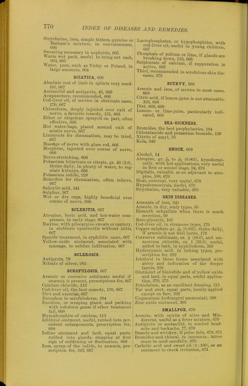 Strychnine, iron, simple bitters, quinine or liiishaiu's mixture, in convalescence, ()66 Sweating necessary in nephritis, 665 Warm wet pack, useful to bring out rash, 664, 665 Water, pure, such as Vichy or Poland, in large amounts, 664 SCIATICA, 6G6 Absolute rest of limb in splints very need- ful, 667 Acetanilid and antipyrin, 46, 666 Acupuncture, recommended, 666 Cod-liver oil, of service in obstinate cases, 170, 667 Chloroform, deeply injected over exit of nerve, a favorite remedy, 151, 666 Ether or rhigolene sprayed on part, often effective, 666 Hot water-bags, placed around exit of sciatic nerve, 667 Liniments for rheumatism, may be tried 667 ' Massage of nerve with glass rod, 666 Morphine, injected over course of nerve 666 ' Nerve-stretching, 666 Potassium bitartrate or citrate, gr. 40 (2.6), thrice daily, in plenty of water, to reg- ulate kidneys, 666 Potassium iodide, 228 Eemedies for rheumatism, often relieve 667 Salicylic acid, 341 Sulphur, 367 Wet or dry cups, highly beneficial over course of nerve, 666 SCLERITIS, 667 Atropine, boric acid, and hot-water com- presses, in early stage, 667 Eserine, with pilocarpine sweats or cautery, in stubborn episcleritis without iritis, 667 Specific treatment, in syphilitic cases, 667 Yellow-oxide ointment, associated with massage, to subdue infiltration, 667 SCLEROSIS. Antipyrin, 78 Nitrate of silver, 283 SCROFULOSIS, 667 Arsenic or corrosive sublimate useful if aufemia is present, prescriptions for, 667 Calcium chloride, 113 Cod-liver oil, the best remedy, 170, 667 Diet and exercise, 667 Europhcn iu scrofuloderm, 204 Excision, or scraping gland, and packing with iodoform gauze if other treatment fail, 668 Hypoi)liosphite of calcium, 113 Ichtliyol ointment, useful, rubbed into per- sistent enlargements, prescription for, 668 Iodine ointment and lard, equal parts, rubbed into glands, stopping at first sign of reddening or fluctuation, 668 Iron, syrup of tlie iodide, iu anajmia, pre- scription for, 243, 667 Lactophosphates, or hypophosphites, with cod-hver ml, useful iu young children, Phosphate of sodium or lime, if glands are breaking down, 113, 668 Sulphurate of calcium, if suppuration is active, 668 Thiol, recommended in scrofulous skin dis- eases, 375 SCURVY, 668 Arsenic and iron, of service in most cases. 668 Citric acid, if lemon-jpice is not attainable, 163, 668 Diet, 668, 669 Lemon- or lime-juice, particularly indi- cated, 668 SEA-SICKNESS. Bromides, the best prophylactics, 104 Chloralamide and potassium bromide, 139 Nitrite of amyl, 70 Kola, 249 SHOCK, 669 Alcohol, 54 Atropine, gr. ^ to ^ (0.001), hypodermi- cally, with hot applications, very useful in first or second stage, 94, 670 Digitalis, valuable as an adjuvant to atro- pine, 188, 670 Heat, external, very useful, 670 Hypodermoclysis, useful, 670 Strychnine, very valuable, 295 SKIN DISEASES. Arsenate of iron, 241 Arsenic, in dry, scaly types, 85 Bismuth subgallate when there is much secretion, 99 Boro-glycerin, 101 Cod-liver oil, in strumous types, 170 Copper sulphate gr. ^ (0.005), thrice daily, if arsenic is not well borne, 179 Corrosive sublimate, oz. \ (16.0), and am- monium chloride, oz. 1 (32.0), useful, added to bath, in syphiloderm, 269 Hydrocyanic acid, iu itching types, pre- scription for, 222 Ichthyol in those forms associated with atony and induration of the deeper layers, 226 Ointment of biniodide and of yellow oxide and lard, in equal parts, useful applica- tion, 270, 275 Petrolatum, as an emollient dressing, 315 Tar and .suet, equal parts, locally applied except on face, 329 TJnguentum hydi-argyri ammoniati, 268 Zinc oxide ointment, 305 SMALLPOX, 670 Aconite, with spirits of nitre and Min- dererus, useful as a fever mixture, 670 Antipyrin or acetanilid, to control head- ache and backache, 77, 670 Brandy and whi.skey, if pulse fails, 670, 671 Bromides and chloral, in insomnia; latter must be used carefully, 670 Carbolic acid and sweet oil (1:100), as an ointment to check irritation, 671