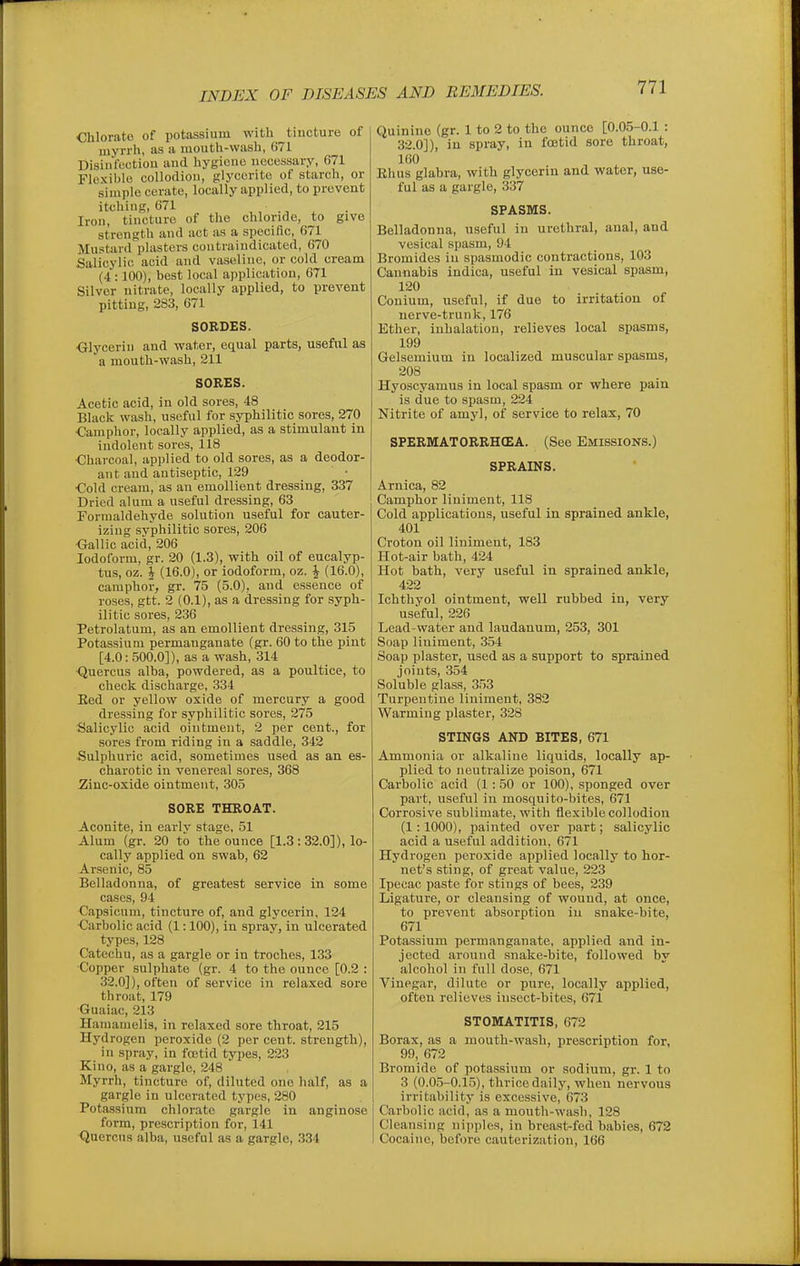 Chlorate of potassium with tincture of myrrh, as a mouth-wash, 671 Disinroutiou and hygiono necessary, 671 Flexible collodion, glyccrite of starch, or simple cerate, locally applied, to prevent itching, 671 Iron, tincture of the chloride, to give strength and act as a specific, 671 Mustard plasters contraindicated, 670 Salicylic acid and vaseline, or cold cream (4 :100), best local application, 671 Silver nitrate, locally applied, to prevent pitting, 283, 671 SOBDES. ■Glycerin and water, equal parts, useful as a mouth-wash, 211 SORES. Acetic acid, in old sores, 48 Black wash, useful for syphilitic sores, 270 Camphor, locally applied, as a stimulant in indolent sores, 118 ■Charcoal, applied to old sores, as a deodor- ant and antiseptic, 129 ■Cold cream, as an emollient dressing, 337 Dried alum a useful dressing, 63 Formaldehyde solution useful for cauter- izing syphilitic sores, 206 •Gallic acid, 206 Iodoform, gr. 20 (1.3), with oil of eucalyp- tus, oz. J (16.0), or iodoform, oz. ^ (16.0), camphor, gr. 75 (5.0), and essence of roses, gtt. 2 (0.1), as a dressing for syph- ilitic sores, 236 Petrolatum, as an emollient dressing, 315 Potassium permanganate (gr. 60 to the pint [4.0: 500.0]), as a wash, 314 Quercus alba, powdered, as a poultice, to check discharge, 334 Eed or yellow oxide of mercury a good dressing for syphilitic sores, 275 Salicylic acid ointment, 2 per cent., for sores from riding in a saddle, 342 Sulphuric acid, sometimes used as an es- charotic in venereal sores, 368 Zinc-oxide ointment, 305 SORE THROAT. Aconite, in earlv stage, 51 Alum (gr. 20 to the ounce [1.3 : 32.0]), lo- cally applied on swab, 62 Arsenic, 85 Belladonna, of greatest service in some cases, 94 Capsicum, tincture of, and glycerin, 124 ■Carbolic acid (1:100), in spray, in ulcerated type.s, 128 Catechu, as a gargle or in troches, 133 ■Copper sulphate (gr. 4 to the ounce [0.2 : 32.0]), often of service in relaxed sore throat, 179 Guaiac, 213 Hamamelis, in relaxed sore throat, 215 Hydrogen peroxide (2 per cent, strength), in spray, in fcetid types, 223 Kino, as a gargle, 248 Myrrh, tincture of, diluted one half, as a gargle in ulcerated types, 280 Potassium chlorate gargle in anginose form, prescription for, 141 Quercus alba, useful as a gargle, 334 Quinine (gr. 1 to 2 to the ounce [0.0.5-0.1 : 32.0]), in spray, in fcetid sore throat, 160 Rhus glabra, with glycerin and water, use- ful as a gargle, 337 SPASMS. Belladonna, useful in urethral, anal, and vesical spasm, 94 Bromides in spasmodic contractions, 103 Cannabis indica, useful in vesical spasm, 120 Conium, useful, if due to irritation of nerve-trunk, 176 Ether, inhalation, relieves local spasms, 199 Gelsemium in localized muscular spasms, 208 Hyoscyamus in local spasm or where pain is due to spasm, 224 Nitrite of amyl, of service to relax, 70 SPERMATORRHEA. (See Emissions.) SPRAINS. Arnica, 82 Camphor liniment, 118 Cold applications, useful in sprained ankle, 401 Croton oil liniment, 183 Hot-air bath, 424 Hot bath, very useful in sprained ankle, 422 Ichthyol ointment, well rubbed in, very useful, 226 Lead-water and laudanum, 253, 301 Soap liniment, 354 Soap plaster, used as a support to sprained joints, 354 Soluble glass, 353 Turpentine liniment, 382 Warming plaster, 328 STINGS AND BITES, 671 Ammonia or alkaline liquids, locally ap- plied to neutralize poison, 671 Carbolic acid (1: 50 or 100), sponged over part, useful in mosquito-bites, 671 Corrosive sublimate, with flexible collodion (1:1000), painted over part; salicylic acid a useful addition, 671 Hydrogen peroxide applied locally to hor- net's sting, of great value, 223 Ipecac paste for stings of bees, 239 Ligature, or cleansing of wound, at once, to prevent absorption in snake-bite, 671 Potassium permanganate, applied and in- jected around snake-bite, followed by alcohol in full dose, 671 Vinegar, dilute or pure, locally applied, often relieves insect-bites, 671 STOMATITIS, 672 Borax, as a mouth-wash, prescription for, 99, 672 Bromide of potassium or sodium, gr. 1 to 3 (0.0.5-0.15), thrice daily, when nervous irritability is excessive, 673 Carbolic acid, as a mouth-wash, 128 Cleansing nipples, in breast-fed babies, 672 Cocaine, before cauterization, 166