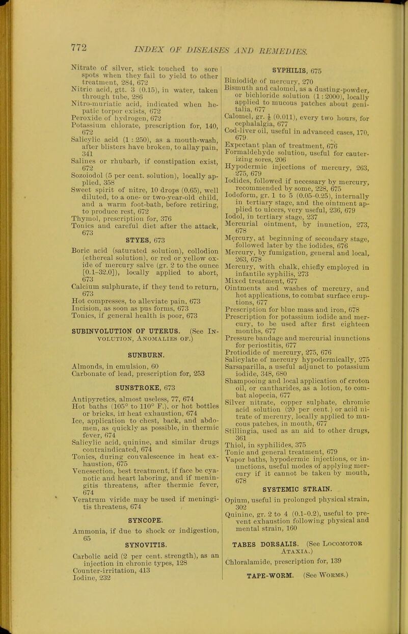 Nitrate of silver, stick touched to sore spots whuu they Tail to yield to other treatment, 284, 072 Nitric acid, p,it. 3 (0.15), in water, taken through tube, 286 Nitro-iiuiriiitic acid, indicated when he- patic torpor exists, 072 Peroxide of iiydrogeu, 072 Potassium chlorate, prescription for, 140, 072 Salicylic acid (1 : 250), as a mouth-wash, after blisters have broken, to allay pain, 341 Salines or rhubarb, if constipation exist, 072 Sozoiodol (5 per cent, solution), locally ap- plied, 358 Sweet spirit of nitre, 10 drops (0.65), well diluted, to a one- or two-year-old child, and a warm foot-bath, before retiring, to produce rest, 672 Thymol, prescription for, 376 Tonics aud careful diet after the attack, 673 STYES, 673 Boric acid (saturated solution), collodion (ethereal solution), or red or yellow ox- ide of mercury salve (gr. 2 to the ounce [0.1-32.0]), locally applied to abort, 673 Calcium sulphurate, if they tend to return, 073 Hot compresses, to alleviate pain, 073 Incision, as soon as pus forms, 673 Tonics, if general health is poor, 673 SUBINVOLUTION OF UTERUS. (See In- volution, Anomalies of.) SUNBURN. Almonds, in emulsion, 60 Carbonate of lead, prescription for, 253 SUNSTROKE, 673 Antipyretics, almost useless, 77, 674 Hot baths (105° to 110° F.), or hot bottles or bricks, in heat exhaustion, 674 Ice, application to chest, back, and abdo- men, as quickly as possible, in thermic fever, 674 Salicylic acid, quinine, and similar drugs contraindicated, 674 Tonics, during convalescence in heat ex- haustion, 675 Venesection, best treatment, if face be cya- notic and heart laboring, and if menin- gitis threatens, after thermic fever, 674 Veratrum viride may be used if meningi- tis threatens, 674 SYNCOPE. Ammonia, if due to shock or indigestion, 65 SYNOVITIS. Carbolic acid (2 per cent, strength), as an injection in chronic types, 128 Counter-irritation, 413 Iodine, 232 SYPHILIS, 075 Biniodic^e of mercury, 270 Bismuth and calomel, as a dusting-powder, or bicliloride .solution (1:2000), locally applied to mucous patches about geni- talia, 077 Calomel, gr. J (0.011), every tivo liours, for ceplialalgia, 677 Cod-liver oil, useful in advanced cases, 170 679 Expectant plan of treatment, 676 Formaldehyde solution, useful for cauter- izing .sores, 200 Hypodermic injections of mercury, 203. 275,079 Iodides, followed if necessary by mercury, recommended by some, 228, 075 Iodoform, gr. 1 to 5 (0.05-0.25), internally in tertiary stage, and the ointment ap- plied to ulcers, very useful, 236, 079 lodol, in tertiary stage, 237 Mercurial ointment, by inunction, 273, 678 Mercury, at beginning of secondary .stage, followed later by the iodides, 67*6 Mercury, by fumigation, general and local, 203, 078 Mercury, with chalk, chiefly employed in infantile syphilis, 273 Mixed treatment, 077 Ointments and washes of mercury, and hot applications, to combat surface erup- tions, 077 Prescription for blue mass and iron, 678 Prescription for potassium iodide and mer- cury, to be used after first eighteen months, 677 Pressure bandage and mercurial inunctions for periostitis, 077 Protiodide of mercury, 275, 676 Salicylate of mercury hypodermically, 275 Sarsaparilla, a useful adjunct to potassium iodide, 348, 080 Shampooing and local application of crotou oil, or cantharides, as a lotion, to com- bat alopecia, 677 Silver nitrate, copper sulphate, chromic acid solution (20 per cent.) or acid ni- trate of mercury, locally applied to mu- cous patches, in mouth, 077 Stillingia, used as an aid to other drugs, 301 Thiol, in syphilides, 375 Tonic and general treatment, 079 Vapor baths, hypodermic injections, or in- unctions, useful modes of applying mer- cury if it cannot be taken bj' mouth, 078 SYSTEMIC STRAIN. Opium, useful in prolonged physical strain, 302 Quinine, gr. 2 to 4 (0.1-0.2), useful to pre- vent exhaustion following physical and mental strain, 100 TABES DORSALIS. (See Locomotor Ataxia.) Chloralamide, prescription for, 139 TAPE-WORM. (See Worms.)