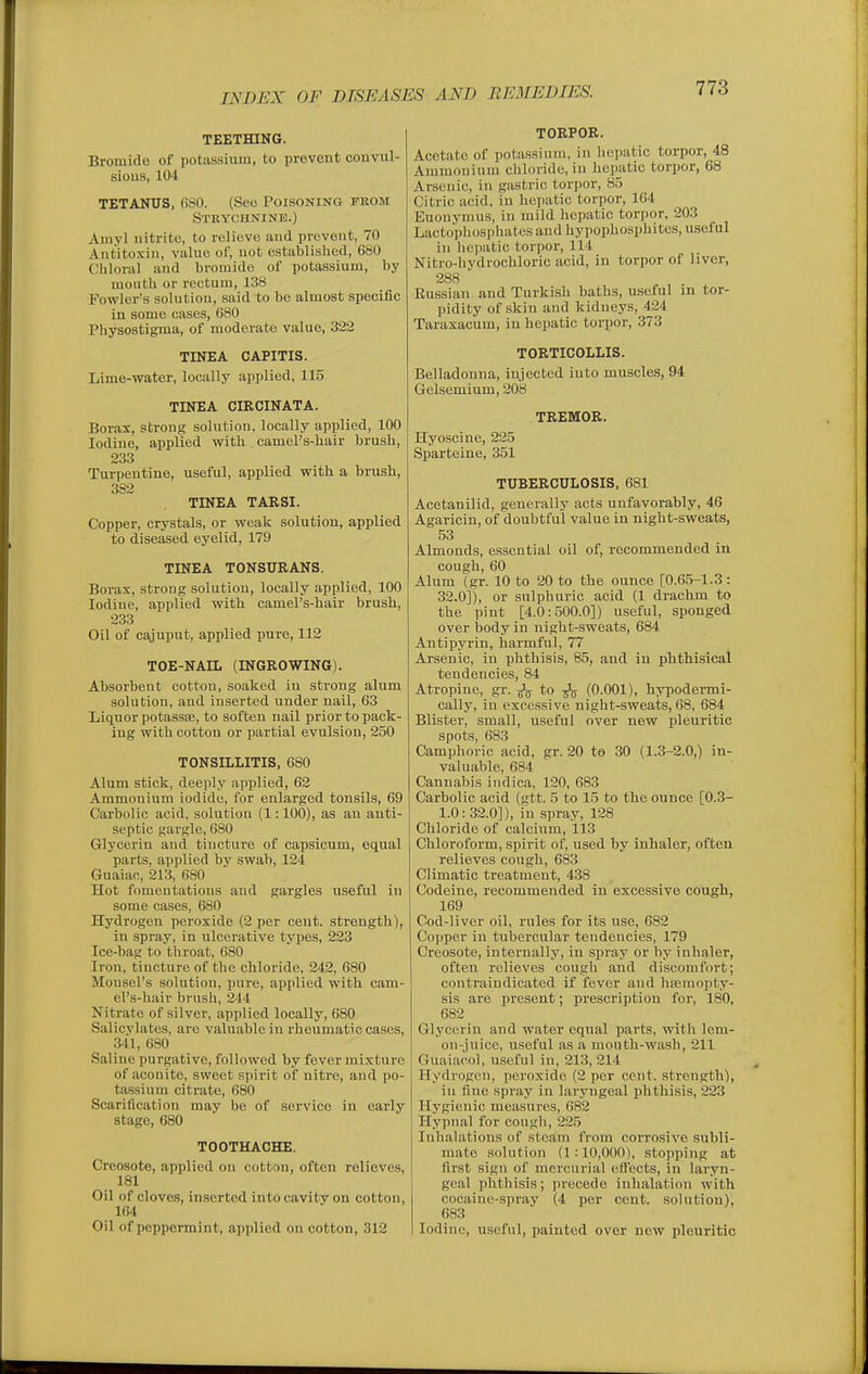 TEETHING. Bromide of pota.ssiuiu, to prevent couvul- sious, 104 TETANUS, 680. (See Poisoning pkom Strychnine.) Amyl nitrite, to relieve and prevent, 70 Antitoxin, value of, not established, 680 Chloral and bromide of potassium, by mouth or reetum, 138 Fowler's solution, said to be almost specific in some cases, 680 Physostigma, of moderate value, 322 TINEA CAPITIS. Lime-water, locally applied, 11.5 TINEA CIRCINATA. Borax, strong solution, locally applied, 100 Iodine, applied with camel's-hair brush, 233 Turpentine, useful, applied with a brush, 382 TINEA TARSI. Copper, crystals, or weak solution, applied to diseased eyelid, 179 TINEA TONSURANS. Borax, strong solution, locally applied, 100 Iodine, applied with camel's-hair brush, 233 Oil of cajuput, applied pure, 112 TOE-NAIL (INGROWING). Absorbent cotton, soaked in strong alam solution, and inserted under nail, 63 Liquor potassas, to soften nail prior to pack- ing with cotton or partial evulsion, 250 TONSILLITIS, 680 Alum stick, deeply applied, 62 Ammonium iodide, for enlarged tonsils, 69 Carbolic acid, solution (1:100), as an anti- septic gargle, 680 Glycerin and tincture of capsicum, equal parts, applied by swab, 124 Guaiac, 213, 680 Hot fomentations and gargles useful in some cases, 680 Hydrogen peroxide (2 per cent, strength), in .spray, in ulcerative types, 223 Ice-bag to throat, 680 Iron, tincture of the chloride, 242, 680 Monsel's solution, pure, applied with cam- el's-hair brush, 244 Nitrate of silver, applied locally, 680 Salicylates, are valuable in rheumatic cases, 341, 680 Saline purgative, followed by fever mixture of aconite, sweet spirit of nitre, and po- tassium citrate, 680 Scarification may be of service in early stage, 680 TOOTHACHE. Creosote, applied ou cotton, often relieves, 181 Oil of cloves, inserted into cavitv on cotton, 164 Oil of peppermint, applied on cotton, 312 TORPOR. Acetate of potassium, in hepatic torpor, 48 Amniouium chloride, in hepatic torpor, 68 Arsenic, in gastric torpor, 85 Citric acid, in hepatic torpor, 164 Euouymus, in mild hepatic torpor, 203 Lacto'phospinites and hypophosphites, useful in liejiatic torpor, 114 Nitro-liydrochloric acid, in torpor of liver, 288 Kussian and Turkish baths, useful in tor- pidity of skin and kidneys, 424 Taraxacum, in hepatic torpor, 373 TORTICOLLIS. Belladonna, injected into muscles, 94 Gelsemium, 208 TREMOR. Hyoscine, 225 Sparteine, 351 TUBERCULOSIS, 681 Acetanilid, generally acts unfavorably, 46 Agaricin, of doubtful value in night-sweats, 53 Almonds, essential oil of, recommended in cough,60 Alum (gr. 10 to 20 to the ounce [0.65-1.3: 32.0]), or sulphuric acid (1 drachm to the pint [4.0:500.0]) useful, sponged over body in night-sweats, 684 Antipyrin, harmful, 77 Arsenic, in phthisis, 85, and in phthisical tendencies, 84 Atropine, gr. to (0.001), hypodermi- cally, iu excessive night-sweats,68, 684 Blister, small, useful over new pleuritic spots, 683 Camphoric acid, gr. 20 to 30 (1.3-2.0.) in- valuable, 684 Cannabis indica, 120, 683 Carbolic acid (gtt. 5 to 15 to the ounce [0.3- 1.0:32.0]), in spray, 128 Chloride of calcium, 113 Chloroform, spirit of, used by inhaler, often relieves cough, 683 Climatic treatment, 438 Codeine, recommended in excessive cough, 169 Cod-liver oil, rules for its use, 682 Copper in tubercular tendencies, 179 Creosote, internally, in spray or by inhaler, often relieves cough and discomfort; con train dicated if fever and haemopty- sis are present; prescription for, 180, 682 Glycerin and water equal parts, with lem- on-juice, useful as a mouth-wash, 211 Guaiacol, useful in, 213, 214 Hydrogen, peroxide (2 per cent, strength), in fine spray in laryngeal phthisis, 223 Hygienic measures, 682 Hypnal for cough, 225 Inhalations of steam from corrosive subli- mate solution (1 :10,000), stopping at first sign of mercurial effects, in laryn- geal phthisis; jirecede inhalation with cocaine-spray (4 per cent, solution), 683 Iodine, useful, painted over new pleuritic