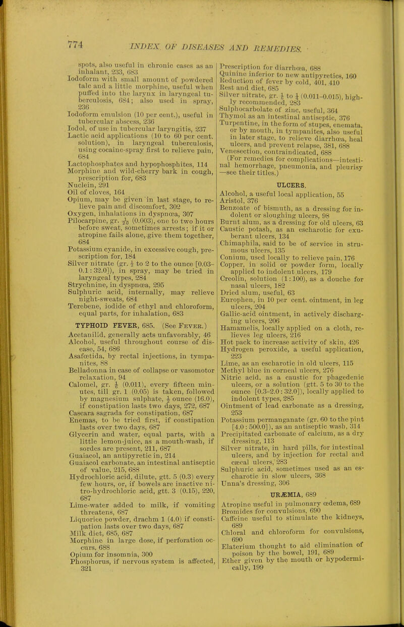 spots, also useful in chronic cases as an inhaliint, 233, 083 Iodoform witli small amount of powdered talc and a little morpliino, useful when puffed into the larynx in laryngeal tu- berculosis, 6S4; also used in spray, 236 Iodoform emulsion (10 per cent.), useful in tubercular abscess, 23() lodol, of use in tubercular laryngitis, 237 Lactic acid applications (10 to (jO per cent. solution), iu laryngeal tuberculosis, using cocaiuc-spray first to relieve pain, 084 Lactophosphates and hypophosphites, 114 Morphine and wild-cherry bark in cough, jirescription for, 683 Nuclein, 291 Oil of cloves, 164 . Opium, may be given in last stage, to re- lievo pain and discomfort, 302 Oxygen, inhalations in dyspnoea, 307 Pilocarpine, gr. (0.003), one to two hours before sweat, sometimes arrests; if it or atropine fails alone, give them together, 684 Potassium cyanide, in excessive cough, pre- scription for, 184 Silver nitrate (gr. i to 2 to the ounce [0.03- 0.1:32.0]), in spray, may he tried in laryngeal types, 284 Strychnine, in dyspnoea, 295 Sulphuric acid, internally, may relieve night-sweats, 684 Terebeue, iodide of ethyl and chloroform, equal parts, for inhalation, 683 TYPHOID FEVER, 685. (See Fkveb.) Acetanilid, generally acts unfavorably, 46 Alcohol, useful throughout course of dis- ease, 54, 686 Asafoetida, by rectal injections, in tympa- nites, 88 Belladonna in case of collapse or vasomotor relaxation, 94 Calomel, gr. \ (0.011), every fifteen min- utes, till gr. 1 (0.05) is taken, followed by magnesium sulphate, J ounce (16.0), if constipation lasts two days, 272, 687 Cascara sagrada for constipation, 687 Enemas, to be tried first, if constipation lasts over two days, 687 Glycerin and water, equal parts, with a little lemon-juice, as a mouth-wash, if sordes are present, 211, 687 Guaiacol, an antipyretic in, 214 Guaiacol carbonate, an intestinal antiseptic of value, 215, 688 Hydrochloric acid, dilute, gtt. 5 (0.3) every few hours, or, if bowels are inactive ni- tro-hydrochloric acid, gtt. 3 (0.15), 220, 687 Lime-water added to milk, if vomiting threatens, 687 Liquorice powder, drachm 1 (4.0) if consti- pation lasts over two davs, 687 Milk diet, 685, 687 Morphine in large dose, if perforation oc- curs. 688 Opium for insomnia, 300 Phosphorus, if nervous system is affected, 321 Prescription for diarrluwi, 688 Quini)ie inferior to new antipyretics, 160 Reduction of fever by cold, 401, 410 Rest and diet, 685 Silver nitrate, gr. I to \ (0.011-0.015), high- ly reconimendiid, 283 Sulpiujcarbolate of zinc, useful, 364 Thymol as an intestinal antiseptic, 376 Turpentine, in the f orm of stupes, enernata, or by mouth, in tynii)anite,s, also u.seful in later stage, to relieve diarrhcjca, heal ulcers, and prevent relapse, 381, 688 Venesection, contraindicated, 688 (For remedies for complications—intesti- nal hemorrhage, pneumonia, and pleurisy —see their titles.) ULCERS. Alcohol, a useful local application, 55 Aristol, 376 Benzoate of bismuth, as a dressing for in- dolent or slougliing ulcers, 98 Burnt alum, as a dressing for old ulcers, 63 Caustic potash, as an escharotic for exu- berant ulcers, 134 Chimaphila, said to be of service in stru- mous ulcers, 135 Conium, used locally to relieve pain, 176 Copper, in solid or powder form, locally applied to indolent ulcers, 179 Creolin, solution (1:100), as a douche for nasal ulcers, 182 Dried alum, useful, 63 Europhen, in 10 per cent, ointment, in leg ulcers, 204 Gallic-acid ointment, in actively discharg- ing ulcers, 206 Hamamelis, locally applied on a cloth, re- lieves leg ulcers, 216 Hot pack to increase activity of skin, 426 Hydrogen peroxide, a useful application, 223 Lime, as an escharotic in old ulcers, 115 Methyl blue in corneal ulcers, 276 Nitric acid, as a caustic for phagedenic ulcers, or a solution (gtt. 5 to 30 to the ounce [0.3-2.0 : 32.0]), locally applied to indolent types, 285 Ointment of lead carbonate as a dressing, 253 Potassium permanganate (gr. 60 to the pint [4.0 : 500.0]), as an antiseptic wash, 314 Precipitated carbonate of calcium, as a dry dressing, 113 Silver nitrate, in hard pills, for intestinal ulcers, and by injection for rectal and CBBcal ulcers, 283 Sulphuric acid, sometimes used as an es- charotic in slow ulcers, 368 Unna's dressing, 306 UR-EMIA, 689 Atropine useful in jiulmonary oedema, 689 Bromides for convulsions, 690 Caffeine useful to stimulate the kidneys, 689 Chloral and chloroform for convulsions, 690 Elaterium thought to aid elimination of poison by the bowel, 191, 689 Ether given by the mouth or hypodermi- cally, 199