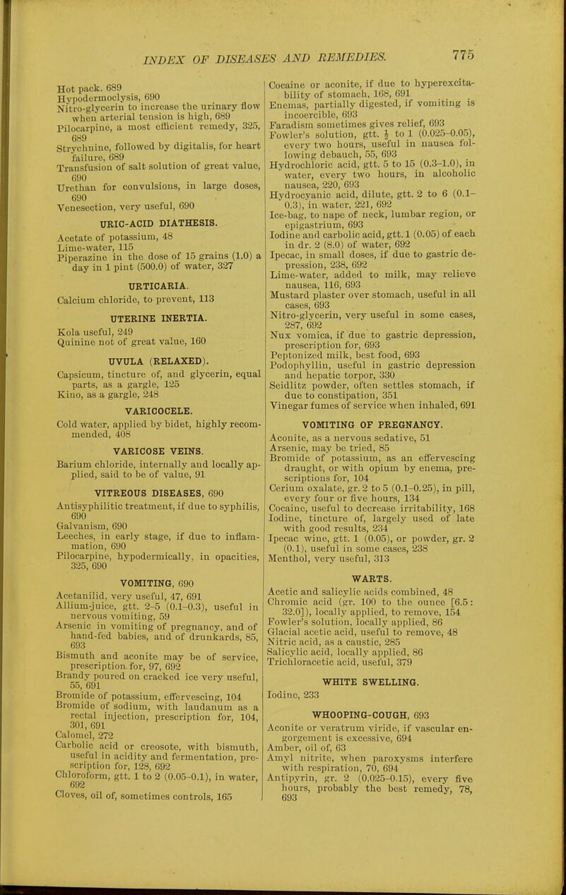 Hot pack. 689 Hypodormoclysis, 690 Nitro-glycoriu to increase tbo urinary flow when arterial tension is high, 689 Pilocarpine, a most efficient remedy, 325, 689 Strychnine, followed by digitalis, for heart failure, 689 Transfusion of salt solution of great value, 690 Urethan for convulsions, in large doses, 690 Venesection, very useful, 690 URIC-ACID DIATHESIS. Acetate of potassium, 48 Lime-water, 115 Piperazine in the dose of 15 grains (1.0) a day in 1 pint (500.0) of water, 327 URTICARIA. Calcium chloride, to prevent, 113 UTERINE INERTIA. Kola useful, 249 Quinine not of great value, 160 UVULA (RELAXED). Capsicum, tincture of, and glycerin, equal parts, as a gargle, 125 Kino, as a gargle, 248 VARICOCELE. Cold water, applied by bidet, highly recom- mended, 408 VARICOSE VEINS. Barium chloride, internally and locally ap- plied, said to be of value, 91 VITREOUS DISEASES, 690 Autisyphilitic treatment, if due to syphilis, 690 Galvanism, 690 Leeches, in early stage, if due to inflam- mation, 690 Pilocarpine, hvpodermically, in opacities, 325, 690 VOMITING, 690 Acetanilid, very useful, 47, 691 Allium-juice, gtt. 2-5 (0.1-0.3), useful in nervous vomiting, 59 Arsenic in vomiting of pregnancy, and of hand-fed babies, and of drunkards, 85, 693 Bismuth and aconite may be of service, prescription for, 97, 692 Brandy poured on cracked ice very useful, 55, 691 Bromide of potassium, efiervescing, 104 Bromide of sodium, with laudanum as a rectal injection, prescription for, 104, .301,691 Calomel, 272 Carbolic acid or creosote, with bismuth, useful in acidity and fermentation, pre- scription for, 128, 692 Chloroform, gtt. 1 to 2 (0.05-0.1), in water, 692 Cloves, oil of, sometimes controls, 165 Cocaine or aconite, if due to hyperexcitar bility of stomach, 168, 691 Enemas, partially digested, if vomiting is incocrcible, 693 Farad ism sometimes gives relief, 693 Fowler's solution, gtt. J to 1 (0.025-0.05), every two hours, useful in nausea fol- lowing debauch, 55, 693 Hydrochloric acid, gtt. 5 to 15 (0.3-1.0), in water, every two hours, in alcoholic nausea, 220, 693 Hydrocyanic acid, dilute, gtt. 2 to 6 (0.1- 0.3),'in water, 221, 692 Ice-bag, to nape of neck, lumbar region, or epigastrium, 693 Iodine and carbolic acid, gtt. 1 (0.05) of each in dr. 2 (8.0) of water, 692 Ipecac, in small doses, if due to gastric de- pression, 238, 692 Lime-water, added to milk, may relieve nausea, 116, 693 Mustard plaster over stomach, useful in all cases, 693 Nitro-glyoerin, very useful in some cases, 287, 692 Nux vomica, if due to gastric depression, prescription for, 693 Peptonized milk, best food, 693 Podophyllin, useful in gastric depression and hepatic torpor, 330 Seidlitz powder, often settles stomach, if due to constipation, 351 Vinegar fumes of service when inhaled, 691 VOMITING OF PREGNANCY. Aconite, as a nervous sedative, 51 Arsenic, may be tried, 85 Bromide of potassium, as an efiervescing draught, or With opium by enema, pre- scriptions for, 104 Cerium oxalate, gr. 2 to 5 (0.1-0.25), in pill, every four or five hours, 134 Cocaine, useful to decrease irritability, 168 Iodine, tincture of, largely used of late with good results, 234 Ipecac wine, gtt. 1 (0.05), or powder, gr. 2 (0.1), useful in some cases, 238 Menthol, very useful, 313 WARTS. Acetic and salicylic acids combined, 48 Chromic acid (gr. 100 to the ounce [6.5: 32.0]), locally applied, to remove, 154 Fowler's solution, locally applied, 86 Glacial acetic acid, useful to remove, 48 Nitric acid, as a caustic, 285 Salicylic acid, locally applied, 86 Trichloracetic acid, useful, 379 WHITE SWELLING. Iodine, 233 WHOOPING-COUGH, 693 Aconite or veratrum viride, if vascular en- gorgement is excessive, 694 Amber, oil of, 63 Amyl nitrite, when paroxysms interfere with respiration, 70, 694 Antipyrin, gr. 2 (0.025-0.15), every five liours, probably the best remedy, 78, 693