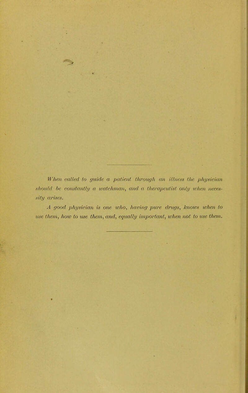 \Vhe7i called lo guide a patient through an illness the physician should be constantly a ivatchman^ and a therapeutist only when neces- sity arises. A good physician is one who, having pure drugs, knows when to use them, how to use them, and, equally important, when not to use them.