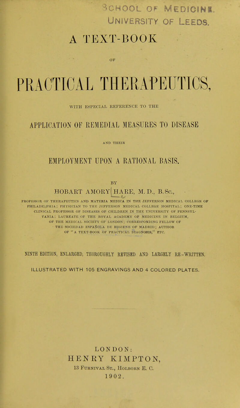 University of Leeds. A TEXT-BOOK OF PRACTICAL THERAPEUTICS, WITH ESPECIAL REFERENCE TO THE APPLICATION OF REMEDIAL MEASURES TO DISEASE AND THEIR EMPLOYMENT UPON A RATIONAL BASIS. BY HOBART AMORY[hARE, M.D., B.Sc, PROFESSOR OF THERAPEUTICS AND MATEBIA MEDICA IN THE JEFFERSON MEDICAI, COLLEGE OF PHILADEi.PHIA; PHYSICIAN TO THR JEFFERSON MEDICAL COLLEGE HOSPITAL; ONE-TIME CLINICAL PROFESSOR OF DISEASES OF CHILDREN IN THE UNIVERSITY OF PENNSYL- VANIA: LAUREATE OF THE ROYAL ACADEMY OF MEDICINE IN BELGIUM, OF THE MEDICAL SOCIETY OF LONDON ; CORRESPONDING FELLOW OF THE SOCIEDAD ESPANOLA DE HIGIENE OF MADRID; AUTHOR OF  A TEXT-BOOK OF PRACTICAL DIAGNOSIS, ETC. NINTH EDITION, ENLARGED, THOROUGHLY REVISED AND LARGELY RE-WRITTEN. ILLUSTRATED WITH 105 ENGRAVINGS AND 4 COLORED PLATES. LONDON: HENRY KIMPTON, 13 FuKNiVAL St., Holborn E. C. 1902.