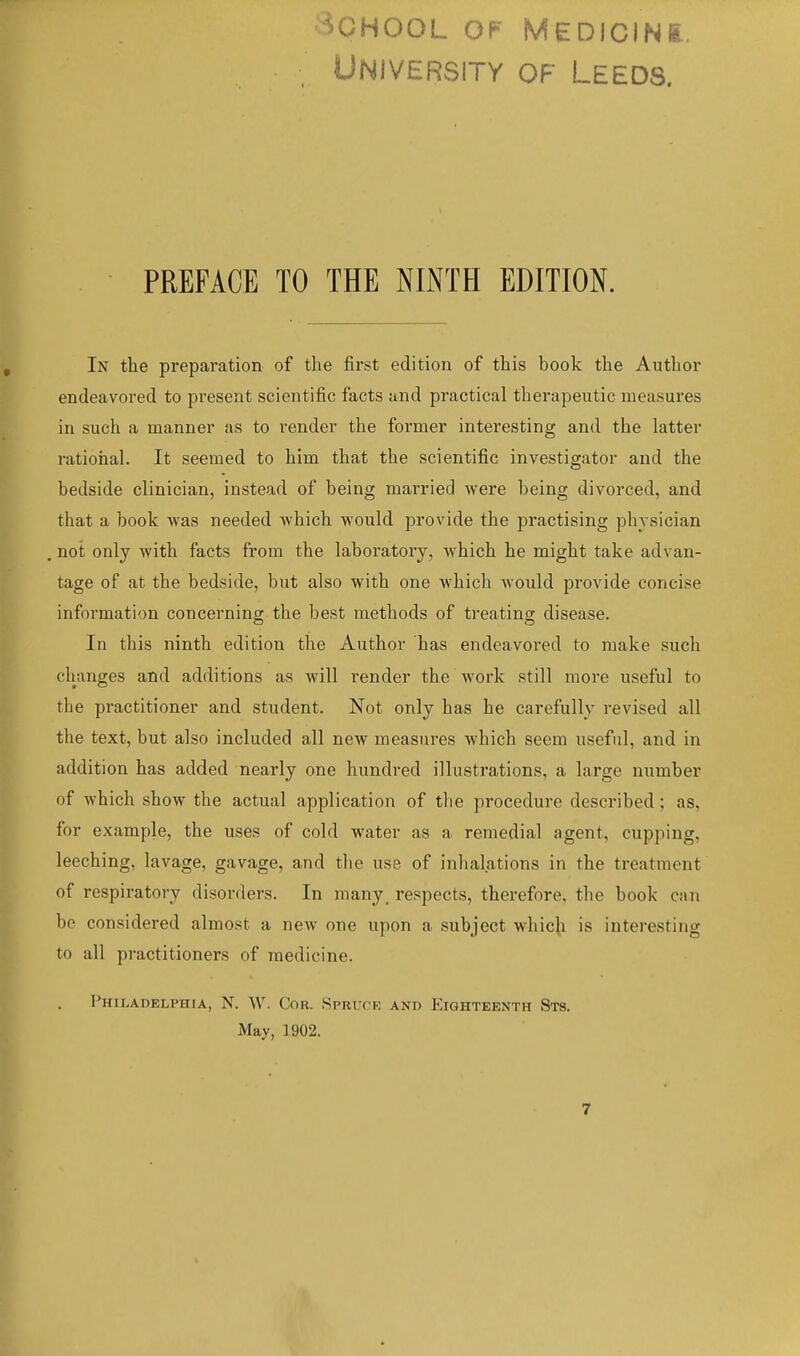 University of Leeds. PREFACE TO THE NINTH EDITION. In the preparation of the first edition of this book the Author endeavored to present scientific facts and practical therapeutic measures in such a manner as to render the former interesting and the latter rational. It seemed to him that the scientific investigator and the bedside clinician, instead of being married were being divorced, and that a book was needed which would provide the practising physician not only with facts from the laboratory, which he might take advan- tage of at the bedside, but also with one which would provide concise information concerning the best methods of treating disease. In this ninth edition the Author has endeavored to make such clianges and additions as will render the work still more useful to the practitioner and student. Not only has he carefully revised all the text, but also included all new measures which seem useful, and in addition has added nearly one hundred illustrations, a large number of which show the actual application of the procedure described; as, for example, the uses of cold water as a remedial agent, cupping, leeching, lavage, gavage, and the use of inhalations in the treatment of respiratory disorders. In many_ respects, therefore, the book can be considered almost a new one upon a subject which is interesting to all practitioners of medicine. I'HII.ADELPHrA, N. W. COR. SPRUCK AND EIGHTEENTH StS. May, 1902.