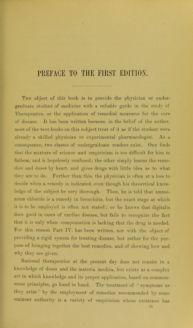 PREFACE TO THE FIRST EDITION. The object of this book is to provide the physician or under- graduate student of medicine with a reliable guide in the study of Therapeutics, or the application of remedial measures for the cure of disease. It has been written because, in the belief of the author, most of the text-books on this subject treat of it as if the student were already a skilled physician or experimental pharmacologist. As a consequence, two classes of undergraduate readers exist. One finds that the mixture of science and empiricism is too difficult for him to fathom, and is hopelessly confused; the other simply learns the I'eme- dies and doses by heart, and gives drugs with little idea as to what they are to do. Further than this, the physician is often at a loss to decide when a remedy is indicated, even though his theoretical know- ledge of the subject be very thorough. Thus, he is told that ammo- nium chloride is a remedy in bronchitis, but the exact stage at Avhich it is to be employed is often not stated; or he knows that digitalis does good in cases of cardiac disease, but fails to recognize the fact that it is only when compensation is lacking that the drug is needed. For this reason Part IV. has been written, not witli the object of providing a rigid system for treating disease, but rather for the pur- pose of- bringing together the best remedies, and of showing how and why they are given. Rational therapeutics at the present day does not consist in a knowledge of doses and the materia medica, but exists as a complex art in which knowledge and its proper application, based on common- sense principles, go hand in hand. The treatment of symptoms as they arise  by the employment of remedies recommended by some eminent authority is a variety of empiricism Avhose existence has