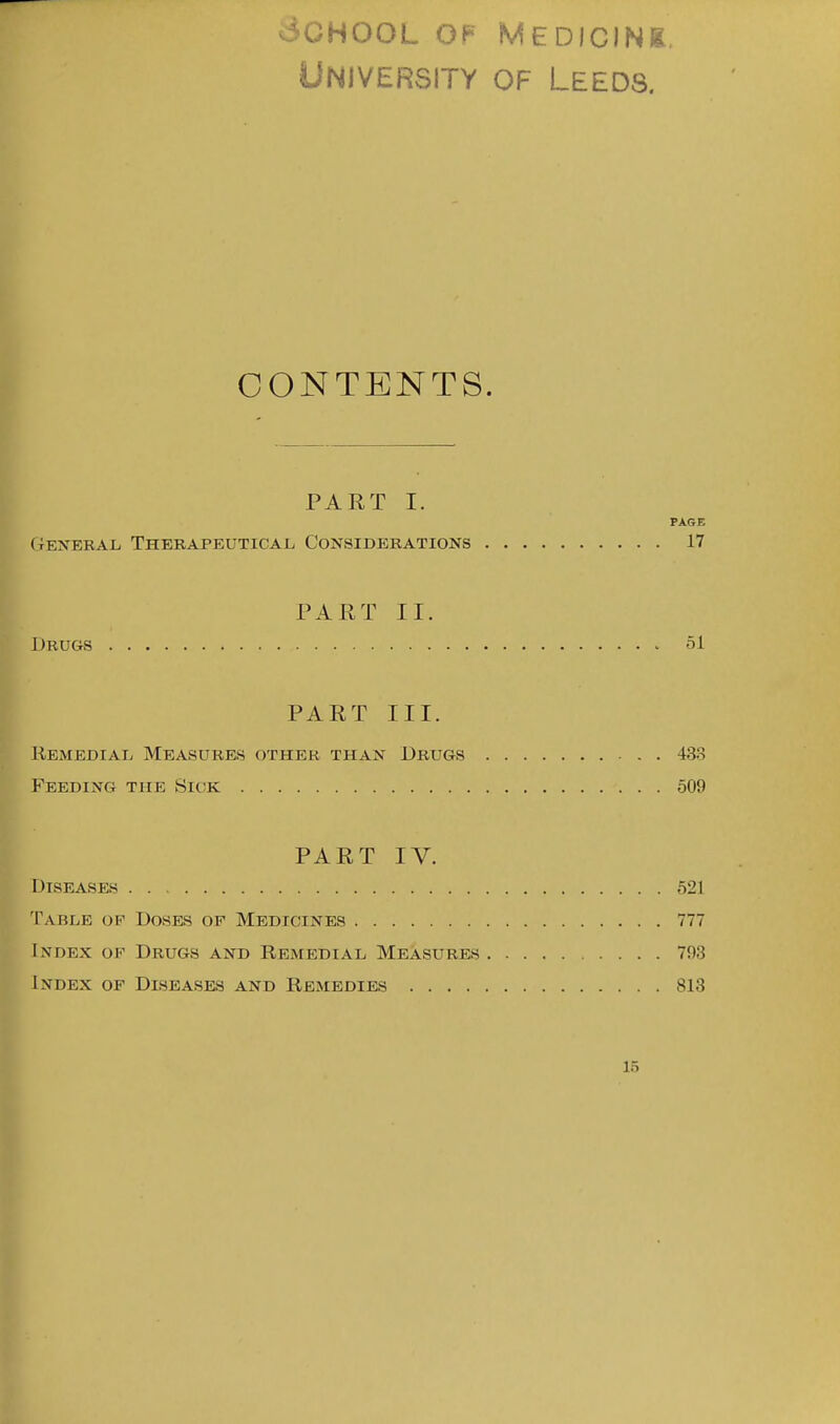 3CH00L OF MEDIONg, University of Leeds. CONTENTS. PART I. PAGE (4ENERAL, Therapeutical Considerations 17 PART II. Drugs 51 PART III. Remedial Measures other than Drugs 433 Feeding the Sick 509 PART IV. Diseases 521 Table op Doses of Medicines 777 Index of Drugs and Remedial Measures 793 Index of Diseases and Remedies 813