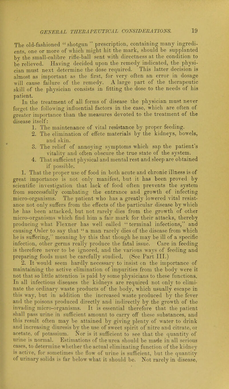 The old-fashioned  sliotgun  prescription, containing many ingredi- ents, one or more of which might hit the mark, should be supplanted by the small-calibre rifle-ball sent with directness at the condition to be relieved. Having decided upon the remedy indicated, the physi- cian must next determine the dose required. This latter decision is almost as important as the first, for very often an error in dosage will cause failure of the remedy. A large part of the therapeutic skill of the physician consists in fitting the dose to the needs of his patient. In the treatment of all forms of disease the physician must never forget the following influential factors in the case, which are often of greater importance than the measures devoted to the treatment of the disease itself: 1. The maintenance of vital resistance by proper feeding. 2. The elimination of efi'ete materials by the kidneys, bowels, and skin. 3. The relief of annoying symptoms which sap the patient's vitality and often obscure the true state of the system. 4. That sufiicient physical and mental rest and sleep are obtained if possible. 1. That the proper use of food in both acute and chronic illness is of great importance is not only manifest, but it has been proved by scientific investigation that lack of food often prevents the system from successfully combating the entrance and growth of infecting micro-organisms. The patient who has a greatly lowered vital resist- ance not only suffers from the efiects of the particular disease by Avhich he has been attacked, but not rarely dies from the growth of other micro-organisms which find him a fair mark for their attacks, thereby producing what Flexner has well called terminal infections, and causing Osier to say that  a man rarely dies of the disease from which he is suff'ering, meaning by this that though he may be ill of a specific infection, other germs really produce the fatal issue. Care in feeding is therefore never to be ignored, and the various wa3'S of feeding and preparing foods must be carefully studied. (See Part III.) 2. It would seem hardly necessary to insist on the importance of maintaining the active elimination of impurities from the bod}' were it not that so little attention is paid by some physicians to these functions. In all infectious diseases the kidneys are required not only to elimi- nate the ordinary waste products of the body, which usually escape in this way, but in addition the increased waste produced by the fever and the poisons produced directly and indirectly by the growth of the invading micro-organisms. It is essential therefore that the patient shall pass ui'ine in sufficient amount to carry off these substances, and this result often may be attained by giving plenty of water to drink and increasing diuresis by the use of sweet spirit of nitre and citrate, or acetate, of potassium. Nor is it sufiicient to see that the quantity of urine is normal. Estimations of the urea should be made in all serious cases, to determine whether the actual eliminating function of the kidney is active, for sometimes the flow of urine is sufiicient, but the quantity of urinary solids is far below what it should be. Not rarely in disease,