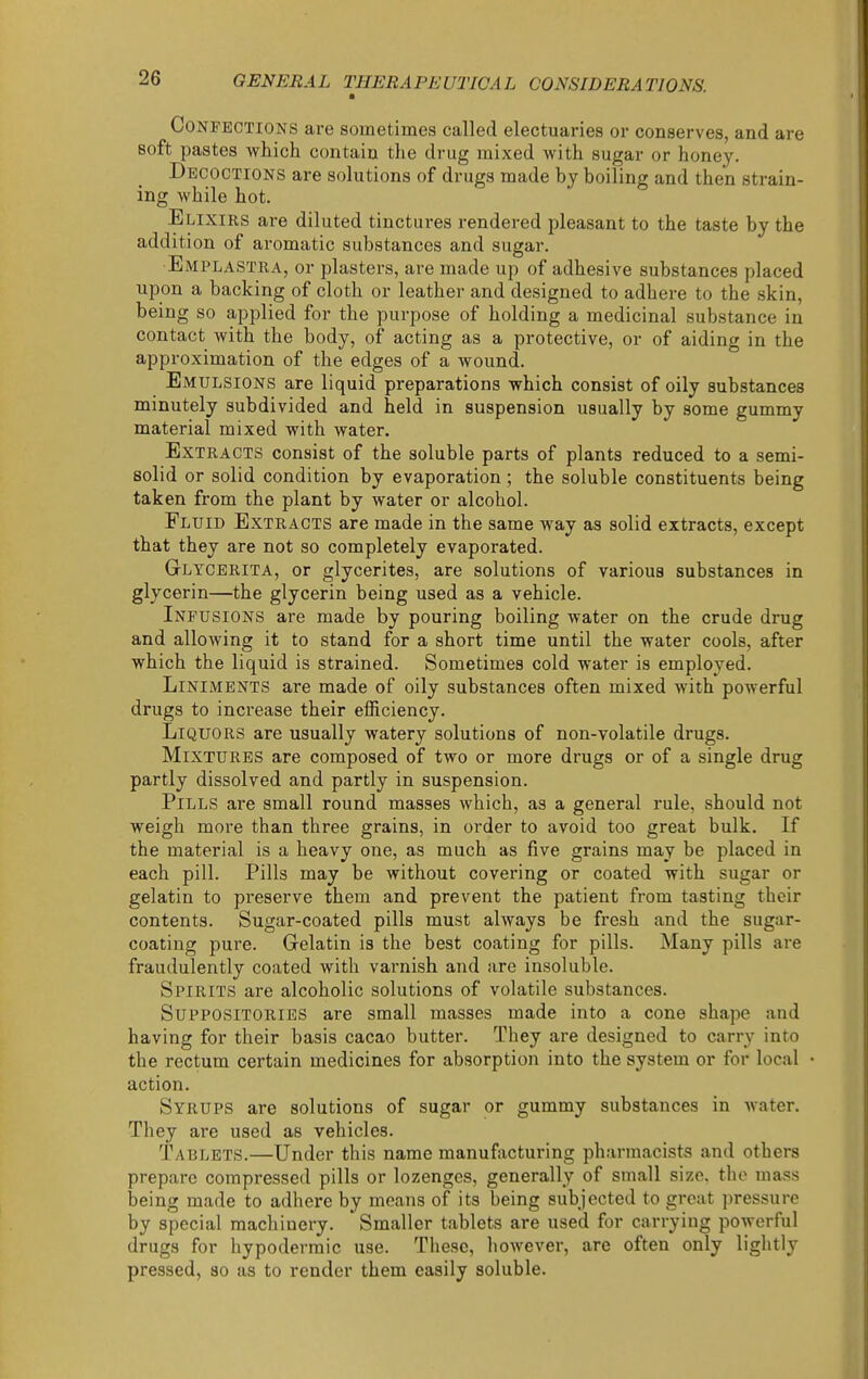Confections are sometimes called electuaries or conserves, and are soft pastes which contain the drug mixed with sugar or honey. Decoctions are solutions of drugs made by boiling and then strain- ing while hot. Elixirs are diluted tinctures rendered pleasant to the taste by the addition of aromatic substances and sugar. Emplastra, or plasters, are made up of adhesive substances placed upon a backing of cloth or leather and designed to adhere to the skin, being so applied for the purpose of holding a medicinal substance in contact with the body, of acting as a protective, or of aiding in the approximation of the edges of a wound. Emulsions are liquid preparations which consist of oily substances minutely subdivided and held in suspension usually by some gummy material mixed with water. Extracts consist of the soluble parts of plants reduced to a semi- solid or solid condition by evaporation ; the soluble constituents being taken from the plant by water or alcohol. Fluid Extracts are made in the same way as solid extracts, except that they are not so completely evaporated. Glycerita, or glycerites, are solutions of various substances in glycerin—the glycerin being used as a vehicle. Infusions are made by pouring boiling water on the crude drug and allowing it to stand for a short time until the water cools, after which the liquid is strained. Sometimes cold water is employed. Liniments are made of oily substances often mixed with powerful drugs to increase their efficiency. Liquors are usually watery solutions of non-volatile drugs. Mixtures are composed of two or more drugs or of a single drug partly dissolved and partly in suspension. Pills are small round masses which, as a general rule, should not weigh more than three grains, in order to avoid too great bulk. If the material is a heavy one, as much as five grains may be placed in each pill. Pills may be without covering or coated with sugar or gelatin to preserve them and prevent the patient from tasting their contents. Sugar-coated pills must always be fresh and the sugar- coating pure. Gelatin is the best coating for pills. Many pills are fraudulently coated with varnish and are insoluble. Spirits are alcoholic solutions of volatile substances. Suppositories are small masses made into a cone shape and having for their basis cacao butter. They are designed to carry into the rectum certain medicines for absorption into the system or for local action. Syrups are solutions of sugar or gummy substances in Avater. They are used as vehicles. Tablets.—Under this name manufiicturing pharmacists and others prepare compressed pills or lozenges, generally of small size, the mass being made to adhere by means of its being subjected to great pressure by special machinery. Smaller tablets are used for carrying powerful drugs for hypodermic use. These, however, are often only lightly pressed, so as to render them easily soluble.