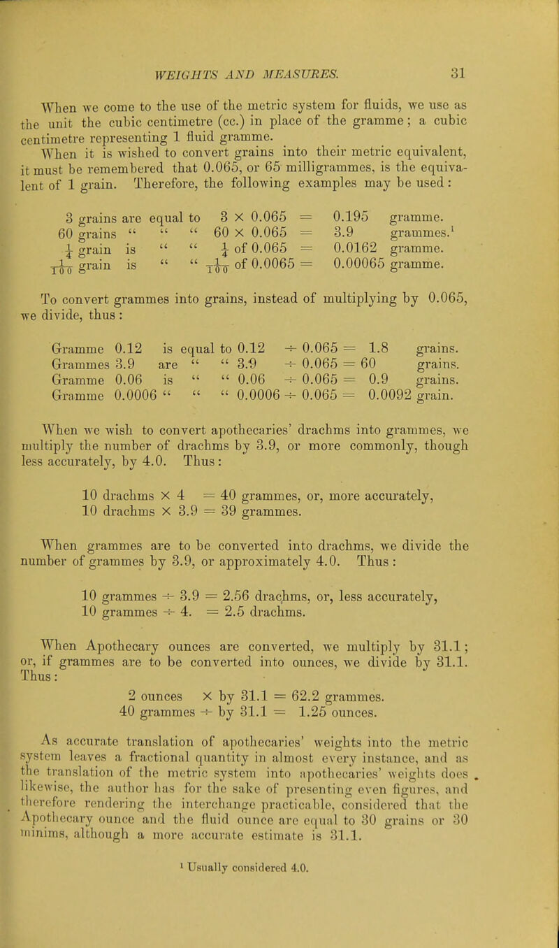 When we come to the use of the metric system for fluids, we use as the unit the cubic centimetre (cc.) in place of the gramme; a cubic centimetre representing 1 fluid gramme. When it is wished to convert grains into their metric equivalent, it must be remembered that 0.065, or 65 milligrammes, is the equiva- lent of 1 grain. Therefore, the following examples may be used: 3 grains are equal to 3 X 0.065 = 0.195 gramme. 60 grains    60 X 0.065 = 3.9 grammes.' 1 grain is   i of 0.065 = 0.0162 gramme, grain is   of 0.0065 = 0.00065 gramme. To convert grammes into grains, instead of multiplying by 0.065, we divide, thus: Gramme 0.12 is equal to 0.12 Grammes 3.9 are   3.'9 Gramme 0.06 is   0.06 Gramme 0.0006    0.0006 0.065 = 1.8 grains. 0.065 = 60 grains. 0.065 = 0.9 grains. 0.065 = 0.0092 grain. When we wish to convert apothecaries' drachms into grammes, we multiply the number of drachms by 3.9, or more commonly, though less accurately, by 4.0. Thus: 10 drachms X 4 =40 grammes, or, more accurately, 10 drachms X 3.9 = 39 grammes. When grammes are to be converted into drachms, we divide the number of grammes by 3.9, or approximately 4.0. Thus : 10 grammes 3.9 = 2.56 drachms, or, less accurately, 10 grammes -^4. =2.5 drachms. When Apothecary ounces are converted, we multiply by 31.1; or, if grammes are to be converted into ounces, we divide by 31.1. Thus: 2 ounces X by 31.1 = 62.2 grammes. 40 grammes by 31.1 = 1.25 ounces. As accurate translation of apothecaries' weights into the metric system leaves a fractional quantity in almost every instance, and as the translation of the metric system into apothecaries' weights does . likewise, the author has for the sake of presenting even figures, and therefore rendering the interchange practicable, considered that the Apotliecary ounce and the fluid ounce are ecjual to 30 grains or 30 minims, although a more accurate estimate is 31.1. Usually considered 4.0.