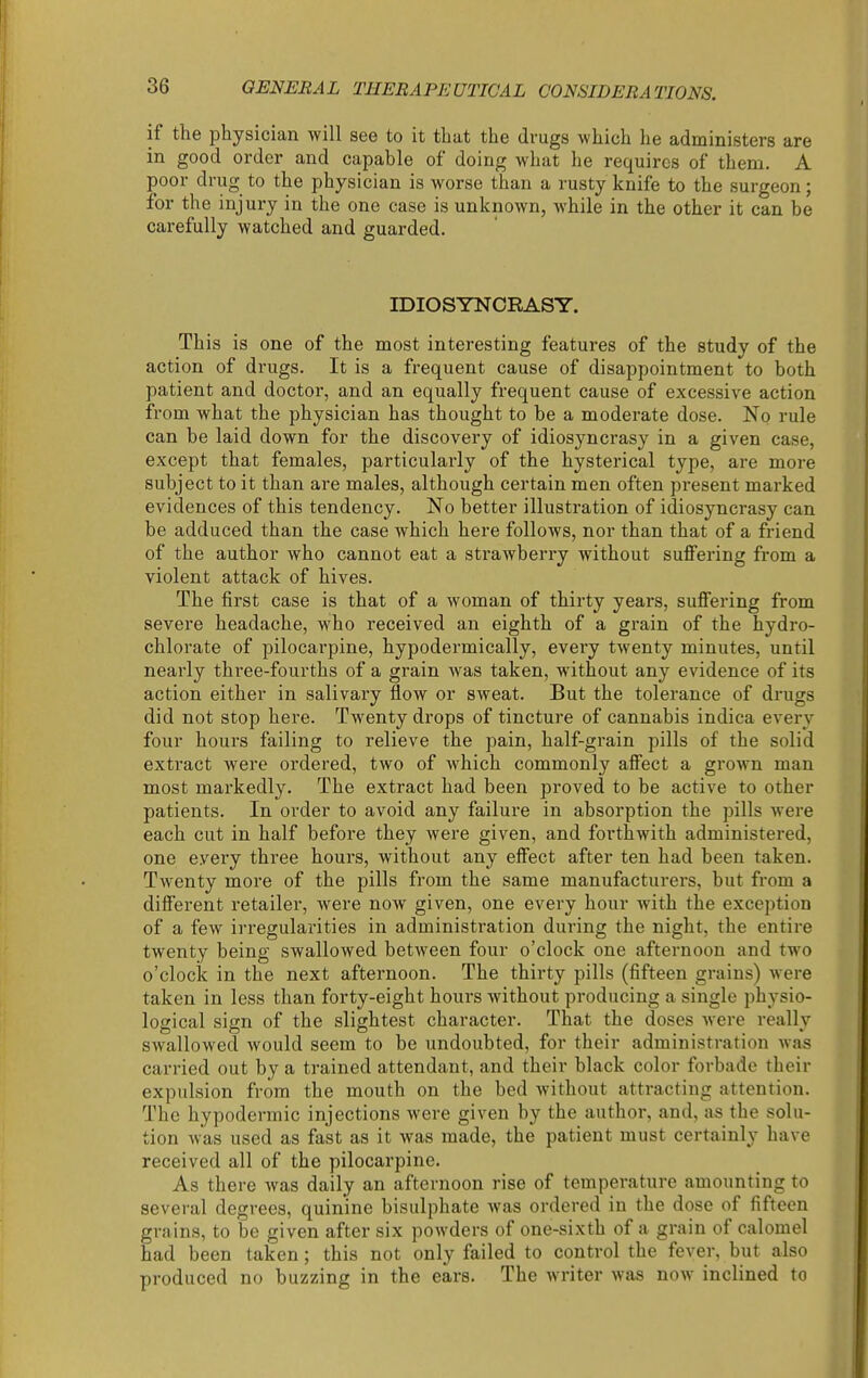 if the physician will see to it that the drugs which he administers are in good order and capable of doing what he requires of them. A poor drug to the physician is worse than a rusty knife to the surgeon; for the injury in the one case is unknown, while in the other it can be carefully watched and guarded. IDIOSYNCRASY. This is one of the most interesting features of the study of the action of drugs. It is a frequent cause of disappointment to both patient and doctor, and an equally fi'equent cause of excessive action from what the physician has thought to be a moderate dose. No rule can be laid down for the discovery of idiosyncrasy in a given case, except that females, particularly of the hysterical type, are more subject to it than are males, although certain men often present marked evidences of this tendency. No better illustration of idiosyncrasy can be adduced than the case which here follows, nor than that of a friend of the author who cannot eat a strawberry without suffering from a violent attack of hives. The first case is that of a woman of thirty years, suffering from severe headache, who received an eighth of a grain of the hydro- chlorate of pilocarpine, hypodermically, every twenty minutes, until nearly three-fourths of a grain was taken, without any evidence of its action either in salivary flow or sweat. But the tolerance of drugs did not stop here. Twenty drops of tincture of cannabis indica every four hours failing to relieve the pain, half-grain pills of the solid extract were ordered, two of which commonly affect a groAvn man most markedly. The extract had been proved to be active to other patients. In order to avoid any failure in absorption the pills were each cut in half before they were given, and forthwith administered, one every three hours, without any effect after ten had been taken. Twenty more of the pills from the same manufacturers, but from a different retailer, were now given, one every hour with the exception of a few irregularities in administration during the night, the entire twenty being swallowed between four o'clock one afternoon and two o'clock in the next afternoon. The thirty pills (fifteen grains) were taken in less than forty-eight hours without producing a single physio- logical sign of the slightest character. That the doses were really swallowed would seem to be undoubted, for their administration was carried out by a trained attendant, and their black color forbade their expulsion from the mouth on the bed without attracting attention. The hypodermic injections were given by the author, and, as the solu- tion was used as fast as it was made, the patient must certainly have received all of the pilocarpine. As there was daily an afternoon rise of temperature amounting to several degrees, quinine bisulphate Avas ordered in the dose of fifteen grains, to be given after six powders of one-sixth of a grain of calomel had been taken; this not only failed to control the fever, but also produced no buzzing in the ears. The writer was now inclined to