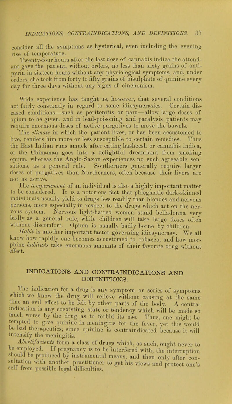 consider all the symptoms as hysterical, even including the evening rise of temperature. Twenty-four hours after the last dose of cannabis indica the attend- ant gave the patient, without orders, no less than sixty grains of anti- pvrin in sixteen hours without any physiological symptoms, and, under orders, she took from forty to fifty grains of bisulphate of quinine every day for thi*ee days without any signs of cinchonism. Wide experience has taught us, however, that several conditions act fairly constantly in regard to some idiosyncrasies. Certain dis- eased conditions—such as peritonitis or pain—allow large doses of opium to be given, and in lead-poisoning and pai'al3'^sis patients may require enormous doses of active purgatives to move the bowels. The climate in which the patient lives, or has been accustomed to live, renders him more or less susceptible to certain remedies. Thus the East Indian runs amuck after eating hasheesh or cannabis indica, or the Chinaman goes into a delightful dreamland from smoking opium, whereas the Anglo-Saxon experiences no such agreeable sen- sations, as a general rule. Southerners generally require larger doses of purgatives than Northerners, often because their livers are not as active. The temperament of an individual is also a highly important matter to be considered. It is a notorious fact that phlegmatic dark-skinned individuals usually yield to drugs less readily than blondes and nervous persons, more especially in respect to the drugs which act on the ner- vous s^'Stem. Nervous light-haired women stand belladonna very badly as a general rule, while children will take large doses often without discomfort. Opium is usually badly borne by children. Eahit is another important factor governing idiosyncrasy. We all know how rapidly one becomes accustomed to tobacco, and how mor- phine habitues take enormous amounts of their favorite drug without effect. ^ INDICATIONS AND CONTRAINDICATIONS AND DEFINITIONS. The indication for a drug is any symptom or series of symptoms which we know the drug will relieve without causing at the same time an evil effect to be felt by other parts of the body. A contra- indication is any coexisting state or tendency which will be made so much worse by the drug as to forbid its use. Thus, one might be tempted to give quinine in meningitis for the fever, yet this would be bad therapeutics, since quinine is contraindicated because it will intensify the meningitis. Abortifacients form a class of drugs Avhich, as such, ought never to be employed. If pregnancy is to be interfered with, the interruption stioukl be produced by instrumental means, and then only after con- sultation with another practitioner to get his views and protect one's selt from possible legal difficulties.