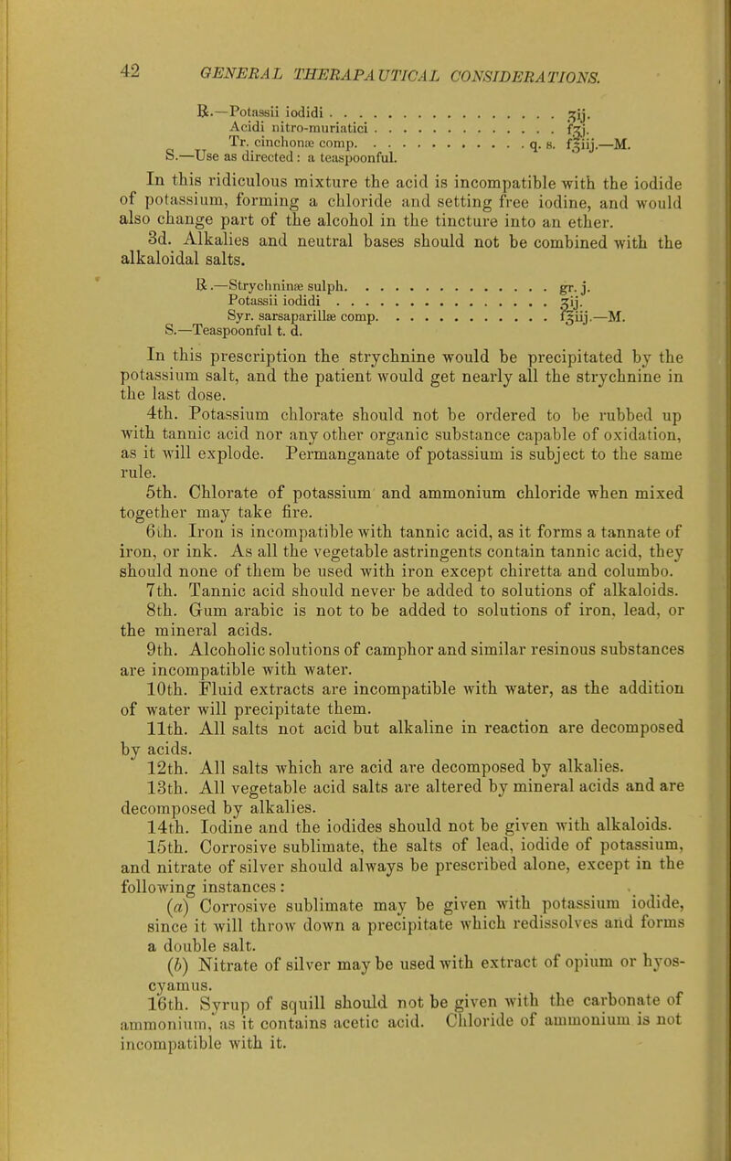 R.—Potassii iodidi ^ij. Acidi nitro-muriatici fzj. Tr. cinchonsc comp q. s. f3iij.—M. S.—Use as directed : a teiis^Joonful. In this ridiculous mixture the acid is incompatible with the iodide of potassium, forming a chloride and setting free iodine, and would also change part of the alcohol in the tincture into an ether. 3d. Alkalies and neutral bases should not be combined with the alkaloidal salts. K.—Stryclininee sulph gr. j. Potassii iodidi lij. Syr. sarsaparillse comp ^iij-—M. S.—Teaspoonful t. d. In this prescription the strychnine would be precipitated by the potassium salt, and the patient would get nearly all the str^'^chnine in the last dose. 4th. Potassium chlorate should not be ordered to be rubbed up with tannic acid nor any other organic substance capable of oxidation, as it will explode. Permanganate of potassium is subject to the same rule. 5th. Chlorate of potassium and ammonium chloride when mixed together may take fire. 6th. Iron is incompatible with tannic acid, as it forms a tannate of iron, or ink. As all the vegetable astringents contain tannic acid, they should none of them be used with iron except chiretta and columbo. 7th. Tannic acid should never be added to solutions of alkaloids. 8th. Grum arable is not to be added to solutions of iron, lead, or the mineral acids. 9th. Alcoholic solutions of camphor and similar resinous substances are incompatible with water. 10th. Fluid extracts are incompatible with water, as the addition of water will precipitate them. 11th. All salts not acid but alkaline in reaction are decomposed by acids. 12th. All salts which are acid are decomposed by alkalies. 13th. All vegetable acid salts are altered by mineral acids and are decomposed by alkalies. 14th. Iodine and the iodides should not be given with alkaloids. 15th. Corrosive sublimate, the salts of lead, iodide of potassium, and nitrate of silver should always be prescribed alone, except in the following instances: ... (a) Corrosive sublimate may be given with potassium iodide, since it will throw down a precipitate which redissolves and forms a double salt. (b) Nitrate of silver may be used with extract of opium or hyos- cyamus. 16th. Syrup of squill should not be given with the carbonate of ammonium, as it contains acetic acid. Chloride of ammonium is not incompatible with it.