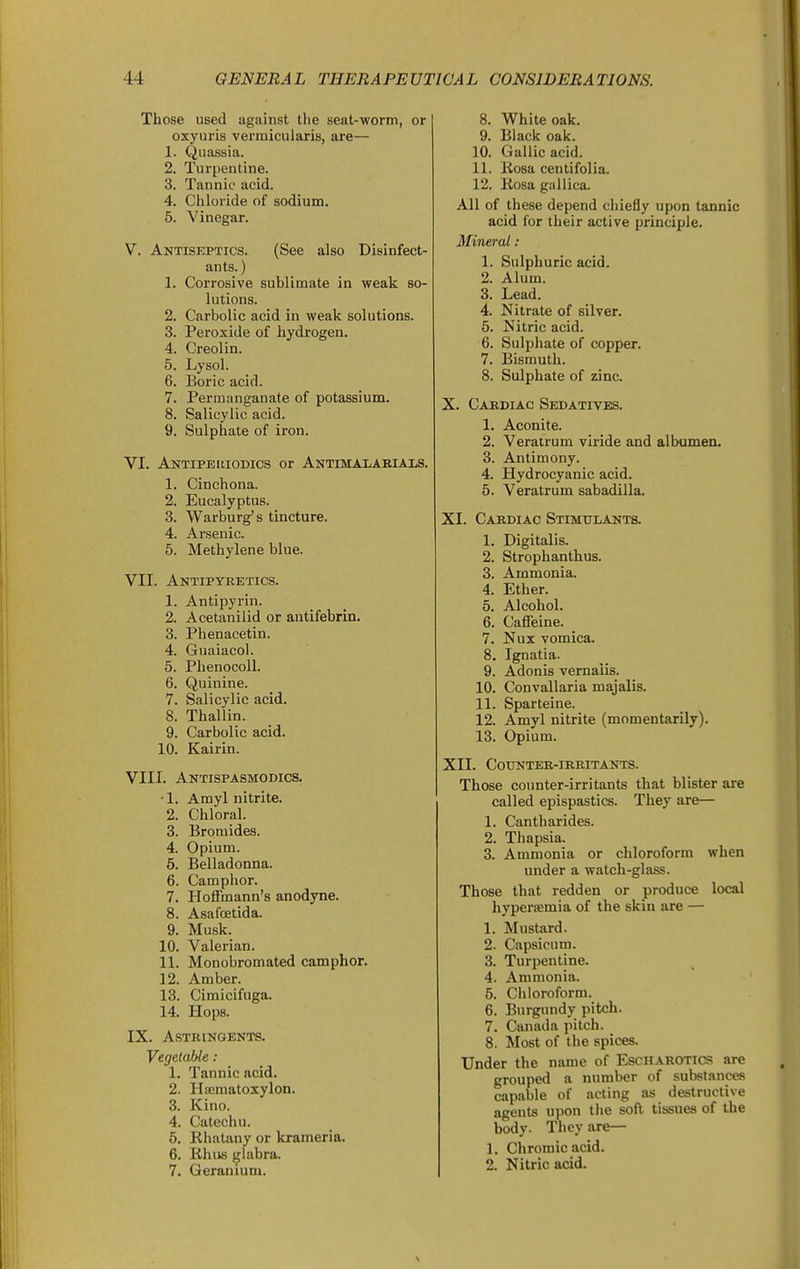 Those used against the seat-worm, or oxyuris vermicularis, are— 1. Quassia. 2. Turpentine. 3. Tannic acid. 4. Chloride of sodium. 5. Vinegar. V. Antiseptics. (See also Disinfect- ants. ) 1. Corrosive sublimate in weak so- lutions. 2. Carbolic acid in weak solutions. 3. Peroxide of hydrogen. 4. Creolin. 5. Lysol. 6. Boric acid. 7. Permanganate of potassium. 8. Salicylic acid. 9. Sulphate of iron. VI. Antiperiodics or Antimalarials. 1. Cinchona. 2. Eucalyptus. 3. Warburg's tincture. 4. Arsenic. 5. Methylene blue. VII. Antipyretics. 1. Antipyrin. 2. Acetanilid or autifebrin, 3. Phenacetin. 4. Guaiacol. 5. Phenocoll. 6. Quinine. 7. Salicylic acid. 8. Thallin. 9. Carbolic acid. 10. Kairin. VIII. Antispasmodics. •1. Amyl nitrite. 2. Chloral. 3. Bromides. 4. Opium. 5. Belladonna. 6. Camphor. 7. Hoffmann's anodyne. 8. Asafcetida. 9. Musk. 10. Valerian. 11. Monobromated camphor. 12. Amber. 18. Cimicifuga. 14. Hops. IX. Astringents. Vegetable: 1. Tannic acid. 2. Hoematoxylon. 3. Kino. 4. Catechu. 5. Rhatany or krameria. 6. Rlius glabra. 7. Geranium. 8. White oak. 9. Black oak. 10. Gallic acid. 11. Rosa centifolia. 12. Rosa gullica. All of these depend chiefly upon tannic acid for their active principle. Mineral : 1. Sulphuric acid. 2. Alum. 3. Lead. 4. Nitrate of silver. 5. Nitric acid. 6. Sulphate of copper. 7. Bismuth. 8. Sulphate of zinc. X. Cardiac Sedatives. 1. Aconite. 2. Veratrum viride and albumen. 3. Antimony. 4. Hydrocyanic acid. 5. Veratrum sabadilla. XI. Cardiac Stimulants. 1. Digitalis. 2. Strophanthus. 3. Ammonia. 4. Ether. 5. Alcohol. 6. Caffeine. 7. Nux vomica. 8. Ignatia. 9. Adonis vernalis. 10. Convallaria majalis. 11. Sparteine. 12. Amyl nitrite (momentarily). 13. Opium. XII. Counter-irritants. Those counter-irritants that blister are called epispastics. They are— 1. Cantharides. 2. Thapsia. 3. Ammonia or chloroform when under a watch-glass. Those that redden or produce local hypersemia of the skin are — 1. Mustard. 2. Capsicum. 3. Turpentine. 4. Ammonia. 5. Chloroform. 6. Burgundy pitch. 7. Canada pitch. 8. Most of the spices. Under the name of Escharotics are grouped a number of substances capable of acting as destructive agents ujion the soft tissues of the body. They are— 1. Chromic acid. 2. Nitric acid.