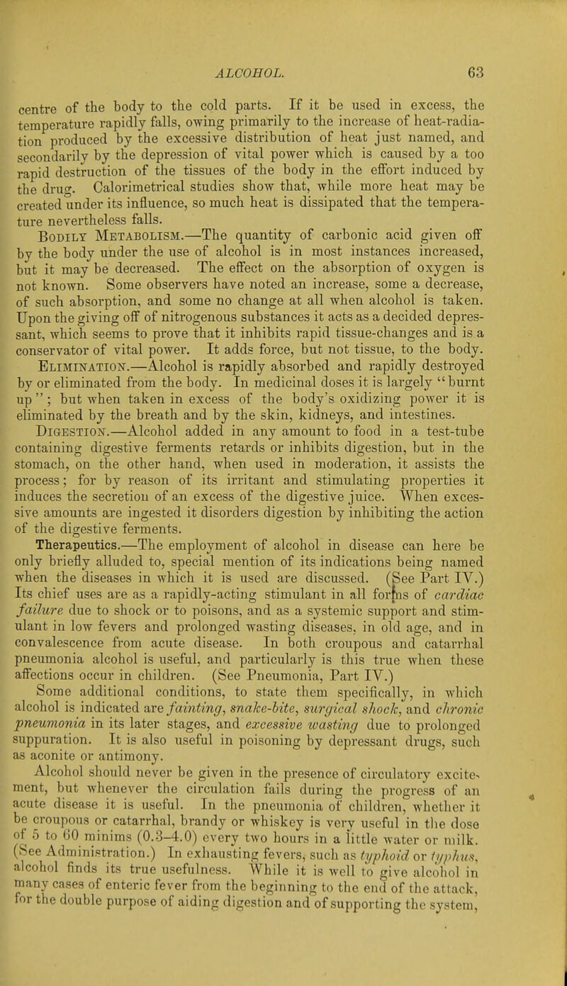 centre of the body to the cold parts. If it be used in excess, the temperature rapidly falls, owing primarily to the increase of heat-radia- tion produced by the excessive distribution of heat just named, and secondarily by the depression of vital power which is caused by a too rapid destruction of the tissues of the body in the effort induced by the dru£^. Calorimetrical studies show that, while more heat may be created under its influence, so much heat is dissipated that the tempera- ture nevertheless falls. Bodily Metabolism.—The quantity of carbonic acid given off by the body under the use of alcohol is in most instances increased, but it may'^be decreased. The effect on the absorption of oxygen is not known. Some observers have noted an increase, some a decrease, of such absorption, and some no change at all when alcohol is taken. Upon the giving off of nitrogenous substances it acts as a decided depres- sant, which seems to prove that it inhibits rapid tissue-changes and is a conservator of vital power. It adds force, but not tissue, to the body. Elimination.—Alcohol is rapidly absorbed and rapidly destroyed by or eliminated from the body. In medicinal doses it is largely burnt up; but when taken in excess of the body's oxidizing power it is eliminated by the breath and by the skin, kidneys, and intestines. Digestion.—Alcohol added in any amount to food in a test-tube containing digestive ferments retards or inhibits digestion, but in the stomach, on the other hand, when used in moderation, it assists the process; for by reason of its irritant and stimulating properties it induces the secretion of an excess of the digestive juice. When exces- sive amounts are ingested it disorders digestion by inhibiting the action of the digestive ferments. Therapeutics.—The employment of alcohol in disease can here be only briefly alluded to, special mention of its indications being named when the diseases in which it is used are discussed. (See Part IV.) Its chief uses are as a rapidly-acting stimulant in all fortns of cardiac failure due to shock or to poisons, and as a systemic support and stim- ulant in low fevers and prolonged wasting diseases, in old age, and in convalescence from acute disease. In both croupous and catarrhal pneumonia alcohol is useful, and particularly is this true when these affections occur in children. (See Pneumonia, Part IV.) Some additional conditions, to state them specifically, in which alcohol is indicated ^vq fainting, snake-bite, surgical shock, and chronic pneumonia in its later stages, excessive tvasting due to prolonged suppuration. It is also useful in poisoning by depressant drugs, such as aconite or antimony. Alcohol should never be given in the presence of circulatory excite-> ment, but whenever the circulation fails during the progress of an acute disease it is useful. In the pneumonia of children, whether it be croupous or catarrhal, brandy or whiskey is very useful in tlie dose of 5 to 60 minims (0.3-4.0) every two hours in a little water or milk. (See Administration.) In exhausting fevers, such as typhoid or typhus, alcohol finds its true usefulness. While it is well to give alcohol in many cases of enteric fever from the beginning to the end of the attack, for the double purpose of aiding digestion and of supporting the system.