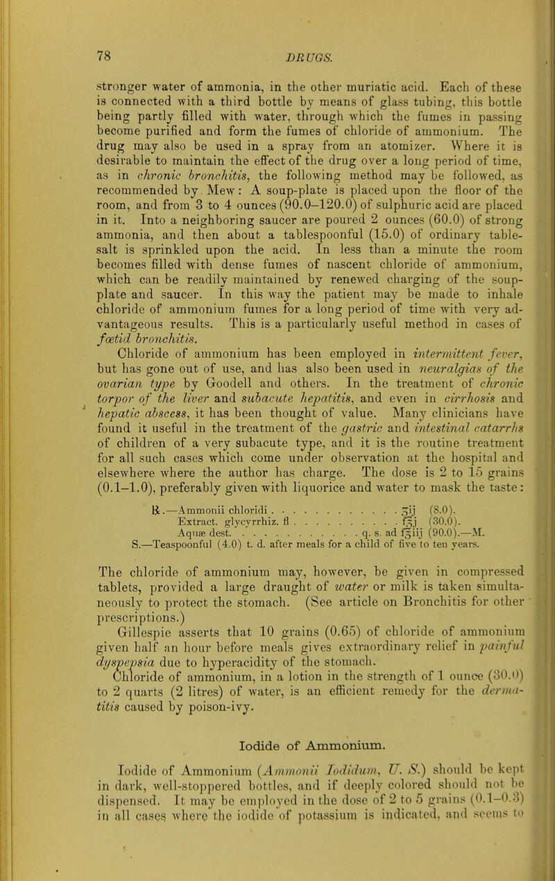 stronger water of ammonia, in the other muriatic acid. Each of these is connected with a third bottle by means of glass tubing, this bottle being partly filled with water, through which the fumes in passing become purified and form the fumes of chloride of ammonium. The drug may also be used in a spray from an atomizer. Where it is desirable to maintain the efi'ect of the drug over a long period of time, as in chronic bronchitis, the following method may be followed, as recommended by Mew: A soup-plate is placed upon the floor of the room, and from 3 to 4 ounces (90.0-120.0) of sulphuric acid are placed in it. Into a neighboring saucer are poured 2 ounces (60.0) of strong ammonia, and then about a tablespoonful (15.0) of ordinary table- salt is sprinkled upon the acid. In less than a minute the room becomes filled with dense fumes of nascent chloride of ammonium, which can be readily maintained by renewed chai'ging of the soup- plate and saucer. In this way the patient may be made to inhale chloride of ammonium fumes for a long period of time with very ad- vantageous results. This is a particularly useful method in cases of foetid bronchitis. Chloride of ammonium has been employed in intermittent fever, but has gone out of use, and has also been used in neuralgias of the ovarian type by Goodell and others. In the treatment of chronic torpor of the liver and subacute hepatitis, and even in cirrhosis and hepatic abscess, it has been thought of value. Many clinicians have found it useful in the treatment of the gastric and intestinal catarrhs of children of a very subacute type, and it is the routine treatment for all such cases which come under observation at the hospital and elsewhere where the author has charge. The dose is 2 to 15 grains (0.1-1.0), preferably given with liquorice and water to mask the taste: R.—Ammonii chloridi 5U (8.0). Extract, glycyrrhiz. fl f^j (30.0). Aquae dest q. s. ad f^iij (90.0).—M. S.—Teaspoonful (4.0) t. d. after meals for a child of five to ten years. The chloride of ammonium may, however, be given in compressed tablets, provided a large draught of water or milk is taken simulta- neously to protect the stomach. (See article on Bronchitis for other prescriptions.) Gillespie asserts that 10 grains (0.65) of chloride of ammonium given half an hour before meals gives extraordinary relief in painful dyspepsia due to hyperacidity of the stomach. Chloride of ammonium, in a lotion in the strength of 1 ounce (80.0) to 2 quarts (2 litres) of water, is an efiicient remedy for the di'r?)ui- titis caused by poison-ivy. Iodide of Ammonium. Iodide of Ammonium {Ammonii lodidum, U. S.) should be ke]M in dark, well-stoppered bottles, and if deeply colored should not lie dispensed. It may be employed in the dose of 2 to 5 grains (0.1-0.o) in q-ll cases where the iodide of potassium is indicated, and seems to