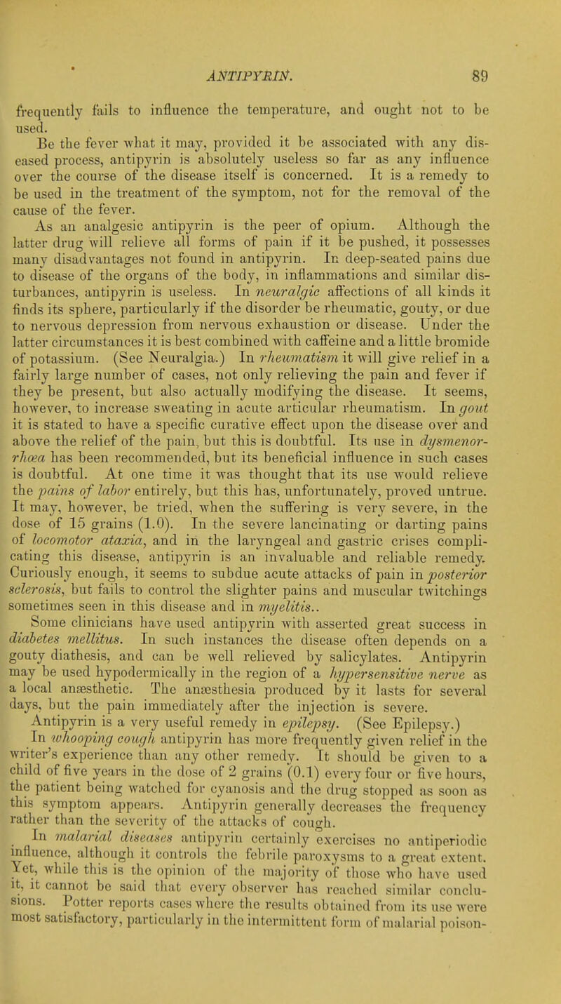 frequently fails to influence the temperature, and ought not to be used. Be the fever what it may, provided it be associated with any dis- eased process, antipyrin is absolutely useless so far as any influence over the course of the disease itself is concerned. It is a remedy to be used in the treatment of the symptom, not for the removal of the cause of the fever. As an analgesic antipyrin is the peer of opium. Although the latter drug will relieve all forms of pain if it be pushed, it possesses many disadvantages not found in antipyrin. In deep-seated pains due to disease of the organs of the body, in inflammations and similar dis- turbances, antipyrin is useless. In neuralgic afiections of all kinds it finds its sphere, particularly if the disorder be rheumatic, gouty, or due to nervous depression from nervous exhaustion or disease. Under the latter circumstances it is best combined with cafi'eine and a little bromide of potassium. (See Neuralgia.) In rheumatisvi it will give relief in a fairly large number of cases, not only relieving the pain and fever if they be present, but also actually modifying the disease. It seems, however, to increase sweating in acute articular rheumatism. In gout it is stated to have a specific curative eflect upon the disease over and above the relief of the pain, but this is doubtful. Its use in dysmenor- rlioea has been recommended, but its beneficial influence in such cases is doubtful. At one time it was thought that its use would relieve the jiains of labor entirely, but this has, unfortunately, proved untrue. It may, however, be tried, when the sufiering is very severe, in the dose of 15 grains (1-0). In the severe lancinating or darting pains of locomotor ataxia, and in the larjmgeal and gastric crises compli- cating this disease, antipyrin is an invaluable and reliable remedy. Curiously enough, it seems to subdue acute attacks of pain in posterior sclerosis, but fails to control the slighter pains and muscular twitchings sometimes seen in this disease and in myelitis.. Some clinicians have used antipyrin with asserted great success in diabetes mellitus. In such instances the disease often depends on a gouty diathesis, and can be well relieved by salicylates. Antipyrin may be used hypodermically in the region of a hyj^ersensitive nerve as a local anaesthetic. The anaesthesia produced by it lasts for several days, but the pain immediately after the injection is severe. Antipyrin is a very useful remedy in epilepsy. (See Epilepsy.) In tvhooping cough antipyrin has more frequently given relief in the writer's experience than any other remedy. It should be given to a child of five years in the dose of 2 grains (0.1) every four or five hours, the patient being watched for cyanosis and the drug stopped as soon as this symptom appears. Antipyrin generally decreases the frequency rather than the severity of the attacks of cough. In malarial diseases antipyrin certainly exercises no antiperiodic mfluence, although it controls the febrile paroxysms to a great extent. Yet, whde this is the opinion of the majority of those who have used It, It cannot be said that every observer has reached similar conclu- sions. Potter reports cases where the results obtained from its use were most satisfactory, particularly in the intermittent form of malarial poison-