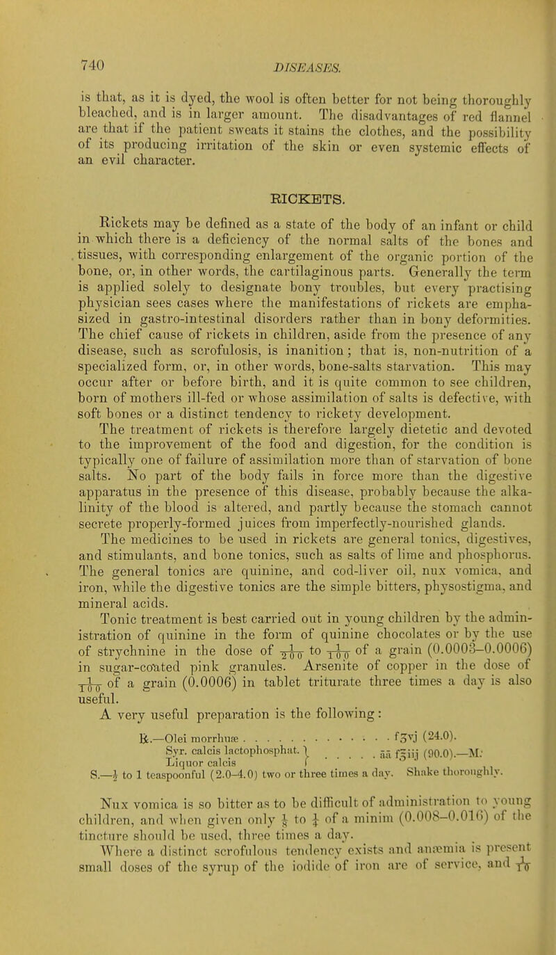 is that, as it is dyed, the wool is often better for not being thoroughly bleached, and is in larger amount. The disadvantages of red flannel are that if the patient sweats it stains the clothes, and the possibility of its producing irritation of the skin or even systemic effects of an evil character. RICKETS. Rickets may be defined as a state of the body of an infant or child in which there is a deficiency of the normal salts of the bones and tissues, with corresponding enlargement of the organic portion of the bone, or, in other words, the cartilaginous parts. Generally the term is applied solely to designate bony troubles, but every practising physician sees cases where the manifestations of rickets are empha- sized in gastro-intestinal disorders rather than in bony deformities. The chief cause of rickets in children, aside from the presence of any disease, such as scrofulosis, is inanition; that is, non-nutrition of a specialized form, or, in other words, bone-salts starvation. This may occur after or before birth, and it is quite common to see children, born of mothers ill-fed or whose assimilation of salts is defective, with soft bones or a distinct tendency to rickety development. The treatment of rickets is therefore largely dietetic and devoted to the improvement of the food and digestion, for the condition is typically one of failure of assimilation more than of starvation of bone salts. No part of the body fails in force more than the digestive apparatus in the presence of this disease, probably because the alka- linity of the blood is altered, and partly because the stomach cannot secrete properly-formed juices from imperfectly-nourished glands. The medicines to be used in rickets are general tonics, digestives, and stimulants, and bone tonics, such as salts of lime and phosphorus. The general tonics are quinine, and cod-liver oil, nux vomica, and iron, while the digestive tonics are the simple bitters, physostigma, and mineral acids. Tonic treatment is best carried out in young children by the admin- istration of quinine in the form of quinine chocolates or by the use of strychnine in the dose of to of a grain (0.0003-0.0006) in sugar-coTated pink granules. Arsenite of copper in the dose of of a grain (0.0006) in tablet triturate three times a day is also useful. A very useful preparation is the following: R.—Olei morrhufe f.^vj (24.0). Syr. calcis lactophosphiit. } fzjjj (Oq.O).—M: Liquor calds I S.—J to 1 teaspoonful (2.0-4.0) two or three times a day. Shake thoroughly. Nux vomica is so bitter as to be difficult of administration to young children, and wlien given only i to |: of a minim (0.008-0.OKi) of the tincture should be used, three times a day. Where a distinct scrofulous tendency exists and an.-vmia is present small doses of the syrup of the iodide of iron are of service, and ^