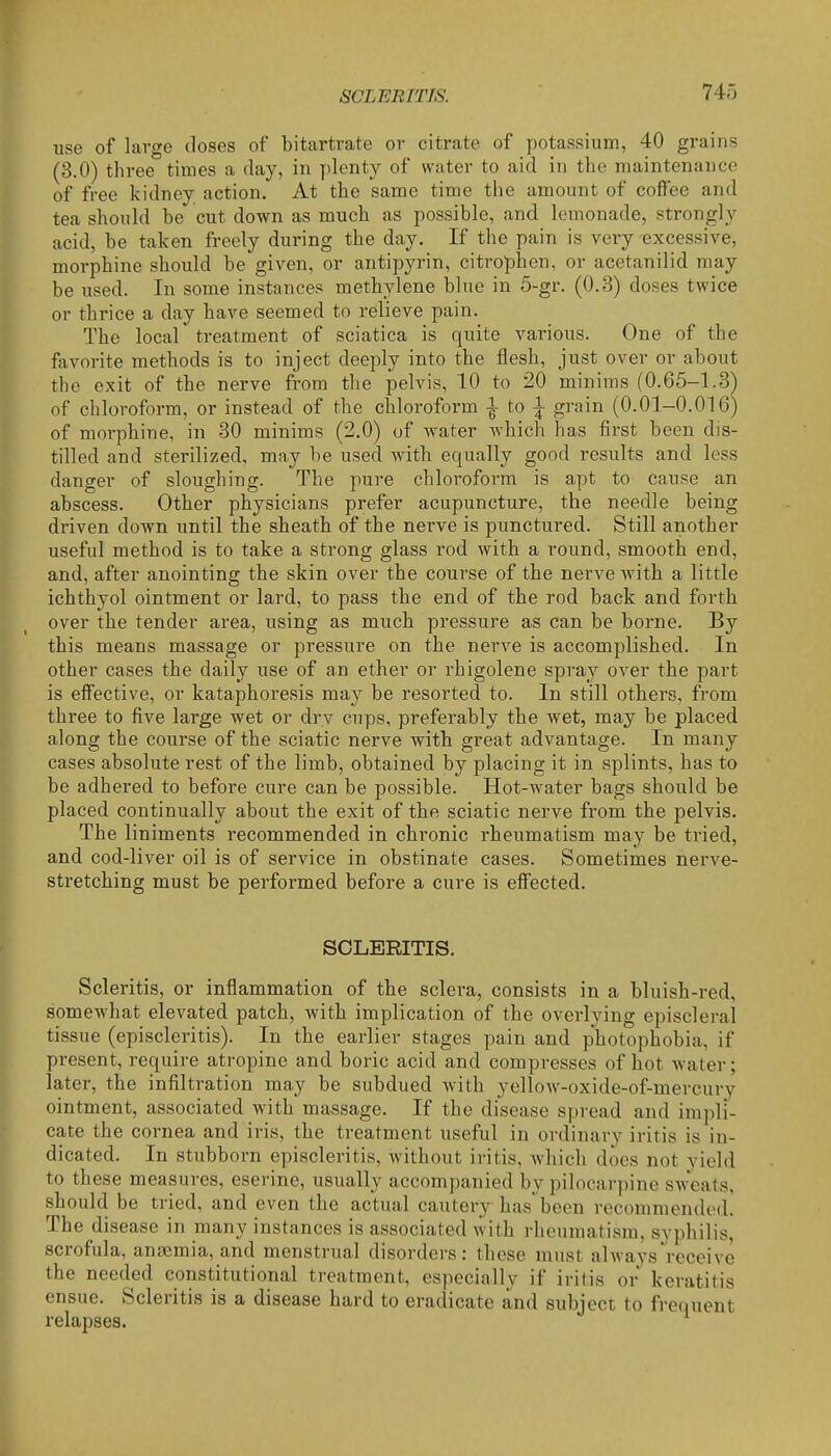 use of large doses of bitartrate or citrate of potassium, 40 grains (3.0) three times a day, in plenty of water to aid in the maintenance of free kidney action. At the same time the amount of coffee and tea should be cut down as much as possible, and lemonade, strongly acid, be taken freely during the day. If the pain is very excessive, morphine should be given, or antipyrin, citrophen, or acetanilid may be used. In some instances methylene blue in 5-gr. (0.3) doses twice or thrice a day have seemed to relieve pain. The local treatment of sciatica is quite various. One of the favorite methods is to inject deeply into the flesh, just over or about the exit of the nerve from the pelvis, 10 to 20 minims (0.65-1.3) of chloroform, or instead of the chloroform ^ to 1 grain (0.01-0.016) of morphine, in 30 minims (2.0) of water Avhich has first been dis- tilled and sterilized, may be used with equally good results and less danger of sloughing. The pure chloroform is apt to cause an abscess. Other physicians prefer acupuncture, the needle being driven down until the sheath of the nerve is punctured. Still another useful method is to take a strong glass rod with a round, smooth end, and, after anointing the skin over the course of the nerve with a little ichthyol ointment or lard, to pass the end of the rod back and forth over the tender area, using as much pressure as can be borne. By this means massage or pressure on the nerve is accomplished. In other cases the daily use of an ether or rhigolene spray over the part is effective, or kataphoresis may be resorted to. In still others, from three to five large wet or dry cups, preferably the wet, may be placed along the course of the sciatic nerve with great advantage. In many cases absolute rest of the limb, obtained by placing it in splints, has to be adhered to before cure can be possible. Hot-water bags should be placed continually about the exit of the sciatic nerve from the pelvis. The liniments recommended in chronic rheumatism may be tried, and cod-liver oil is of service in obstinate cases. Sometimes nerve- stretching must be performed before a cui'e is effected. SCLERITIS. Scleritis, or inflammation of the sclera, consists in a bluish-red, somewhat elevated patch, with implication of the overlying episcleral tissue (episcleritis). In the earlier stages pain and photophobia, if present, require atropine and boric acid and compresses of hot water; later, the infiltration may be subdued with yellow-oxide-of-mercury ointment, associated with massage. If the disease spread and impli- cate the cornea and iris, the treatment useful in ordinary iritis is in- dicated. In stubborn episcleritis, without iritis, which does not yield to these measures, eserine, usually accompanied by pilocarpine sweats, should be tried, and even the actual cautery has'been recommended. The disease in many instances is associated with rheumatism, syphilis, scrofula, angemia, and menstrual disorders: these must always receive the needed constitutional treatment, especially if iritis or keratitis ensue. Scleritis is a disease hard to eradicate and subject to frequent relapses.