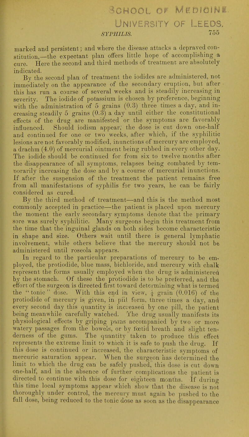 Universitv of Leeds. SYPHILIS. 755 marked and persistent; and where the disease attacks a depraved con- stitution,—the expectant plan offers little hope of accomplishing a cure. Here the second and third methods of treatment are absolutely indicated. By the second plan of treatment the iodides are administered, not immediately on the appearance of the secondary eruption, but after • this has run a course of several weeks and is steadily increasing in seventy. The iodide of potassium is chosen by preference, beginning with the administration of 5 grains (0.3) three times a day, and in- creasing steadily 5 grains (0.3) a day until either the constitutional effects of the drug are manifested or the symptoms are favorably influenced. Should iodism appear; the dose is cut down one-half and continued for one or two weeks, after Avhich, if the syphilitic lesions are not favorably modified, inunctions of mercury are employed, a drachm (4.0) of mercurial ointment being rubbed in every other day. The iodide should be continued for from six to twelve months after the disappearance of all symptoms, relapses being combated by tem- norarily increasing the dose and by a course of mercurial inunctions. If after the suspension of the treatment the patient remains free from all manifestations of syphilis for two years, he can be fairly considered as cured. By the third method of treatment—and this is the method most commonly accepted in practice—the patient is placed upon mercury the moment the early secondary symptoms denote that the primary sore was surely syphilitic. Many surgeons begin this treatment from the time that the inguinal glands on both sides become characteristic in shape and size. Others wait until there is general lymphatic involvement, while others believe that the mercury should not be administered until roseola appears. In regard to the particular preparations of mercury to be em- ployed, the protiodide, blue mass, bichloride, and mercury with chalk represent the forms usually employed when the drug is administerecl by the stomach. Of these the protiodide is to be preferred, and the effort of the surgeon is directed first toward determining what is termed the tonic dose. With this end in view, f grain (0.016) of the protiodide of mercury is given, in pill form, tliree times a day, and every second day this quantity is increased by one pill, the patient being meanwhile carefully watched. The drug usually manifests its physiological effects by griping pauis accompanied by two or more watery passages from the bowels, or by foetid breath and slight ten- derness of the gums. The quantity taken to produce this effect represents the extreme limit to which it is safe to push the drug. If this dose is continued or increased, the characteristic symptoms of mercuric saturation appear. When the surgeon has determined the limit to which the drug can be safely pushed, this dose is cut down one-half, and in the absence of further complications the patient is directed to continue with this dose for eighteen months. If during this time local symptoms appear which show that the disease is not thoroughly under control, the mercury must again be juishcd to the full dose, being reduced to the tonic dose as soon as the disappearance