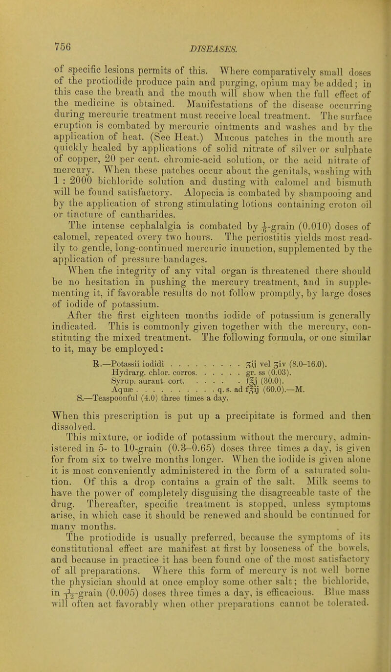 of specific lesions permits of this. Where comparatively small doses of the protiodide produce pain and purging, opium may bo added; in this case the breath and the mouth Avill show when the full effect of the medicine is obtained. Manifestati ons of the disease occurring during mercuric treatment must receive local treatment. The surface eruption is combated by mercuric ointments and Avashes and bv the application of heat. (See Heat.) Mucous patches in the mouth are quickly healed by applications of solid nitrate of silver or sulphate of copper, 20 per cent, chromic-acid solution, or the acid nitrate of mercury. When these patches occur about the genitals, washing with 1 : 2000 bichloride solution and dusting with calomel and bismuth will be found satisfactory. Alopecia is combated by shampooing and by the application of strong stimulating lotions containing croton oil or tincture of cantharides. The intense cephalalgia is combated by -^--grain (0.010) doses of calomel, repeated every two hours. The periostitis yields most read- ily to gentle, long-continued mercuric inunction, supplemented by the application of pressure bandages. When the integrity of any vital organ is threatened there should be no hesitation in pushing the mercury treatment, and in supple- menting it, if favorable results do not follow promptly, by large doses of iodide of potassium. After the first eighteen months iodide of potassium is generally indicated. This is commonly given together Avith the mercury, con- stituting the mixed treatment. The following formula, or one similar to it, may be employed: B.—Potassii iodidi .i^ij vel ^iv (8.0-16.0). Hydrarg. chlor. corros gr. ss (0.03). Syrup, aurant. cort fgj (30.0). Aquse q.s. ad f^ij (60.0).—M. S.—Teaspoonful (4.0) three times a day. When this prescription is put up a precipitate is formed and then dissolved. This mixture, or iodide of potassium Avithout the mercur\-, admin- istered in 5- to 10-grain (0.3-0.65) doses three times a day, is given for from six to twelve months longer. When the iodide is given alone it is most conveniently administered in the form of a saturated solu- tion. Of this a drop contains a grain of the salt. Milk seems to have the poAver of completely disguising the disagreeable taste of the drug. Thereafter, specific treatment is stopped, unless symptoms arise, in Avhich case it should be reneAved and should be continued for many months. The protiodide is usually preferred, because the symptimis of its constitutional effect are manifest at first by looseness of the bowels, and because in practice it has been found one of the most satisfactory of all preparations. Where this form of mercury is not Avell borne the physician should at once employ some other salt; the bichloride, in ^-grain (0.005) doses three times a day, is efficacious. Blue mass Avill often act favorably Avhen other preparations cannot be tolerated.