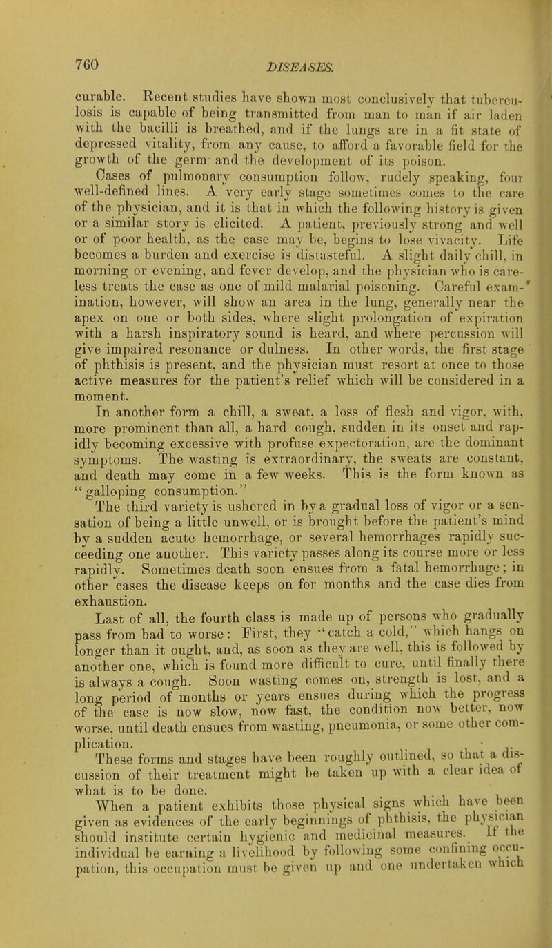 curable. Recent studies have shown most conclusively that tubercu- losis is capable of being transmitted from man to man if air laden with the bacilli is breathed, and if the lungs are in a fit state of depressed vitality, from any cause, to afford a favorable field for the growth of the germ and the development of its poison. Cases of pulmonary consumption follow, rudely speaking, four well-defined lines. A very early stage sometimes comes to the care of the physician, and it is that in which the following history is given or a similar story is elicited. A patient, previously strong and well or of poor health, as the case may be, begins to lose vivacity. Life becomes a burden and exercise is distasteful. A slight dailv chill, in morning or evening, and fever develop, and the physician who is care- less treats the case as one of mild malarial poisoning. Careful exam-* ination, however, will show an area in the lung, generally near the apex on one or both sides, where slight prolongation of expiration with a harsh inspiratory sound is heard, and where percussion will give impaired resonance or dulness. In other words, the first stage of phthisis is present, and the physician must resort at once to those active measures for the patient's relief which will be considered in a moment. In another form a chill, a sweat, a loss of flesh and vigor, with, more prominent than all, a hard cough, sudden in its onset and rap- idly becoming excessive with profuse expectoration, are the dominant symptoms. The wasting is extraordinary, the sweats are constant, and death may come in a few weeks. This is the form known as galloping consumption. The third variety is ushered in by a gradual loss of vigor or a sen- sation of being a little unwell, or is brought before the patient's mind by a sudden acute hemorrhage, or several hemorrhages rapidly suc- ceeding one another. This variety passes along its course more or less rapidly. Sometimes death soon ensues from a fatal hemorrhage; in other cases the disease keeps on for months and the case dies from exhaustion. Last of all, the fourth class is made up of persons who gradually pass from bad to worse: First, they -'catch a cold, which hangs on longer than it ought, and, as soon as they are well, this is followed by another one, which is found more difficult to cure, until finally there is always a cough. Soon wasting comes on, strength is lost, and a long period of months or years ensues during which the progress of the case is now slow, now fast, the condition now better, now worse, until death ensues from wasting, pneumonia, or some other com- plication. \ ' J- These forms and stages have been roughly outlined, so that a dis- cussion of their treatment might be taken up with a clear idea of what is to be done. When a patient exhibits those physical signs which have been given as evidences of the early beginnings of phthisis, the physician should institute certain hygienic and medicinal measures. If the individual be earning a livelihood by following some confining occu- pation, this occupation must be given up and one undertaken which