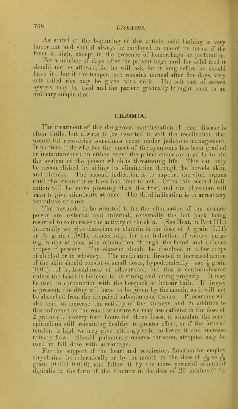 As stated at the beginning of this article, cold bathing is very important and should always be employed in one of its forms if the fever is high, except in the presence of hemorrhage or perforation. For a number of days after the patient begs hard for solid food it should not be_ allowed, for he will ask for it long before he should have it; but if the temperature remains normal after five days, very soft-boiled rice may be given with milk. The soft part of stewed oysters may be used and the patient gradually brought back to an ordinary simple diet. UREMIA. The treatment of this dangerous manifestation of renal disease is often futile, but always to be resorted to with the recollection that wonderful recoveries sometimes occur under judicious management. It matters little whether the onset of the symptoms has been gradual or instantaneous : in either event the prime endeavor must be to rid the system of the poison which is threatening life. This can only be accomplished by aiding its elimination through the bowels, skin, and kidneys. The second indication is to support the vital organs until the emunctories have had time to act. Often this second indi- cation will be more pressing than the first, and the physician will ' have to give stimulants at once. The third indication is to arrest any convulsive sei/.ures. The methods to be resorted to for the elimination of the ursemic poison are external and internal, externally the hot pack being resorted to to increase the activity of the skin. (See Heat, in Part III.) Internally we give elaterium or elaterin in the dose of ^ grain (0.01) or grain (0.004), respectively, for the induction of watery purg- ing, which at once aids elimination through the bowel and relieves dropsy if present. The elaterin should be dissolved in a few drops of alcohol or in whiskey. The medication directed to increased action of the skin should consist of small doses, hypodermically—say ^ grain (0.01)—of hydi'ochlorate of pilocarpine, but this is contraindicated unless the heart is believed to be strong and acting properly. It may be used in conjunction with the hot-pack or hot-air bath. If dropsy is present, the drug will have to be given by the mouth, as it will not be absorbed from the dropsical subcutaneous tissues. Pilocarpine will also tend to increase the activity of the kidneys, and in addition to this influence on the renal structure we may use caffeine in the dose of 2 grains (0.1) every four hours for three doses, to stimulate the ronal epithelium still remaining healthy to greater effort, or if the arterial tension is high we may give nitro-glycerin to lower it and increase urinary flow. Should pulmonary oedema threaten, atropine may be used in full dose Avith advantage. For the support of the heart and respiratory function we employ strychnine hypodermically or by the mouth in the dose of to grain (0.003-^0.006), and follow it by the more powerful stimulant digitalis in the form of the tincture in the dose of 20 minims (1 o).