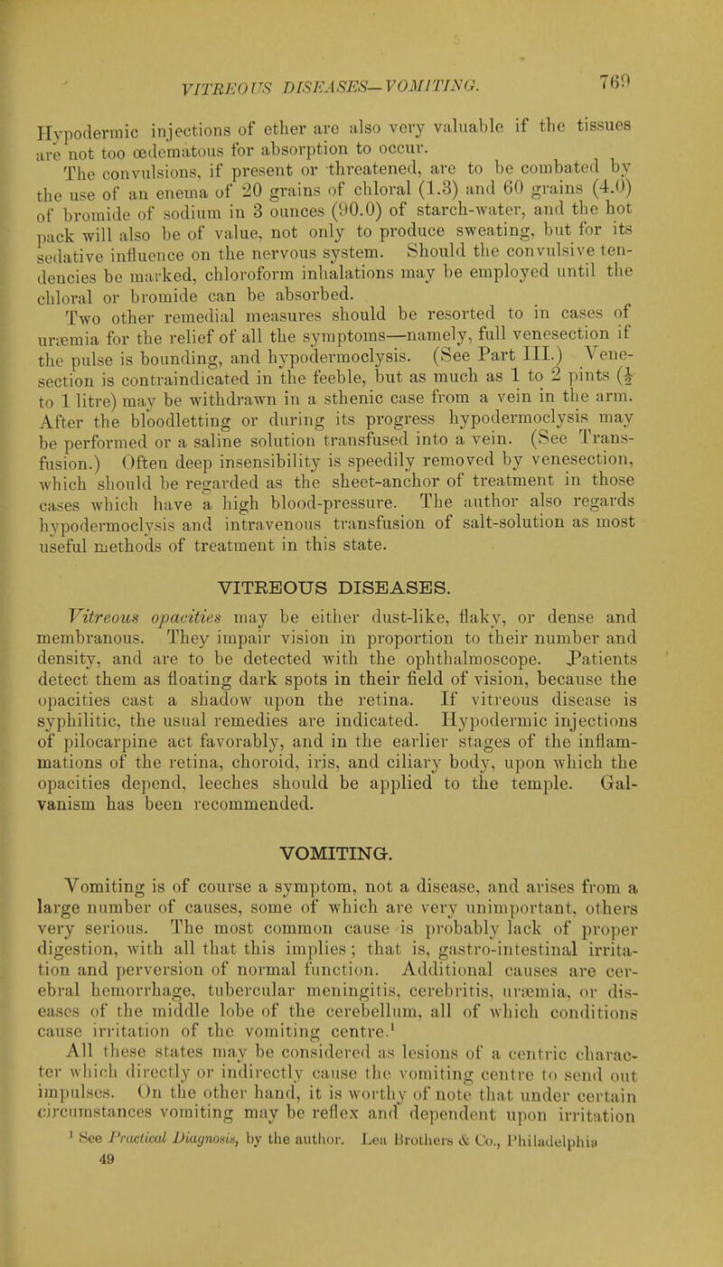 VITRKO US nrSKASES- VOMITING. Hvpoderraic injections of ether are also very valuable if the tissues are not too oedo'matous for absorption to occur. The convulsions, if present or threatened, are to be combated by the use of an enema of 20 grains of chloral (1.3) and 60 grains (4.0) of bromide of sodium in 3 ounces (90.0) of starch-Avater, and the hot pack will also be of value, not only to produce sweating, but for its sedative influence on the nervous system. Should the convulsive ten- dencies be marked, chloroform inhalations may be employed until the chloral or bromide can be absorbed. Two other remedial measures should be resorted to in cases of uneraia for the relief of all the symptoms—namely, full venesection if the pulse is bounding, and hypodermoclysis. (See Part III.) Vene- section is contraindicated in the feeble, but as much as 1 to 2 jiints (i to 1 litre) may be withdrawn in a sthenic case from a vein in the arm. After the bloodletting or during its progress hypodermoclysis may be performed or a saline solution transfused into a vein. (See Trans- fusion.) Often deep insensibility is speedily removed by venesection, which should be regarded as the sheet-anchor of treatment in those cases which have a high blood-pressure. The author also regards hypodermoclysis and intravenous transfusion of salt-solution as most useful methods of treatment in this state. VITREOUS DISEASES. Vitreous opacities may be either dust-like, flaky, or dense and membranous. They impair vision in proportion to their number and density, and are to be detected with the ophthalmoscope. Patients detect them as floating dark spots in their field of vision, because the opacities cast a shadow upon the retina. If viti'eous disease is syphilitic, the usual remedies are indicated. Hypodermic injections of pilocarpine act favorably, and in the earlier stages of the inflam- mations of the retina, choroid, iris, and ciliary body, upon which the opacities depend, leeches should be applied to the temple. Gal- vanism has been recommended. VOMITING. Vomiting is of course a symptom, not a disease, and arises from a large number of causes, some of which are very unimportant, others very serious. The most common cause is })robably lack of proper digestion, with all that this implies; that is, gastro-intestinal irrita- tion and perversion of normal function. Additional causes are cer- ebral hemorrhage, tubercular meningitis, cerebritis, uncmia, or dis- eases of the middle lobe of the cerebellum, all of which conditions cause irritation of the vomiting centre.' All these states may be considered as lesions of a centric charac- ter which directly or indirectly cause the vomiting centre to send out impulses. On the other hand, it is worthy of note that under certain circumstances vomiting may be reflex and dependent upon irritation ' 8ee Practiced Diagnoxix, by the autlior. Lea Brotliers & Co., I'liiladelphia 49