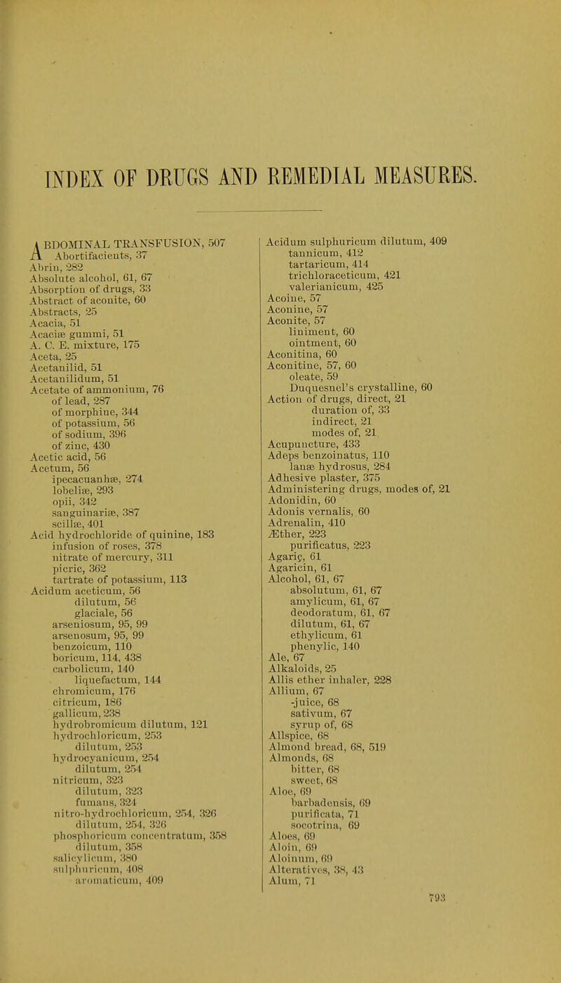 INDEX OF DRUGS AND REMEDIAL MEASURES. A BDOMINAL TRANSFUSION, 507 XI Abortifacieuts, 37 Ahriii, -282 Absolute alcohol, 61, 67 Absorptiou of drugs, 33 Abstract of aconite, 60 Abstracts, 25 Acacia, 51 Acaciie gummi, 51 A. C. E. mixture, 175 Aceta, 25 Acetanilid, 51 Acetaiiilidum, 51 Acetate of ammonium, 76 of lead, 287 of morphine, 344 of potassium, 56 of sodium, 396 of zinc, 430 Acetic acid, 56 Acetum, 56 ipecacuanbse, 274 lobelite, 293 ojjii, 342 sanguiuarife, 387 scillaj, 401 Acid hydrochloride of quinine, 183 infusion of roses, 378 nitrate of mercury, 311 picric, 362 tartrate of potassium, 113 Acidum aceticum, 56 dilutum, 56 glaciale, 56 arseniosum, 95, 99 arseuosum, 95, 99 benzoicum, 110 boricum, 114, 438 carbolicum, 140 liquefactum, 144 chromicura, 176 citricum, 186 gallicum,238 hydrobromicum dilutum, 121 hydrochloricum, 253 dilutum, 253 hydrocyanicum, 254 dilutum, 254 nitricum, 323 dilutum, 323 fumans, 324 nitro-hvdrocliloricnm, 254, 326 diliitum, 254. 326 phosphoricum conccntratum, 358 dilutum, 358 salicylu'uni, 380 siiliihuricum, 408 aroniaticum, 409 Acidum sulpliuricum dilutum, 409 taunicum, 412 tartaricum, 414 trichloraceticum, 421 valerianicum, 425 Acoiue, 57 Aconine, 57 Aconite, 57 liniment, 60 ointment, 60 Aconitina, 60 Aconitine, 57, 60 oleate, 59 Duquesnel's crystalline, 60 Action of drugs, direct, 21 duration of, 33 indirect, 21 modes of, 21 Acupuncture, 433 Adeps beuzoinatus, 110 lanfe bydrosus, 284 Adhesive plaster, 375 Administering drugs, modes of, 21 Adonidin, 60 Adonis vernalis, 60 Adrenalin, 410 Mthei; 223 purificatus, 223 Agarif, 61 Agaricin, 61 Alcohol, 61, 67 absolutum, 61, 67 amylicum, 61, 67 deodoratum, 61, 67 dilutum, 61, 67 ethylicum, 61 phenylic, 140 Ale, 67 Alkaloids, 25 Allis ether inhaler, 228 Allium, 67 -juice, 68 sativum, 67 syrup of, 68 Allspice, 68 Almond bread, 68, 519 Almonds, 68 bitter, 68 sweet, 68 Aloe, 69 barbadonsis, 69 purificata, 71 socotrina, 69 Aloes, 69 Aloin, 69 Aloiiuun, 69 Alteratives, 38, 43 Alum, 71