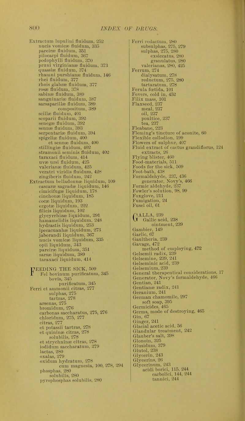 I'Jxtracliiin hipuliiii fluidiiin, 252 luicis voiiiicH' fhiiduin, 335 jiareira' lluicliim, 351 pildCiiriji lluidiiiii, 3()7 podopliylli lliiidiiin. 370 priiui virgiuiauui liuidum, 373 quassiie fliiidum, 374 rhaiuiii purshiaiiiB fluiduui, 146 rliei tluidum, 377 rhois glabi'fB fluidum, 377 rosse fluidum, 378 sabiuai fluidum, 389 sanguiuariaj fluidum, 387 sarsaparillai fluidum, 389 compositum, 389 scillse fluidum, 401 scoparii fluidum, 392 seuegffi fluidum, 392 seuuse fluidum, 393 serpeutariae fluidum, 394 spigelite fluidum, 400 et sennae fluidum, 400 stilliugise fluidum, 402 stramouii semiuis fluidum, 402 taraxaci fluidum, 414 iivee iiisi flqidum, 425 Valeriana; fluidum, 425 veratri viridis fluidum, 428 ziugiberis fluidum, 242 Extractum belladounse liquidum, 109 cascarte sagradse liquidum, 14G cimicifugse liquidum, 178 ciucbouEe liquidum, 185 cociE liquidum, 193 ergote liquidum, 222 filicis liquidum, 102 glycyri-hizEB liquidum, 291 hamamelidis liquidum, 248 liydrastis liquidum, 253 ipecacuanhse liquidum, 273 jaborandi liquidum, 367 uucis vomicae liquidum, 335 opii liquidum, 343 pareirse liquidum, 351 sarsse liquidum, 389 taraxaci liquidum, 414 FEEDING THE SICK, 509 r Fel bovinum purificatum, 345 bovis, 345 purificatum, 345 Ferri et ammonii citras, 277 sulpbas, 275 tartras, 278 arsenas, 275 bromidum, 276 carbonas saccharatus, 275, 276 chloridum, 275, 277 citras, 277 et potassii tartras, 278 et quininiB citras, 278 solubilis, 278 et strychniuEe citras, 278 iodidum saccbaratuiu, 279 lactas, 280 oxalas, 279 oxidum liydratum, 278 cum magnesia, 100, 278, 294 phosphas, 280 solubilis, 280 pyropbosplias soIul>ilis, 280 Ferri i(-(i;u;luiii, 280 subsulplias, 275, 279 sulpbas, 275, 280 exsiccatus, 280 grauulatus, 280 valeriauas, 280, 425 Fen-um, 274 dialysatum, 278 reductum, 275, 280 tartaratum, 278 Ferula foetida, 101 Fevers, cold iu, 452 Filix mass, 101 Flaxseed, 237 meal, 237 oil, 237 poultice, 237 tea, 237 Fleabane, 223 Fleming's tiucture o! aconite, 60 Flexible collodion, 199 Flowers of suli)bur, 407 Fluid extract of cactus graudiflorus, 124 extracts, 26 Flying blister, 460 Food-materials, 511 Foods for the sick, 509 Foot-batb, 438 Formaldehyde, 237, 436 generator, Novy's, 466 Formic aldehyde, 237 Fowler's solution, 98, 99 Foxglove, 211 Fumigation, 24 Fusel oil, 61 GALEA, 239 Gallic acid, 238 ointment, 239 Gambier, 149 Garlic, 67 Gaultheria, 239 Gavage, 472 method of employing, 472 Gelsemii radix, 239 Gelsemine, 239, 241 Gelseminic acid, 239 Gelsemium, 239 General therapeutical considerations. 17 Generator, Novy's formaldehyde, 466 Gentian, 241 Gentianse radix, 241 Geranium, 241 German chamomile, 297 soft soap, 395 Germicides, 465 Germs, mode of destroying. 465 Gin, 67 Ginger, 241 Glacial acetic acid, 56 Glandular treatment, 242 Glauber's salt, 398 Glonoin, 325 Glusidum, 379 Glutol, 238 Glycerin, 243 Glycerins, 26 Glycerinum. 243 acidi borici, 115, 244 carbolici, 144, 244 tannici, 244