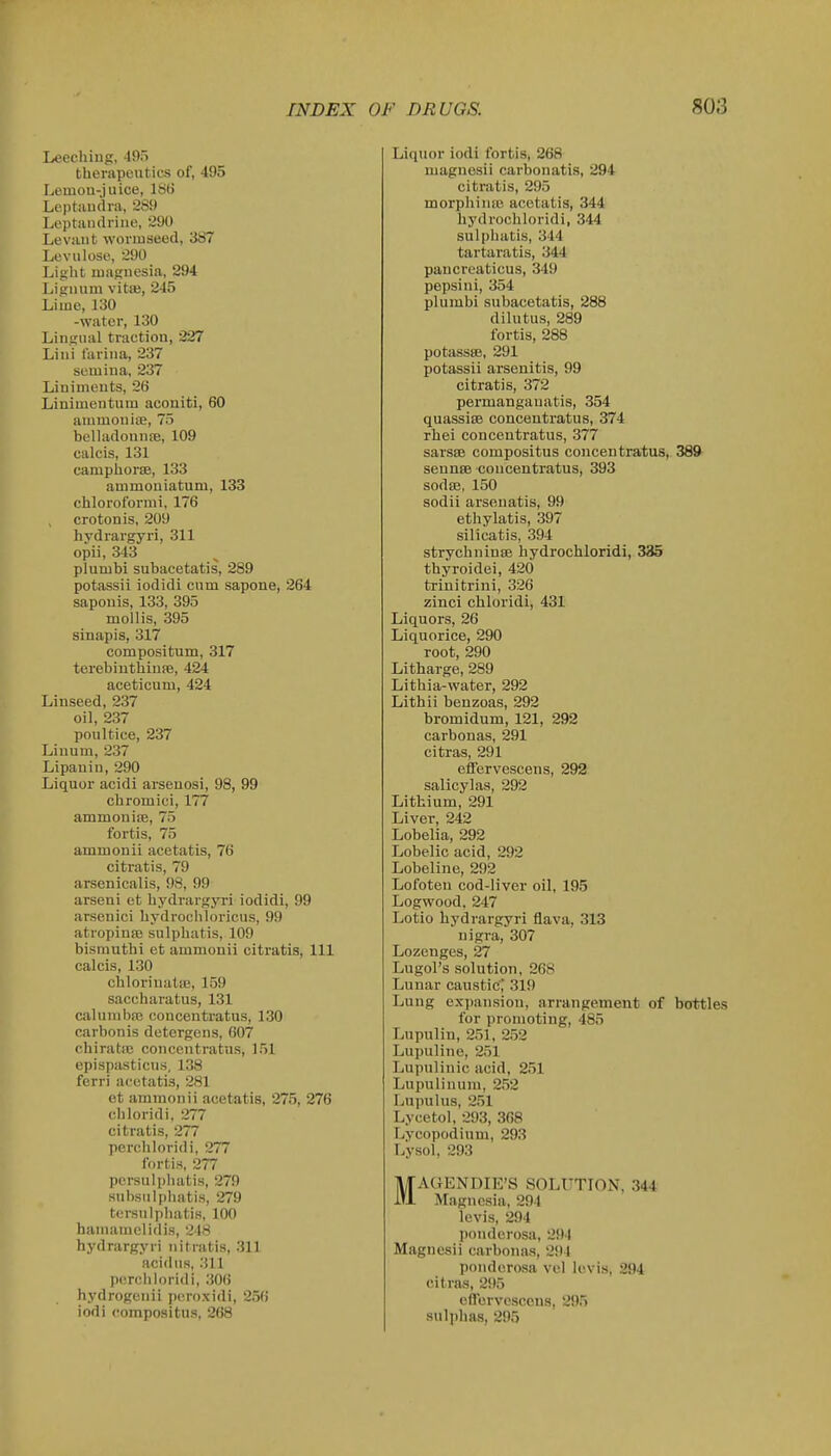 Leeching, 495 therapeutics of, 495 Lemou-juice, 1S() Lcptiiudra, 2S9 Leptandrine, 290 Levant wonuseed, 387 LeviUose, 290 Light magnesia, 294 Lignum vitas, 245 Lime, 130 -water, 130 Lingual traction, 227 Lini farina, 237 semiua, 237 Liniments, 26 Liniuientum acouiti, 60 ammonise, 75 belhidonniB, 109 calcis, 131 camphorsB, 133 ammouiatum, 133 chloroformi, 176 crotonis, 209 hydrargyri, 311 opii, 343 plumbi subacetatis, 289 potassii iodidi cum sapone, 264 saponis, 133, 395 mollis, 395 sinapis, 317 compositum, 317 terebiuthiuiB, 424 aceticum, 424 Linseed, 237 oil, 237 poultice, 237 Linum, 237 Lipanin, 290 Liquor acidi arsenosi, 98, 99 chromici, 177 ammoniiE, 75 fortis, 75 ammonii acetatis, 76 citratis, 79 arsenicalis, 98, 99 arseni et hydrargjTi iodidi, 99 arsenici hydrochloricus, 99 atropinfe sulphatis, 109 bismuthi et ammonii citratis, IH calcis, 1.30 chloriuatse, 159 saccharatus, 131 calunibaj concentratus, 130 carbonis detergens, 607 chiratic concentratus, 151 epispasticus, 138 ferri acetatis, 281 et ammonii acetatis, 275, 276 cbloridi, 277 citratis, 277 perchloridi, 277 fortis, 277 persulphatis, 279 snbsulphatis, 279 tersulphatis, 100 hamamclidis, 248 hydrargyri iiitratis, 311 acidiis, 311 p<!rcliloridi, 306 hydrogenii peroxidi, 256 iodi compositus, 268 Liquor iodi fortis, 268 magnesii carbonatis, 294 citratis, 295 morphiniB acetatis, 344 hydrochloridi, 344 sulphatis, 344 tartaratis, 344 pancreaticus, 349 pepsini, 354 plumbi subacetatis, 288 dilutus, 289 fortis, 288 potassffl, 291 potassii arsenitis, 99 citratis, 372 permangauatis, 354 quassisB concentratus, 374 rhei concentratus, 377 sarsse compositus concentratus, 389 sennsB concentratus, 393 sodse, 150 sodii arsenatis, 99 ethylatis, 397 silicatis, 394 strychninse hydrochloridi, 335 thyroidei, 420 trinitrini, 326 zinci chloridi, 431 Liquors, 26 Liquorice, 290 root, 290 Litharge, 289 Lithia-water, 292 Lithii benzoas, 292 bromidum, 121, 292 carbonas, 291 eitras, 291 effervescens, 292 salicylas, 292 Lithium, 291 Liver, 242 Lobelia, 292 Lobelic acid, 292 Lobeline, 292 Lofoten cod-liver oil, 195 Logwood, 247 Lotio hydrargyri flava, 313 nigra, 307 Lozenges, 27 Lugol's solution, 268 Lunar caustic; 319 Lung ex])ansion, arrangement of bottles for promoting, 485 Lupulin, 251, 252 Lupuline, 251 Lupulinic acid, 251 Lupulinura, 2,52 Lupulns, 251 Lycetol, 293, 368 Lycopodium, 293 Lysol, 293 MACJENDIE'S SOLUTION. 344 Magnesia, 294 levis, 294 ponderosa, 294 Magnesii carbona.s, 294 ponderosa vel Icvis, 294 cif ra,s, 295 cilervcsccus, 295 sulphas, 295