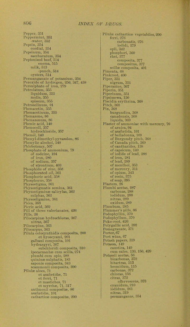 Pejiper, 351 I'cpperniiufc, 351 -water, 352 Pepsiu, 354 cordial, 354 Pepsiuum, 354 saccharatum, 354 Peptonized beef, 514 enema, 515 milk, 513 -punch, 514 oysters, 514 Permanganate of potassium, 354 Peroxide of hydrogen, 256, 347, 438 Persulphate of iron, 279 Petrolatum, 355 liquidum, 355 molle, 355 spissum, 355 Petroselinum, 91 Phenacetin, 355 Phenacetiuum, 355 Pheuazone, 86 Pheuazonum, 86 Phenic acid, 140 Phenocoll, 357 hydrochloride, 357 Phenol, 140 Pheuyl-dimethyl-pyrazolon, 86 Pheuylic alcohol, 140 Phlebotomy, 507 Phosphate of ammonium, 79 of codeine, 194 of iron, 280 of sodium, 357 of strontium, 403 Phosphide of zinc, 358 Phosphorated oil, 361 Phosphoric acid, 358 Phosphorus, 358 Physostigma, 361 Physostigmatis semina, 361 Physostigminte salicylas, 362 sulphas, 362 Physostigmine, 361 Picea, 368 Picric acid, 362 Pill of three valerianates, 426 Pills, 26 Pilocarpinse hydrochloras, 367 nitras, 367 Pilocarpine, 363 Pilocarpus, 363 Pilula colocynthidis composita, 200 et hyoscyami, 201 galbani composita, 101 hydrargyri, 307 subchloridi composita, 310 ipecacuanhas cum scilla, 274 plumbi cum opio, 288 qnininfe sulphatis, 183 saponis composita, 343 scammouii composita, 390 Pilulffi aloes, 71 et asalcetidns, 71 et ferri, 71 ct mastiches, 71 et myrrhiB, 71, 317 antimonii corapositte, 86 asafoetidie, 101 cathartictB compositfB, 200 Pilulaj cathartictb vegetabiles, 200 ferri, 276 carhouatis, 276 iodidi, 279 opii, 342 phosphori, 360 rhei, 377 composita, 377 compositus, 377 scillas composita, 401 Pimenta, 68 Pinkroot, 400 Piper, 351 nigrum, 351 Piperaziue, 367 Piperin, 351 Piperinum, 351 Pipsissewa, 150 Piscidia erythrina, 368 Pitch, 368 Pix, 368 burgundica, 368 canadensis, 368 liquida, 369 Plaster of ammoniac with mercury, 76 of arnica, 94 of asafcEtida, 101 of belladonna, 109 of Burgundy pitch, 368 of Canada pitch, 369 of cantharides, 138 of capsicum, 140 of iodide of lead, 288 of iron, 281 of lead, 289 of menthol, 353 of mercury, 311 of opium, 343 of resin, 875 of soap, 395 Plasters, 26 Plumbi acetas, 287 carbonas, 288 iodidum, 288 nitras, 289 oxidum, 289 Plumbum, 285 Plummer's pills, 86 Podophyllin, 370 Podophyllum, 370 Poke-root, 426 Polygallic acid, 392 Pomegranate, 371 Porter, 67 Port wine, 67 Potash papers, 319 Potassa, 149 caustica, 149 cum calce, 130, 150, 429 Potassii acetas, 56 bicarbonas, 372 bitartras, 113 bromiduni, 115 carbonas, 372 chlonis, 150 citras, 372 effcrvescons. 373 cyanidum, 210 iodidum, 2()1 nitras, 319 permanganas, 3.54