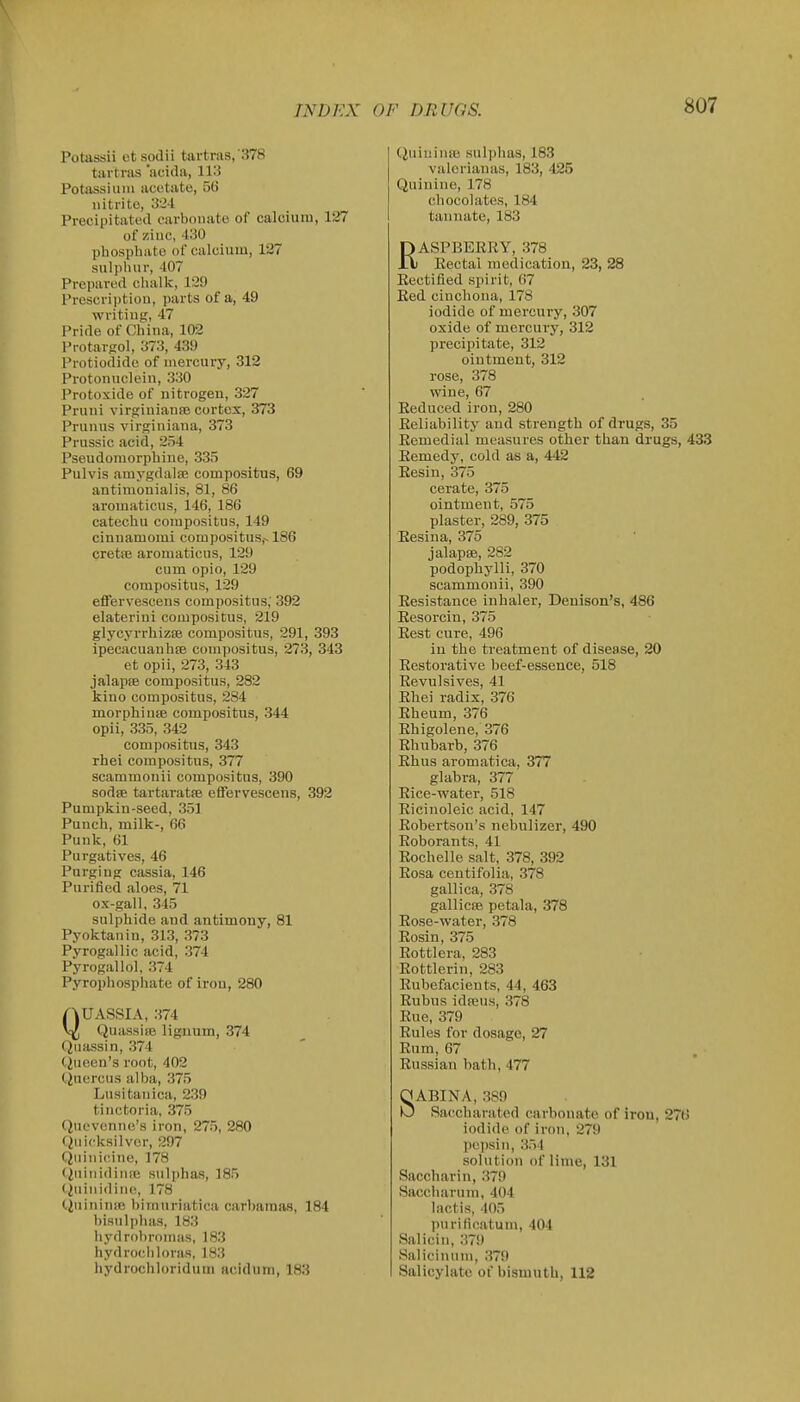 Potassii ct sodii tartras,'378 tiirtvas 'acida, 113 Potiissium acetate, 56 nitrite, 324 Precipitated carbonate of calcium, 127 of zinc, 430 phosphate of calcium, 127 sulphur, 407 Prepared cl\alk, 129 Prescriptiou, parts of a, 49 writing, 47 Pride of China, 102 Pi-otar-rol, 373, 439 Protiodidc of mercury, 312 Protonuclein, 330 Protoxide of nitrogen, 327 Pruni virginianfe cortex, 373 Prunns virginiana, 373 Prussic acid, 254 Pseudomorpbine, 335 Pulvis amygdalae compositus, 69 antimouialis, 81, 86 aromaticus, 146, 186 catechu compositus, 149 cinnamomi compositus,-186 cretiB aromaticus, 129 cum opio, 129 compositus, 129 effervescens compositus; 392 elaterini compositus, 219 glycyrrhizsB compositus, 291, 393 ipecacuanhse compositus, 273, 343 et opii, 273, 343 jalapfB compositus, 282 kino compositus, 284 morphinas compositus, 344 opii, 335, 342 compositus, 343 rhei compositus, 377 scammonii compositus, 390 sodffi tartaratie effervescens, 392 Pumpkin-seed, 351 Punch, milk-, 66 Puuk, 61 Purgatives, 46 Purging cassia, 146 Purified aloes, 71 ox-gall, 345 sulphide and antimony, 81 Pyoktanin, 313, 373 Pyrogallic acid, 374 Pyrogallol, 374 Pyrophospiiate of iron, 280 QUASSIA, 374 Quassire lignum, 374 Quassin, 374 C^ueen's root, 402 Ciuercus alba, 375 Lusitanica, 239 tinctoria, 375 Quevcnne's iron, 275, 280 Quicksilver, 297 Qiiinicine, 178 (iuinidinse sulphas, 185 Quinidinc, 178 QuininsB bimnriatica carbamsis, 184 bisulphas, 183 hydrobromas, 183 hydrocliloras, 183 hydrochloridum acidum, 183 QuiuinsB sulphas, 183 valcrianas, 183, 425 Quinine, 178 chocolates, 184 tannate, 183 RASPBEERY, 378 Eectal medication, 23, 28 Eectified spirit, 67 Eed cinchona, 178 iodide of mercury, 307 oxide of mercury, 312 precipitate, 312 ointment, 312 rose, 378 wine, 67 Eeduced iron, 280 Eeliability and strength of drugs, 35 Eemedial measures other than drugs, 433 Eemedy, cold as a, 442 Eesin, 375 cerate, 375 ointment, 575 plaster, 289, 375 Eesina, 375 jalapse, 282 podophylli, 370 scammonii, 390 Eesistance inhaler, Denison's, 486 Eesorcin, 375 Eest cure, 496 in the treatment of disease, 20 Eestorative beef-essence, 518 Revulsives, 41 Rhei radix, 376 Rheum, 376 Rhigolene, 376 Rhubarb, 376 Rhus aromatica, 377 glabra, 377 Rice-water, 518 Ricinoleic acid, 147 Robertson's nebulizer, 490 Roborants, 41 Rochelle salt, 378, 392 Rosa centifolia, 378 gallica, 378 gallicfe petala, 378 Rose-water, 378 Rosin, 375 Rottlera, 283 Rottlerin, 283 Rubefacients, 44, 463 Rubus idfeus, 378 Rue, 379 Rules for dosage, 27 Enm, 67 Eussian bath, 477 SABINA, 389 Saccharated carbonate of iron, 27t> iodide of iron, 279 pepsin, 354 solution of lime, 131 Saccharin, 379 Saccimrum, 404 lactis, 405 purificatum, 404 Salicin, 379 Salicinum, 379 Salicylate of bismuth, 112