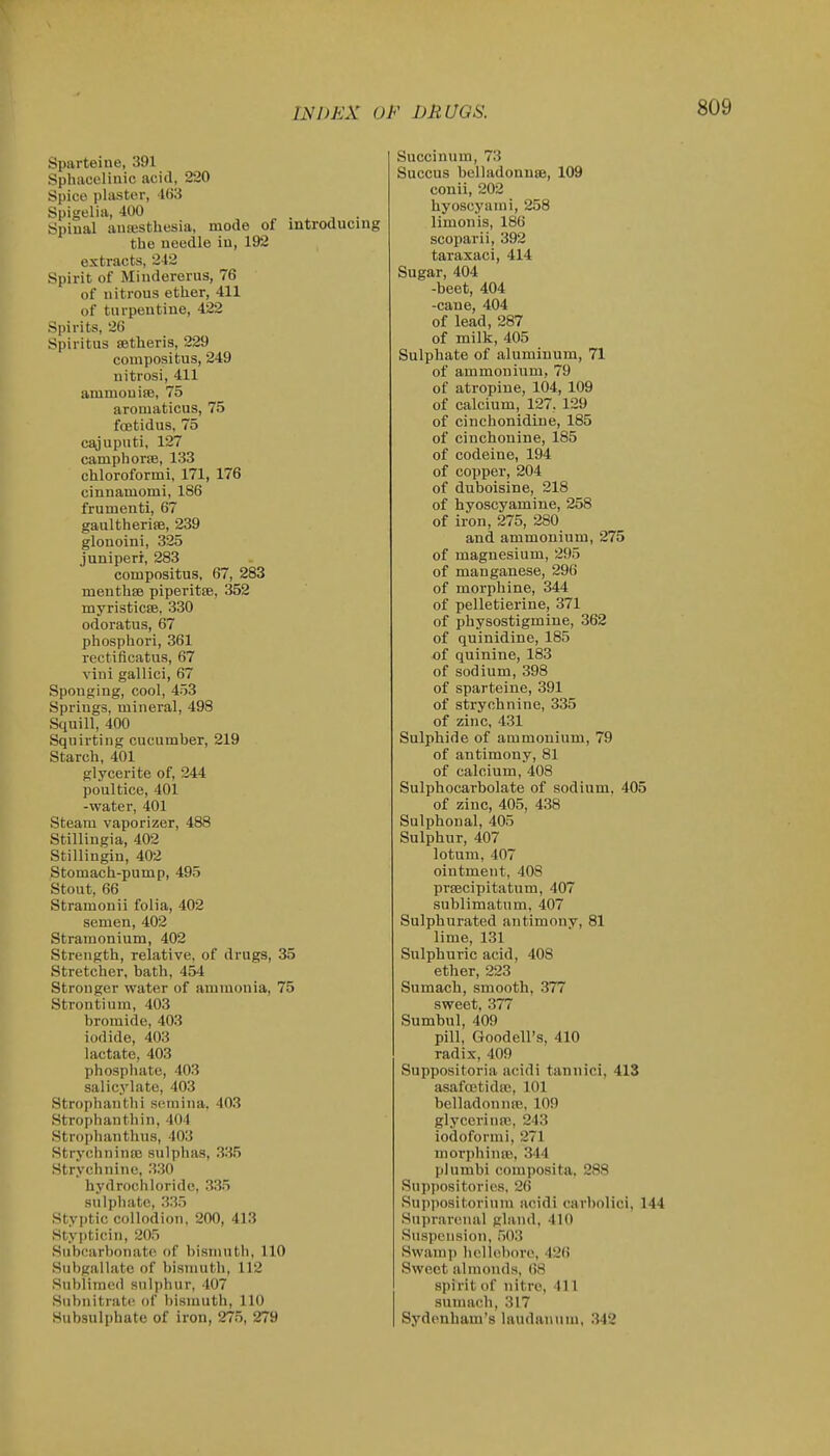 Sparteine, 391 Sphaoelinic acid, 220 Spico plaster, 't(>3 Spigelia, 400 Spiual anajstliesia, mode of ii the needle iu, 192 extracts, 242 Spirit of Mindererus, 76 of nitrous ether, 411 of turpentine, 422 Spirits, 26 Spiritus setheris, 229 conipositus, 249 nitrosi, 411 amruouise, 75 aromaticus, 75 foetidus, 75 cajuputi, 127 camphorre, 133 chloroformi, 171, 176 cinnamomi, 186 frumenti, 67 gaultheriffi, 239 glonoini, 325 juniperi, 283 conipositus, 67, 283 meuthse piperitfe, 352 myristicEe, 330 odoratus, 67 phosphori, 361 rectificatus, 67 vini gallici, 67 Sponging, cool, 453 Springs, mineral, 498 Squill, 400 Squirting cucumber, 219 Starch, 401 glycerite of, 244 poultice, 401 -water, 401 Steam vaporizer, 488 Stilliugia, 402 Stillingin, 402 Stomach-pump, 495 Stont, 66 Stramonii folia, 402 semen, 402 Stramonium, 402 Strength, relative, of drugs, 35 Stretcher, bath, 454 Stronger water of ammonia, 75 Strontium, 403 bromide, 403 iodide, 403 lactate, 403 phosphate, 403 salicylate, 403 Strophanthi seraina. 403 Strophanthin, 404 Strophanthus, 403 Strj'chnina; sulphas, 335 Strychnine, 330 hydrochloride, 335 sulphate, 335 Styptic collodion, 200, 413 Stypticin, 205 Subcarbonatc. of bistnuth, 110 Subgallate of bismuth, 112 Sublimed sulphur, 407 Subnitrate of bismuth, 110 Hubsulphate of iron, 275, 279 Succinum, 73 Succus belladonnse, 109 conii, 202 hyoscyami, 258 limonis, 186 scoparii, 392 taraxaci, 414 Sugar, 404 -beet, 404 -cane, 404 of lead, 287 of milk, 405 Sulphate of aluminum, 71 of ammonium, 79 of atropine, 104, 109 of calcium, 127. 129 of cinchonidiue, 185 of ciuchonine, 185 of codeine, 194 of copper, 204 of duboisine, 218 of hyoscyamine, 258 of iron, 275, 280 and ammonium, 275 of magnesium, 295 of manganese, 296 of morphine, 344 of pelletierine, 371 of physostigmine, 362 of quinidine, 185 of quinine, 183 of sodium, 398 of sparteine, 391 of strychnine, 335 of zinc, 431 Sulphide of ammonium, 79 of antimony, 81 of calcium, 408 Sulphocarbolate of sodium, 405 of zinc, 405, 438 Sulphonal, 405 Sulphur, 407 lotum, 407 ointment, 408 prtecipitatum, 407 sublimatum, 407 Sulphurated antimony, 81 lime, 131 Sulphuric acid, 408 ether, 223 Sumach, smooth, 377 sweet, 377 Sumbul, 409 pill, Goodell's, 410 radix, 409 Suppositoria acidi tannici, 413 asaftetidtc, 101 belladonnre, 109 glycerinro, 243 iodoform!, 271 niorphinro, 344 plumbi composita, 288 Suppositories, 26 Suppositorium acidi carbolici, 144 Supi-arenal gland, 410 Suspension, 503 Swamp hellebore, 426 Sweet almonds, 68 spirit of nitre, 411 sumach, 317 Sydenham's laudanum, 342