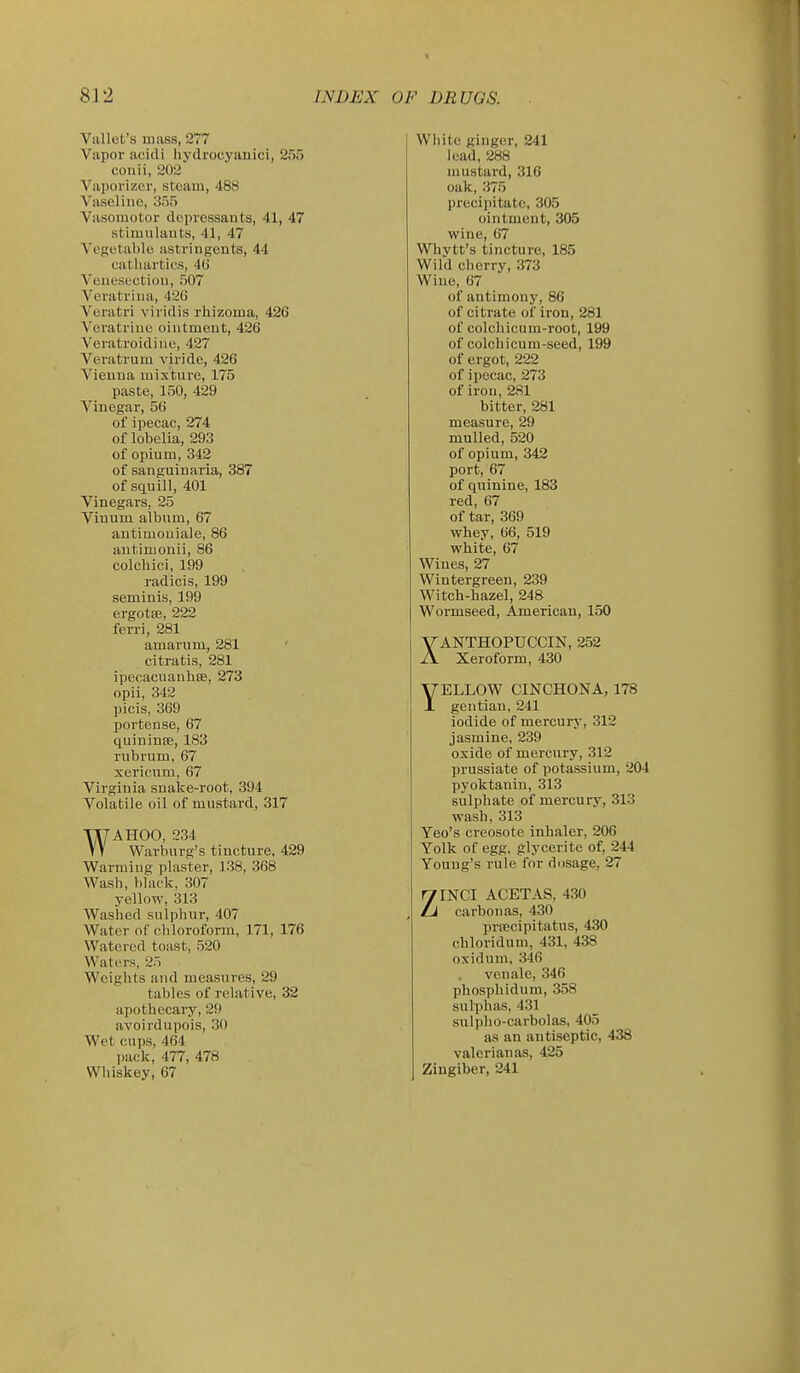 Vallet's mass, 277 Vapor acidi hydrocyanici, 255 cotiii, 202 Vaporizer, steam, 488 Vaseline, 355 Vasomotor depressants, 41, 47 stimulants, 41, 47 Vesetable astringents, 44 cathartics, 40 Venesection, 507 Veratrina, 426 Veratri viridis rhizoma, 426 Veratrine ointment, 426 Veratroidine, 427 Veratrum viride, 426 Vienna mixture, 175 paste, 150, 429 Vinegar, 56 of ipecac, 274 of lobelia, 293 of opium, 342 of sanguinaria, 387 of squill, 401 Vinegars, 25 Vinum album, 67 autimouiale, 86 antimonii, 86 colcbici, 199 radicis, 199 seminis, 199 ergotfe, 222 ferri, 281 amarum, 281 citratis, 281 ipecacuanhee, 273 opii, 342 picis, 369 Xiortense, 67 quininse, 183 rubrum, 67 xerieum, 67 Virginia snake-root, 394 Volatile oil of mustard, 317 WAHOO, 234 Warburg's tincture, 429 Warming plaster, 138, 368 Wash, black, 307 yellow, 313 Washed snlphur, 407 Water of chloroform, 171, 176 Watered toast, 520 Waters, 25 Weights and measures, 29 tables of relative, 32 apothecary,29 avoirdupois, 30 Wet cups, 464 pack, 477, 478 Whiskey, 67 I Wliito ginger, 241 lead, 288 mustard, 316 oak, 375 precipitate, 305 ointment, 305 wine, 67 Whvtt's tincture, 185 Wild cherry, 373 Wine, 67 of antimony, 86 of citrate of iron, 281 of colchicum-root, 199 of colchicum-seed, 199 of ergot, 222 of ipecac, 273 of iron, 281 bitter, 281 measure, 29 mulled, 520 of opium, 342 port, 67 of quinine, 183 red, 67 of tar, 369 whey, 66, 519 white, 67 Wines, 27 Wintergreen, 239 Witch-hazel, 248 Wormseed, American, 150 XANTHOPUCCIN, 252 Xeroform, 430 YELLOW CINCHONA, 178 gentian, 241 iodide of mercury, 312 jasmine, 239 oxide of mercury, 312 prussiate of potassium, 204 pyoktanin, 313 sulphate of mercury, 313 W'ash, 313 Yeo's creosote inhaler, 206 Yolk of egg, glycerite of, 244 Young's rule for dosage, 27 ZINCI ACETAS, 430 carbon as, 430 prrecipitatus, 430 chloridnm, 431, 438 oxidum, 346 venale, 346 phosphidnm, 358 sulphas, 431 sulpho-carbolas, 405 as an antiseptic, 438 valerian as, 425 Zingiber, 241